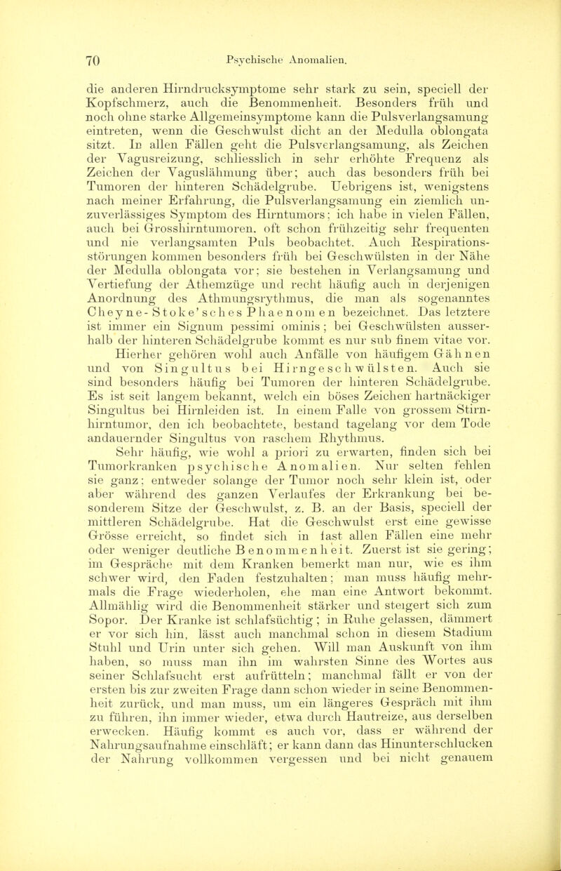 die anderen Hirndrucksymptome sehr stark zu sein, speciell der Kopfschmerz, audi die Benommenlieit. Besonders friih und noch ohne starke Allgemeinsymptome kann die Pulsverlangsamung eintreten, wenn die Geschwulst dicht an dei Medulla oblongata sitzt. Id alien Fallen geht die Pulsverlangsamung, als Zeiclien der Vagusreizung, schliesslich in sehr erhohte Frequenz als Zeiclien der Yaguslalimung iiber; auch das besonders friih bei Tumoren der hinteren Schadelgrube. Uebrigens ist, wenigstens nach meiner Erfahrung, die Pulsverlangsamung ein ziemlich un- zuverlassiges Symptom des Hirntumors; ich habe in vielen Fallen, auch bei Grosshirntumoren. oft schon friihzeitig sehr frequenten und nie verlangsamten Puis beobachtet. Auch Respirations- storungen kommen besonders friih bei Geschwiilsten in der Nahe der Medulla oblongata vor; sie bestehen in Verlangsamung und Yertiefung der Athemziige und recht haufig auch in derjenigen Anordnung des Athmungsrythmus, die man als sogenanntes Cheyne- Stoke'sches Phaenom en bezeichnet. Das letztere ist immer ein Signum pessimi ominis ; bei Geschwiilsten ausser- halb der hinteren Schadelgrube kommt es nur sub finem vitae vor. Hierher gehoren wohl auch Anfalle von haufigem Gahnen und von Singultus bei Hirnge sc h w iilsten. Auch sie CD O sind besonders haufig bei Tumoren der hinteren Schadelgrube. Es ist seit langem bekannt, welch ein boses Zeiclien hartnackiger Singultus bei Hirnleiden ist. In einem Falle von grossem Stirn- hirntumor, den ich beobachtete, bestand tagelang vor dem Tode andauernder Singultus von raschem Rhythmus. Sehr haufig, wie wohl a priori zu erwarten, finden sich bei Tumorkranken psychische Anomalien. Nur selten fehlen sie ganz; entweder solange der Tumor noch sehr klein ist, oder aber wahrend des ganzen Verlaufes der Erkrankung bei be- sonderem Sitze der Geschwulst, z. B. an der Basis, speciell der mittleren Schadelgrube. Hat die Geschwulst erst eine gewisse Grosse erreicht, so findet sich in last alien Fallen eine mehr oder weniger deutliche B enommenh eit. Zuerst ist sie gering; im Gesprache mit dem Kranken bemerkt man nur, wie es ihm schwer wird, den Faden festzuhalten; man muss haufig mehr- mals die Frage wiederholen, ehe man eine Antwort bekommt. Allmahlig wird die Benommenlieit starker und steigert sich zum Sopor. Der Kranke ist schlafsiichtig ; in Euhe gelassen, clammert er vor sich hin, lasst auch manchmal schon in diesem Stadium Stuhl und Urin unter sich gehen. Will man Auskunft von ihm haben, so muss man ihn im wahrsten Sinne des Wortes aus seiner Schlafsucht erst aufriitteln; manchmal fallt er von der ersten bis zur zweiten Frage dann schon wieder in seine Benommen- lieit zuriick, und man muss, um ein langeres Gesprach mit ihm zu fiihren, ihn immer wieder, etwa durch Hautreize, aus derselben erwecken. Haufig kommt es auch vor, dass er wahrend der Nahrungsaufnahme einschlaft; er kann dann das Hinunterschlucken der Nahrung vollkommen vergessen und bei nicht genauem