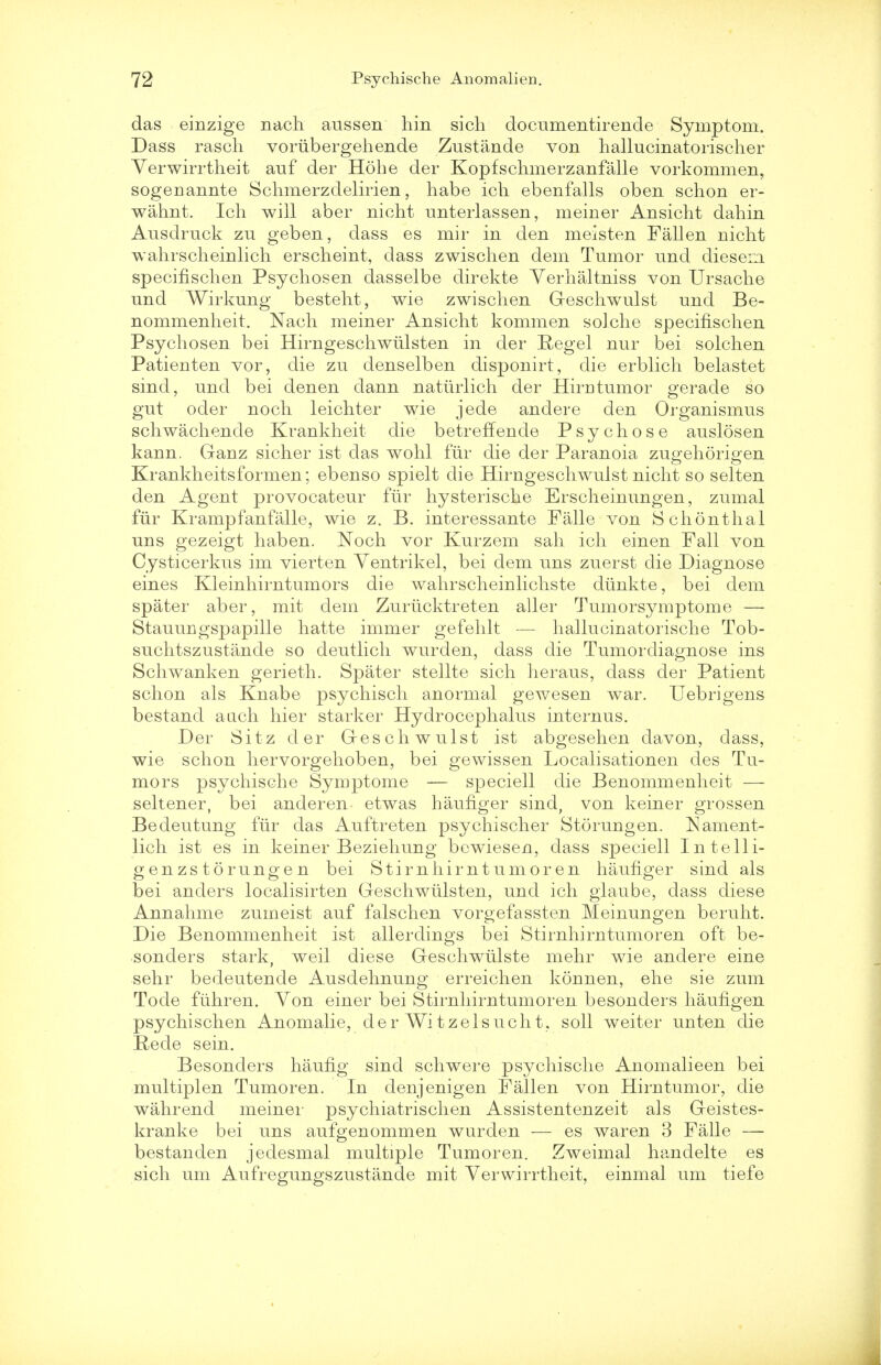 das einzige nach aussen liin sich documentirende Symptom. Dass rasch voriibergehende Zustande von hallucinatorischer Yerwirrtheit auf der Hohe der Kopfschmerzanfalle vorkommen, sogenannte Schmerzdelirien, habe ich ebenfalls oben schon er- wahnt. Ich will aber nicht anterlassen, meiner Ansicht dahin Ausdruck zu geben, dass es mir in den meisten Fallen nicht wahrscheinlich erscheint, dass zwischen dem Tumor nnd diesem specifischen Psychosen dasselbe direkte Verhaltniss von Ursacbe und Wirkung besteht, wie zwischen Geschwulst und Be- nommenheit. Nach meiner Ansicht kommen solche specifischen Psychosen bei Hirngeschwtilsten in der Regel nur bei solchen Patienten vor, die zu denselben disponirt, die erblich belastet sind, und bei denen dann natiirlich der Hirntumor gerade so gut oder noch leichter wie jede andere den Organismus schwachende Krankheit die betreffende Psychose auslosen kann. Ganz sicher ist das wohl fur die der Paranoia zugehorio-en Krankheitsformen; ebenso spielt die Hirngeschwulst nicht so selten den Agent provocateur fur hysteriscbe Erscheinungen, zumal fur Krampfanfalle, wie z. B. interessante Falle von Schonthal uns gezeigt haben. Noch vor Kurzem sah ich einen Fall von Cysticerkus im vierten Yentrikel, bei dem uns zuerst die Diagnose eines Kleinhirntumors die wahrscheinlichste diinkte, bei dem spater aber, mit dem Zurticktreten aller Tumorsymptome — Stauungspapille hatte immer gefeblt — hallucinatorische Tob- suchtszustande so deutlich wurden, dass die Tumordiagnose ins Schwanken gerieth. Spater stellte sich lieraus, dass der Patient schon als Knabe psychisch anormal gewesen war. Uebrigens bestand aach hier starker Hydrocephalus internus. Der Sitz der Geschwulst ist abgesehen davon, dass, wie schon hervorgehoben, bei gewissen Localisationen des Tu- mors psychische Synrptome — speciell die Benommenheit — seltener, bei anderen etwas baufiger sind, von keiner grossen Bedeutung fiir das Auftreten psychischer Storungen. Nament- lich ist es in keiner Beziehung bewiesen, dass speciell In telli- genzs torungen bei Stirnhirnt umor en haufiger sind als bei anders localisirten Geschwiilsten, und ich glaube, dass diese Annahme zumeist auf falschen vorgefassten Meinungen beruht. Die Benommenheit ist allerdings bei Stirnhirntumoren oft be- sonders stark, weil diese Gesehwulste mehr wie andere eine sebr bedeutende Ausdehnung erreichen konnen, ehe sie zum Tode fuhren. Von einer bei Stirnhirntumoren besonders haufigen psychischen Anomalie, derWitzelsucht, soil weiter unten die Rede sein. Besonders haufig sind schwere psychische Anomalieen bei multiplen Tumoren. In denjenigen Fallen von Hirn tumor, die wahrend meiner psychiatrischen Assistentenzeit als Geistes- kranke bei uns aufgenommen wurden — es waren 3 Falle — bestanden jedesmal multiple Tumoren. Zweimal handelte es sich um Aufregungszustande mit Verwirrtheit, einmal urn tiefe