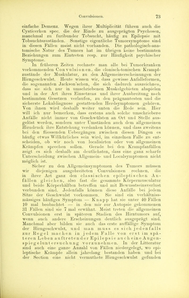 einfache Demenz. Wegen ihrer Multiplicity fuhren auch die Cysticerken spec, die der Rinde zu ausgepragten Psychosen, manchmal zu furibunder Tobsucht, haufig zu Epilepsie mit Tobsuchtszustanden. Sonstige eigentliche Tumorsymptome sind in diesen Fallen meist nicht vorhanden. Die pathologisch-ana- tomische Natur des Tumors hat im iibrigen keine bestimmten Beziehungen zum Eintreten resp. zur Haufigkeit psychiseher Symptome. In frtiheren Zeiten rechnete man alle bei Tumorkranken vorkommenden Convulsionen. die clonisch-toniscben Krampf- zustande der Muskulatur, zu den Allgemeinerscheinungen der Hirngeschwulst. Heute wissen wir, dass gewisse Anfallsformen, die sogenannfen Jackson'schen, die sicli dadurch auszeichneo, dass sie sich nur in umscliriebenen Muskelgebieten abspielen und in der Art ihres Einsetzens und ihrer Ausbreitung nacli bestimmten Gesetzen verlaufen. zu den pragnantesten und die sicherste Lokaldiagnose gestattenden Herdsymptomen gehoren. Yon ihnen wird deshalb weiter unten die Rede sein. Hier will ich nur bemerken, dass erstens auch solche nmschriebene Anfalle nicht immer von Geschwiilsten an Ort und Stelle aus- gelost werden, sondern unter Umstanden auch dem allgemeinen Hirndruck ihre Entstehung verdanken konnen, und dass zweitens bei den niessenden Uebergangen zwischen diesen Dingen es haufig etwas Willkiirliches sein wird, im einzelnen Falle zu ent- scheiden, ob wir noch von localisirten oder von allgemeinen Krampfen sprechen sollen. Gerade bei den Krampfanfallen zeigt es sich deshalb am deutlichsten, dass eine ganz scharfe Unterscheidung zwischen Allgemein- und Localsymptomen nicht moglich ist. Sich^er zu den Allgemeinsymptomen des Tumors miissen wir diejenigen ausgebreiteten Convulsionen rechnen, die in ihrer Art ganz den classischen epilepti s chen An- fallen gleichen, also fast die gesammte Korpermusculatur und beide Korperhalften betreffen und mit Bewusstseinsverlust verbunden sind. Jedenfalls konnen diese Anfalle bei jedem Sitze der Geschwulst vorkommen. Sie sind ein verhaltniss- massiges haufiges Symptom — Knapp hat sie unter 40 Fallen 10 mal beobachtet — in den mir zur Autopsie gekommenen 31 Fallen sind sie 7 mal erwahnt. Meist treten die allgemeinen Convulsionen erst in spateren Stadien des Hirntumors auf, wenn auch andere Erscheinungen deutlich ausgepragt sind. Manchmal aber bilden sie auch das erste auffallige Symptom der Hirngeschwulst, und man muss es sich jedenfalls zur Reg el mac hen in jedem Falle von erst im spa- teren Leben auft ret en der Epilepsie auch eine Augen- sp ieg e lunt ersuchung vorzunehmen. In der Litteratur sind auch eine ganze Anzahl von Fallen niedergelegt, wo epi- leptische Krampte allein jahrelang bestanden haben und bei der Section eine nicht vermuthete Hirngeschwulst gefunden