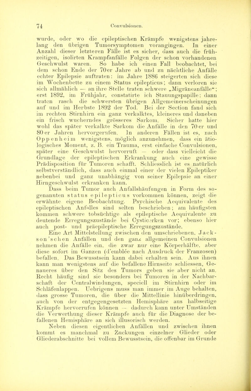 wurde, ocler wo die epileptisclien Krampfe wenigstens jahre- lang den iibrigen Tumorsymptomen vorangingen. In einer Anzahl dieser letzteren Falle ist es sicher, class auch die friih- zeitigen, isolirten Krampfanfalle Folgen der schon vorhandenen Geschwulst waren. So habe ich einen Fall beobachtet, bei dem schon Ende der 70 er Jahre ab imd zu nachtliche Anfalle echter Epilepsie auftraten: im Jahre 1886 steigerten sich diese im Wochenbette zu einem Status epilepticus; dann verloren sie sich allmahlich — an ihre Stelle traten schwere „Migraneanfalle; erst 1892, im Fruhjahr, constatirte ich Stauungspapille; dann traten rasch die schwersten iibrigen Allgemeinerscheinungen auf unci im Herbste 1892 der Tod. Bei der Section fand sich im rechten Stirnhirn ein ganz verkalktes, kleineres und claneben ein frisch wucherndes grosseres Sarkom. Sicher hatte hier wohl das spater verkalkte Sarkom die Anfalle in den 70 er und 80 er Jahren hervorgerufen. In anderen Fallen ist es, nach Oppenheim wenigstens. moglich anzunehmen, dass ein iitio- logisches Moment, z. B. ein Trauma, erst einfache Convulsionen, spater eine Geschwulst hervorruft — oder dass vielleicht die Grundlage der epileptisclien Erkrankung audi eine gewisse Predisposition fur Tumoren schafft. Schliesslich ist es naturlich selbstverstandlich, dass auch einmal einer der vielen Epileptiker nebenbei und gauz unabhangig von seiner Epilepsie an einer Hirngeschwulst erkranken kann. Dass beim Tumor auch Anfallshaufungen in Form des so- genannten status epilepticus vorkommen konnen, zeigt die erwahnte eigene Beobachtung. Psychische Aequivalente des epileptisclien Anfalles sind selten beschrieben ; am haufigsten kommen schwere tobsuehtige als epileptische Aequivalente zu deutende Erregungszustande bei Cysticarken vor; ebenso hier auch post- und praepileptische Erreguugszustande. Eine Art Mittelstellung zwischen den umschriebenen, Jack- son 'schen Anfallen und den p-anz alloemeinen Convulsionen nehmen die Anfalle ein, die zwar nur eine Korperhalfte, aber diese sofort im Ganzen (d'ernblee nach Ausdruck der Franzosen) befallen. Das Bewusstsein kann dabei erhalten sein. Aus ihnen kann man wenigstens auf die befallene Hirnseite schliessen, Ge- naueres iiber den Sitz des Tumors geben sie aber nicht an. Recht haufig sind sie besonciers bei Tumoren in cler Nachbar- schaft der Central win clungen, speciell im Stirnhirn oder im Schlafenlappen. Uebrigens muss man immer im Auge behalten, dass grosse Tumoren, die iiber die Mittellinie hiniiberdringen, auch von cler entgegengesetzten Hemisphere aus halbseitige Krampfe hervorrufen konnen — dadurch kann unter Umstanden die Verwerthung dieser Krampfe auch fiir die Diagnose der be- fallenen Hemisphare an sich illusorisch werden. Neben diesen eigentlichen Anfallen und zwischen ihnen kommt es manchmal zu Zuckungen einzelner Glieder oder Gliederabschnitte bei vollem Bewusstsein, die offenbar im Grunde