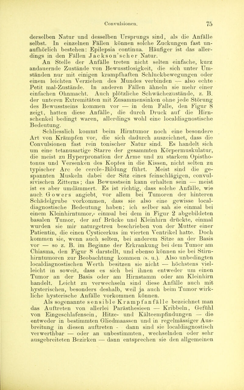 derselben Natur und desselben Ursprungs sind, als die Anfalle selbst. In einzelnen Fallen konnen solche Zuckungen fast im- aufhorlich bestehen: Epilepsia continaa. Haufiger ist das aller- dings in den Fallen Jackson'scher Natur. An Stelle der Anfalle treten nicht selten einfache, kurz andauernde Zustande von Bewusstlosigkeit, die sich unter Um- standen nur mit einigen krampfhaften Schluckbewegungen oder einem leichten Verzielien des Mundes verbinden. — also echte Petit mal-Zustande. In anderen Fallen ahneln sie mehr einer einfachen Ohnmacht. Audi plotzliche Schwachezustande, z. B. der unteren Extremitaten mit Zusammensinken ohne jede Storung des Bewusstseins kommen vor — in dem Falle, den Figur 8 zeigt, hatten diese Anfalle, die durch Druck auf die Hirn- schenkel bedingt waren, allerdings wohl eine localdiagnostisclie Bedeutung. Schliesslich kommt beim Hirntumor nocli eine besondere Art von Krampfen vor, die sich dadurch auszeiclmet, dass die Convulsionen fast rein tonischer Natur sind. Es handelt sich urn eine tetanusartige Starre der gesammten Korpermuskulatur, die meist zu Hyperpronation der Arme und zu starkem Opistho- tonus und Yersenken des Kopfes in die Kissen, nicht selten zu typischer Arc cle cercle-Bildung fuhrt. Meist sind die ge- spannten Muskeln dabei der Sitz eines feinschlagigen, convul- sivischen Zitterns ; das Bewusstsein kann erhalten sein — meist ist es aber umdammert. Es ist richtig, dass solche Anfalle, wie auch Gowers angiebt, vor allem bei Tumoren der hinteren Schadelgrube vorkommen, dass sie also eine gewisse local- diagnostisclie Bedeutung haben; ich selber sah sie einmal bei einem Kleinhirntumor, einmal bei dem in Figur 2 abgebildeten basalen Tumor, der auf Briicke und Kleinhirn driickte, einmal wurden sie mir naturgetreu beschrieben von der Mutter einer Patientin, die einen Cysticerkus im vierten Ventrikel hatte. Doch kommen sie, wenn auch selten, bei anderem Sitze an der Basis vor — so z. B. im Beginne der Erkrankung bei dem Tumor am Chiasma, den Figur 8 darstellt, und ebenso konnen sie bei Stirn- hirntumoren zur Beobachtung kommen ('s. u.). Also unbedingten localdiagnostischen Werth besitzen sie nicht — hochstens viel- leicht in soweit, dass es sich bei ihnen entweder um einen Tumor an der Basis oder am Hirnstamm oder am Kleinhirn handelt. Leicht zu verwechseln sind diese Anfalle auch mit hysterischen, besonders deshalb, weil ja auch beim Tumor wirk- liche hysterische Anfalle vorkommen konnen. Als sogenannte sensible K ramp fan fa lie bezeichnet man das Auftreten von allerlei Parasthesieen — Kribbeln, Gefuhl von Eingeschlafensein, Hitze- und Kalteempfindungen — die entweder in bestimmten Gliedmaassen und in regelmassiger Aus- breitung in diesen auftreten - dann sind sie localdiagnostisch verwerthbar — oder an unbestimmten, wechselnden oder sehr ausgebreiteten Bezirken — dann entsprechen sie den allgemeinen