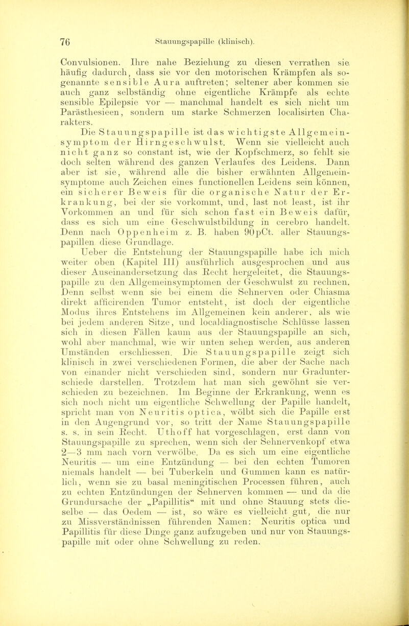 Convulsion en. Hire nalie Beziehung zu cliesen verratlien sie haufig dadurch, dass sie vor den motorischen Krampfen als so- genannte sensible Aura auftreten; seltener aber kommen sie auch ganz selbstandig ohne eigentliche Krampfe als echte sensible Epilepsie vor — manclimal handelt es sich nicht um Parasthesieen, sondern um starke Schmerzen localisirten Cha- rakters. Die Stauungspapille ist das wichtigsteAllgemein- symptom der Hirngeschwulst. Wenn sie vielleicht aueh nicht ganz so constant ist, wie der Kopfschmerz, so fehlt sie doch selten walirend des ganzen Verlaufes des Leidens. Dann aber ist sie, walirend alle die bislier erwahnten Allgemein- symptome audi Zeichen eines functionellen Leidens sein konnen, ein s i c h e r e r Beweis fiir die organische Natur der E r - krankung, bei der sie vorkommt, und, last not least, ist ihr Vorkommen an und fiir sich schon fast ein Beweis dafur, dass es sich um eine Geschwulstbildung in cerebro handelt. Denn nach Oppenheim z. B. haben 90pCt. aller Stauungs- papillen diese Grundlage. Ueber die Entstehung der Stauungspapille habe ich mich weiter oben (Kapitel III) ausfuhrlich ausgesprochen und aus dieser Auseinandersetzung das Recht hergeleitet, die Stauungs- papille zu den Allgemeinsymptomen der Geschwulst zu rechnen. Denn selbst wenn sie bei einem die Sehnerven oder Chiasma direkt afficirenden Tumor entsteht, ist doch der eigentliche Modus ihres Entstehens im Allgemeinen kein anderer, als wie bei jedem anderen Sitze, und localdiagnostische Schliisse lassen sich in diesen Fallen kaum aus der Stauungspapille an sich, wohl aber manclimal, wie wir unten sehen werden, aus anderen Umstanden erschliessen. Die Stauungspapille zeigt sich klinisch in zwei verschiedenen Formen, die aber der Sache nach von einander nicht verschieden sind, sondern nur Gradunter- schiede darstellen. Trotzdem hat man sich gewohnt sie ver- schieden zu bezeichnen. Im Beginne der Erkrankung, wenn es sich noch nicht um eigentliche Schwellung der Papille handelt, spricht man von Neuritis optica, wolbt sich die Papille erst in den Augengrund vor, so tritt der Name Stauungspapille s. s. in sein Recht. Uthoff hat vorgeschlagen, erst dann von Stauungspapille zu sprechen, weun sich der Sehnervenkopf etwa 2—3 mm nach vorn verwolbe. Da es sich um eine eigentliche Neuritis — um eiiie Entzundung — bei den echten Tumoren niemals handelt — bei Tuberkeln und Gummen kann es nattir- lich, wenn sie zu basal meningitischen Processen fuhren, audi zu echten Entzundungen der Sehnerven kommen — und cla die Grundursache der „Papillitis mit unci ohne Stauung stets die- selbe — das Oeclem — ist, so ware es vielleicht gut, die nur zu Missverstandnissen fuhrenden Namen: Neuritis optica und Papillitis fiir diese Dmge ganz aufzugeben uud nur von Stauungs- papille mit oder ohne Schwellung zu reden.