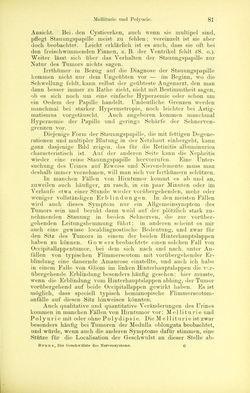 Ansicht. Bei. den Cysticerken, auch wenn sie multipel sind, pfLegt Stauungspapille meist zu fehlen; vereinzelt ist sie aber doch beobaclitet. Leicht erklarlich ist es auch, dass sie oft bei den freischwimmenden Finnen, z. B. der Ventrikel fehlt (S. o.). Weiter lasst sich iiber das Verhalten der Stauungspapille zur Natur des Tumors nichts sagen. Irrthumer in Bezug auf die Diagnose der Stauungspapille kommen nicht nur dem Ungetibten vor — im Beginn, wo die Schwellung felilt, kann selbst der geubteste Augenarzt, den man dann besser immer zu Rathe zieht, nicht mit Bestimmtheit sagen, ob es sich noch um eine einfache Hyperaemie oder schon um ein Oedem der Papille handelt. Undeutliche Grenzen werden manchmal bei starker Hypermetropie, noch leichter bei Astig- matismus vorgetauscht. Auch angeboren kommen manchmal Hyperaemie der Papille und geringe Scharfe der Sehnerven- orenzen vor. Diejenige Form der Stauungspapille, die mit fettigen Degene- rationen und multipler Blutung in der Netzhaut einhergeht, kann ganz dasjenige Bild zeigen, das fur die Retinitis albuminurica characteristisch ist. Aut' der anderen Seite kann die Nephritis wieder eine reine Stauungspapille hervorrufen. Eine Unter- suchung des Urines auf Eiwciss und Nierenelemente muss man deshalb immer vornehmen, will man sich vor Iirthumern schiitzen. In manchen Fallen von Hirntumor kommt es ab und an, zuweilen auch haufiger, zu rasch, in ein paar Minuten oder im Verlaufe etwa einer Stunde wieder voriibergehenden, mehr oder weniger vollstandigen Erb linclun gen. In den meisten Fallen wird auch dieses Symptom nur ein Allgemeinsymptom des Tumors sein und beruht dann wohl auf der plotzlich stark zu- nehmenden Stauung in bei den Sehnerven, die zur voriiber- gehenden Leitungshemmung fiihrt; in anderen scheint es mir auch eine gewisse localdiagnostische Bedeutung, und zwar fur den Sitz des Tumors in einem der beiden Hinterhauptslappen haben zu konnen. Go wers beobachtete einen solchen Fall von Occipitallappentumor, bei dem sich nach und nach. unter An- fallen von typischen Flimmerscotom mit vorubergehencler Er- blinduDg eine dauernde Amaurose einstellte, und auch ich habe in einem Falle von Gliom im linken Hinterhauptslappen die vor- iibergehende Erblindung besonders haufig gesehen; hier musste, wenn die Erblindung vom Hinterhauptslappen abhing, der Tumor vorubergehend auf beide Occipitallappen gewirkt haben. Es ist moglich, dass speciell typisch hemianopische Flimmerscotom- anfalle auf diesen Sitz hinweisen konnten. Auch qualitative und quantitative Yeranderungen des Urines kommen in manchen Fallen von Hirntumor vor: Melliturie und Polyurie mit oder ohne Po^dipsie. Die Melliturie ist zwar besonders haufig bei Tumoren der Medulla oblongata beobaclitet, und wiirde, wenn auch die anderen Symptome dafur stimmen, eine Stiitze fiir die Localisation der Geschwulst an dieser Stelle ab- Bruns, Die Geschwiilste des Nervensystems. 6