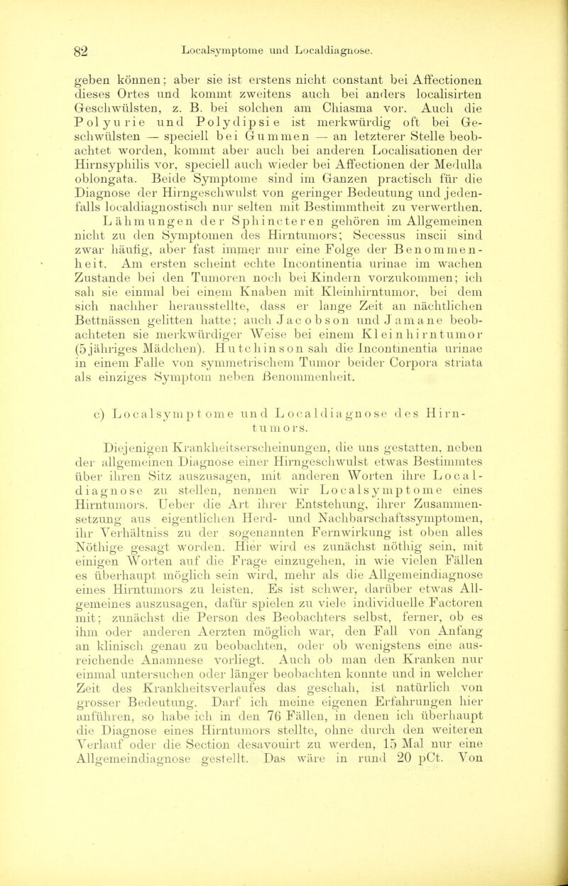 geben konnen; aber sie ist erstens nicht constant bei Affectionen dieses Ortes und kommt zweitens audi bei anders localisirten Geschwiilsten, z. B. bei solchen am Chiasma vor. Auch die Polyurie und Polydipsie ist merkwurdig oft bei Ge- scliwiilsten — speciell bei Gum men — an letzterer Stelle beob- achtet worden, kommt aber auch bei anderen Localisationen der Hirnsyphilis vor, speciell auch wieder bei Affectionen der Medulla oblongata. Beide Symptome sind im Ganzen practisch fur die Diagnose der Hirngeschwulst von geringer Bedeutung undjeden- falls localdiagnostisch nur selten mit Bestimmtheit zu verwerthen. L a h m u n g e n der S p h i n c t e r en gehoren im Allgemeinen nicht zu den Symptomen des Hirntumors; Secessus inscii sind zwar haufig, aber fast immer nur eine Folge der Benommen- heit. Am ersten scheint echte Incontinentia urinae im wachen Zustande bei den Tumoren noch bei Kindern vorzukommen; ich sah sie einmal bei einem Knaben mit Kleinhirntumor, bei dem sich nachher herausstellte, dass er lange Zeit an nachtlichen Bettnassen gelitten hatte ; auch Jacobson und J am a n e beob- achteten sie merkwiirdiger Weise bei einem Kleinhirntumor (5jahriges Madchen). Hu tchin s on sail die Incontinentia urinae in einem Falle von symmetrischem Tumor beider Corpora striata als einziges Symptom neben Benommenheit. c) Localsymptome und Localdiagnose des Hirn- tumors. Diejenigen Krankheitserscheinungen, die uns gestatten, neben der allgemeinen Diagnose einer Hirngeschwulst etwas Bestimmtes iiber ihren Sitz auszusagen, mit anderen Worten ihre Local- diagnose zu stellen, nennen wir Localsymptome eines Hirntumors. Ueber die Art ihrer Entstehung, ihrer Zusammem setzung aus eigentlichen Herd- und Nachbarschaftssymptomen, ihr Yerhaltniss zu der sogenannten Fernwirkung ist oben alles Nothige gesagt worden. Hier wird es zunachst nothig sein, mit einigen Worten auf die Frage einzugehen, in wie vielen Fallen es iiberhaupt moglich sein wird, mehr als die Allgemeindiagnose eines Hirntumors zu leisten. Es ist schwer, dariiber etwas All- gemeines auszusagen, dafiir spielen zu viele individueile Factoren mit; zunachst die Person des Beobachters selbst, ferner, ob es ihm oder anderen Aerzten moglich war, den Fall von Anfang an klinisch genau zu beobachten, oder ob wenigstens eine aus- reichende Anamnese vorliegt. Auch ob man den Kranken nur einmal untersuchen oder langer beobachten konnte und in welcher Zeit des Krankheitsverlaufes das geschah, ist natiirlich von grosser Bedeutung. Darf ich meine eigenen Erfahrungen hier anfuhren, so habe ich in den 76 Fallen, in denen ich iiberhaupt die Diagnose eines Hirntumors stellte, ohne durch den weiteren Yerlauf oder die Section desavouirt zu werden, 15 Mai nur eine Allgemeindiagnose gestellt. Das ware in rund 20 pCt. Yon