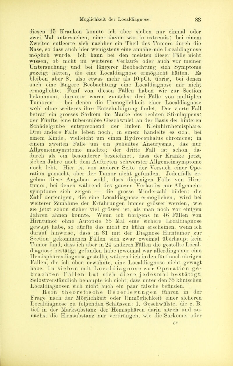 diesen 15 Kranken konnte ich aber sieben nur einmal oder zwei Mai untersuchen, einer davon war in extremis; bei einem Zweiten entleerte sich nachher ein Theil des Tumors durcli die Nase, so dass auch hier wenigstens eine annahemde Localdiagnose moglich wurde. Ich kann bei den meisten dieser Falle niclit wissen, ob niclit im weiteren Yerlaufe oder auch. vor meiner Untersuchung und bei langerer Beobachturig sich Symptome gezeigt hatten, die eine Localdiagnose ermoglicht hatten. Es bleiben aber 8, also etwas mehr als 10 pCt. ubrig, bei denen auch eine langere Beobachturig eine Localdiagnose mir nicht ermoglichte. Fuuf von diesen Fallen haben wir zur Section bekommen, darunter waren zuuachst drei Falle von multiplen Tumoren — bei denen die Unmoglichkeit einer Localdiagnose wohl ohne weiteres ihre Entschuldigung findet. Der vierte Fall betraf ein grosses Sarkom im Marke des rechten Stirnlappens; der Fiinfte eine tuberculose Geschwulst an der Basis der hinteren Schadelgrube entsprecheud der linken Kleinhirnhemisphare. Drei andere Falle leben noch, in einem handelte es sich, bei einem Kinde, vielleieht um einen Hydrocephalus chronicus; in einem zweiten Falle um ein geheiltes Aneurysma, das nur Allgemeinsymptome machte; der dritte Fall ist schon da- durch als ein besonderer bezeichnet, dass der Kranke jetzt, sieben Jahre nach dem Auftreten schwerster Allgemeinsymptome noch lebt. Hier ist vou anderer Seite der Versuch einer Ope- ration gemacht, aber der Tumor nicht gefunden. Jedenfalls er- geben diese Angaben wohl, dass diejenigen Falle von Hirn- tumor, bei denen wahrend des ganzen Verlaufes nur Allgemein- symptome sich zeigen — die grosse Minderzahl bilden; die Zahl derjenigen, die eine Localdiagnose ermoglichen, wird bei weiterer Zunahme der Erfahruugen immer grosser werden, wie sie jetzt schon sicher viel grosser ist, als man noch vor einigen Jahren ahnen konnte. Wenn ich ubrigens in 46 Fallen von Hirntumor ohne Autopsie 35 Mai eine sichere Localdiagnose gewagt habe, so diirfte das nicht zu kiihn erscheinen, wenn ich darauf hinweise, dass in 31 mit der Diagnose Hirntumor zur Section gekommenen Fallen sich zwar zweimal iiberhaupt kein Tumor fand, dass ich aber in k24 anderen Fallen die gestellte Local- diagnose bestatigt gefunden habe (zweimal war allerdings nur eine Hemispharendiagnose gestellt), wahrend ich in den fiinf noch iibrigen Fallen, die ich oben erwahnte, eine Localdiagnose nicht gewagt habe. In sieben mit Localdiagnose zur Operation ge- brachten Fallen hat sich diese jedesmal bestatigt. Selbstverstandlich behaupte ich nicht, dass unter den 35 klinischen Localdiagnosen sich nicht auch ein paar falsche befinden. Rein theoretische Ueberlegungen fuhren in der Frage nach der Moglichkeit oder Unmoglichkeit einer sicheren Localdiagnose zu folgenden Schltissen: 1. Geschwulste, die z. B. tief in der Marksubstanz der Hemispharen darin sitzen und zu- nachst die Hirnsubstanz nur verdrangen, wie die Sarkome, oder 6*