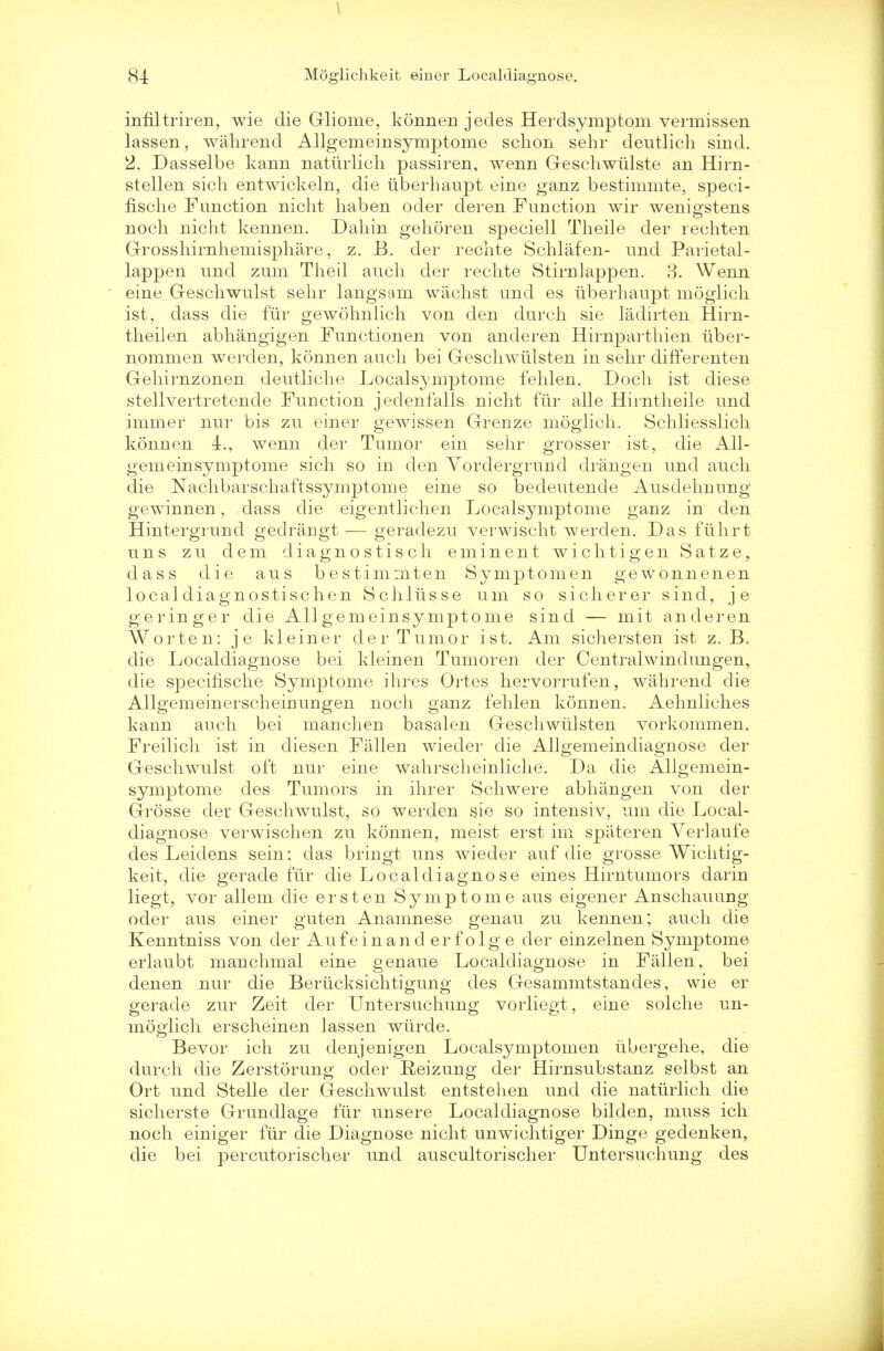 \ 84 Moglichkeit einer Localdiagnose. infiltriren, wie die G-liome, konnen jecles Herdsymptom vermissen lassen, wahrend Allgemeinsymptome schon sehr deutlich sind. 2. Dasselbe kann natiirlich passiren, wenn Geschwiilste an Hirn- stellen sich entwickeln, die iiberhaupt eine ganz bestimmte, speci- fische Function niclit haben oder deren Function wir wenia'stens noch nicht kennen. Dahin gehoren speciell Theile der rechten Grosshirnhemisphare, z. B. der rechte Schlafen- und Parietal - lappen und zum Theil audi der rechte Stirnlappen. 3. Wenn eine Geschwulst sehr langsam wachst und es iiberhaupt moglich is.t, dass die fur gewohnlich von den durch sie ladirten Hirn- theilen abhangigen Function en von anderen Hirnparthien iiber- nommen werden, konnen audi bei Geschwiilsten in sehr differenten Gehirnzonen deutliche Localsymptome fehlen. Doch ist diese stellvertretende Function jedenfalls nicht fiir alle Hirntheile und immer nur bis zu einer gewissen Greuze moglich. Schliesslich konnen 4., wenn der Tumor ein sehr grosser ist, die All- gemeinsymptome sich so in den Yordergrund drangen und auch die Nachbarschaftssymptome eine so bedeutende Ausdehuung gewinnen, dass die eigentlichen Localsymptome ganz in den Hintergrund gedrarigt — geradezu verwischt werden. Das fiihrt uns zu dem diagnostisch eminent wichtigen Satze, dass die aus bestimmten Symptomen gewonnenen localdiagnostischen Schliisse um so sicherer sind, je geringer die Allgemeinsymptome sind — mit anderen Worten: je kleiner der Tumor ist. Am sichersten ist z. B. die Localdiagnose bei kleinen Tumoren der Centralwindungen, die specifische Symptome ihres Ortes hervorrufen, wahrend die Allgemeinerscheiuungen noch ganz fehlen konnen. Aelmliches kann auch bei manchen basalen Geschwiilsten vorkommen. Freilich ist in diesen Fallen wieder die Allgemeindiagnose der Geschwulst oft nur eine wahrscheinliche. Da die Allgemein- symptome des Tumors in ihrer Schwere abhangen von der Grosse der Geschwulst, so werden sie so intensiv, um die Local- diagnose verwischen zu konnen, meist erst im spateren Yerlaufe des Leidens sein; das bringt uns wieder auf die grosse Wichtig- keit, die gerade fiir die Localdiagnose eines Hirntumors darin liegt, vor allem die erst en Symptome aus eigener Anschauung oder aus einer guten Anamnese genau zu kennen; auch die Kenntniss von der Aufeinand er f olg e der einzelnen Symptome erlaubt mauchmal eine genaue Localdiagnose in Fallen, bei denen nur die Beriicksichtigung des Gesammtstandes, wie er gerade zur Zeit der Untersuchung vorliegt, eine solche un- moglich erscheinen lassen wiirde. Bevor ich zu denjenigen Localsymptomen iibergehe, die durch die Zerstorung oder Reizung der Hirnsubstanz selbst an Ort und Stelle der Geschwulst entstehen und die natiirlich die sicherste Grundlage fiir unsere Localdiagnose bilden, muss ich noch einiger fiir die Diagnose nicht unwichtiger Dinge gedenken, die bei percutorischer und auscultorischer Untersuchung des