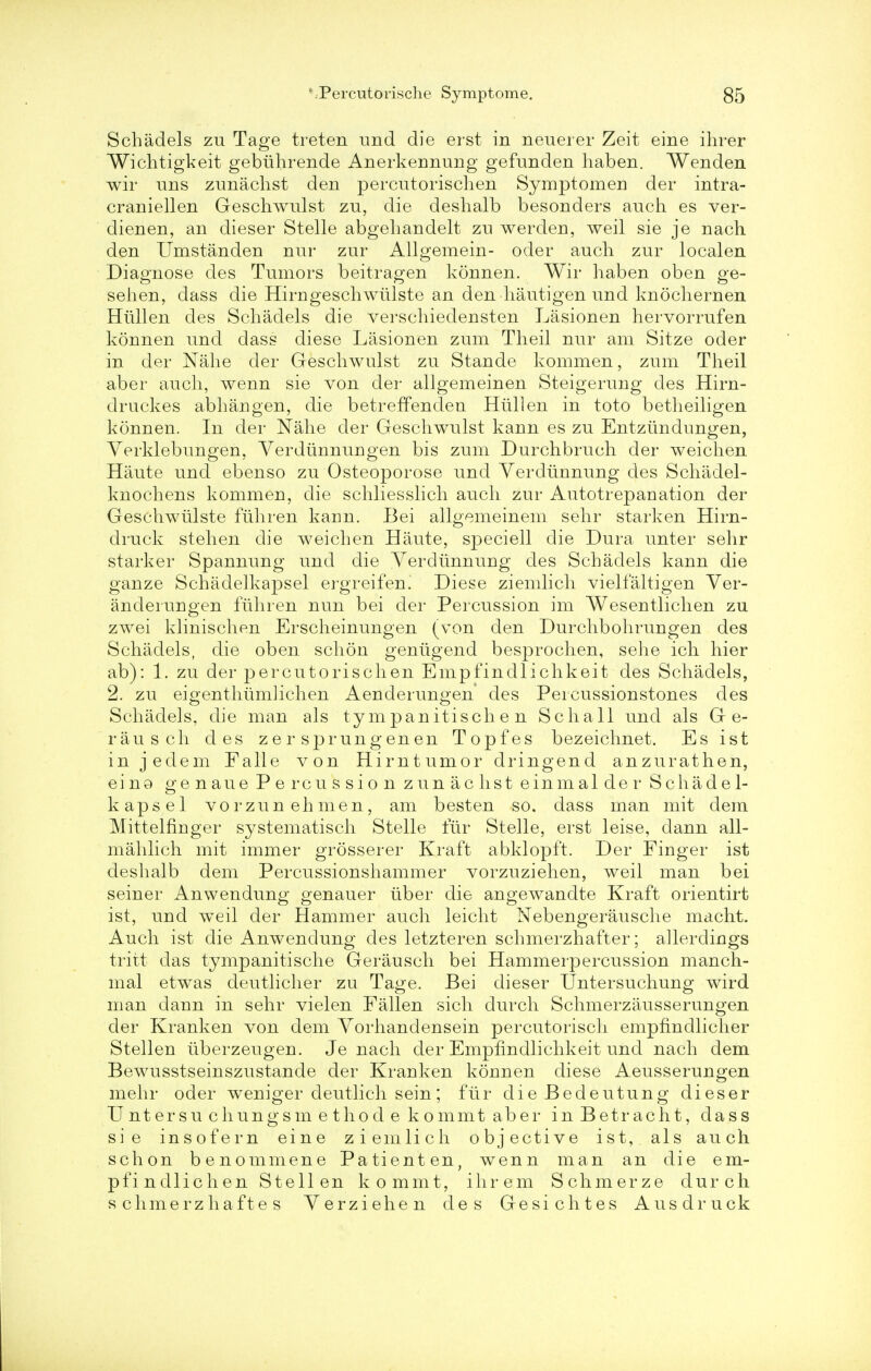 Schadels zu Tage treten und die erst in neuerer Zeit eine ihrer Wichtigkeit gebiihrende Anerkennung gefunden haben. Wenden wir uns zunachst den percutorischen Symptomen der intra- craniellen Geschwulst zu, die deshalb besonders auch es ver- dienen, an dieser Stelle abgehandelt zu werden, weil sie je nach den Umstanden nur zur Allgemein- oder auch zur localen Diagnose des Tumors beitragen konnen. Wir haben oben ge- sehen, dass die Hirngeschwiilste an den hautigen und knochernen Hiillen des Schadels die verschiedensten Lasionen hervorrufen konnen und dass diese Lasionen zum Theil nur am Sitze oder in der Nahe der Geschwulst zu Stande kommen, zum Theil aber auch, wenn sie von der allgemeinen Steigerung des Hirn- druckes abhangen, die betreffenclen Hiillen in toto betheiligen konnen. In der Nahe der Geschwulst kann es zu Entztindungen, Verklebungen, Yerdiinnuugen bis zum Durchbrueh der weichen Haute und ebenso zu Osteoporose und Yerdiinnung des Schadel- knochens kommen, die schliesslich auch zur Autotrepanation der Geschwulste fiihren karm. Bei allgemeinem sehr starken Hirn- druck stehen die weichen Haute, speciell die Dura unter sehr starker Spannung und die Yerdiinnuug des Schadels kann die ganze Schadelkapsel ergreifen. Diese ziemlich vielfaltigen Yer- anderurigen fiihren nun bei der Percussion im Wesentlichen zu zwei klinischen Erscheinungen (von den Durchbohrungen des Schadels, die oben schon geniigend besprochen, sehe ich hier ab): 1. zu der percutorischen Empfindlichkeit des Schadels, 2. zu eigenthiimlichen Aenderungen des Peicussionstones des Schadels, die man als tympanitische n Schall und als G e- rausch des zer sprungenen Topfes bezeichnet. Es ist in jedem Falle von Hirntumor dringend anzurathen, ein9 genaue Percussion zunachst einmalder Schadel- kapsel vorzunehmen, am besten so. dass man mit dem Mittelfinger systematisch Stelle fur Stelle, erst leise, dann all- mahlich mit immer grosserer Kraft abklopft. Der Finger ist deshalb dem Percussionshammer vorzuziehen, weil man bei seiner Anwendung genauer iiber die angewandte Kraft orientirt ist, und weil der Hammer auch leicht Nebengerausche macht. Auch ist die Anwendung des letzteren schmerzhafter; allerdings tritt das tympanitische Gerausch bei Hammerpercussion manch- mal etwas deutlicher zu Tage. Bei dieser Untersuchung wird man dann in sehr vielen Fallen sich durch Schmerzausserungen der Kranken von dem Yorhandensein percutorisch empfindlicher Stellen iiberzeugen. Je nach der Empfindlichkeit und nach dem Bewusstseinszustande der Kranken konnen diese Aeusserungen mehr oder weniger deutlich sein; fur die Bedeutung dieser U nt ersu chungsm e thod e kommt aber inBetracht, dass sie insofern eine ziemlich objective ist, als auch schon benommene Patienten, wenn man an die em- pfindlichen Stellen kommt, ihrem Schmerze durch schmerzhaftes Yerziehen des Gesichtes Ausdruck