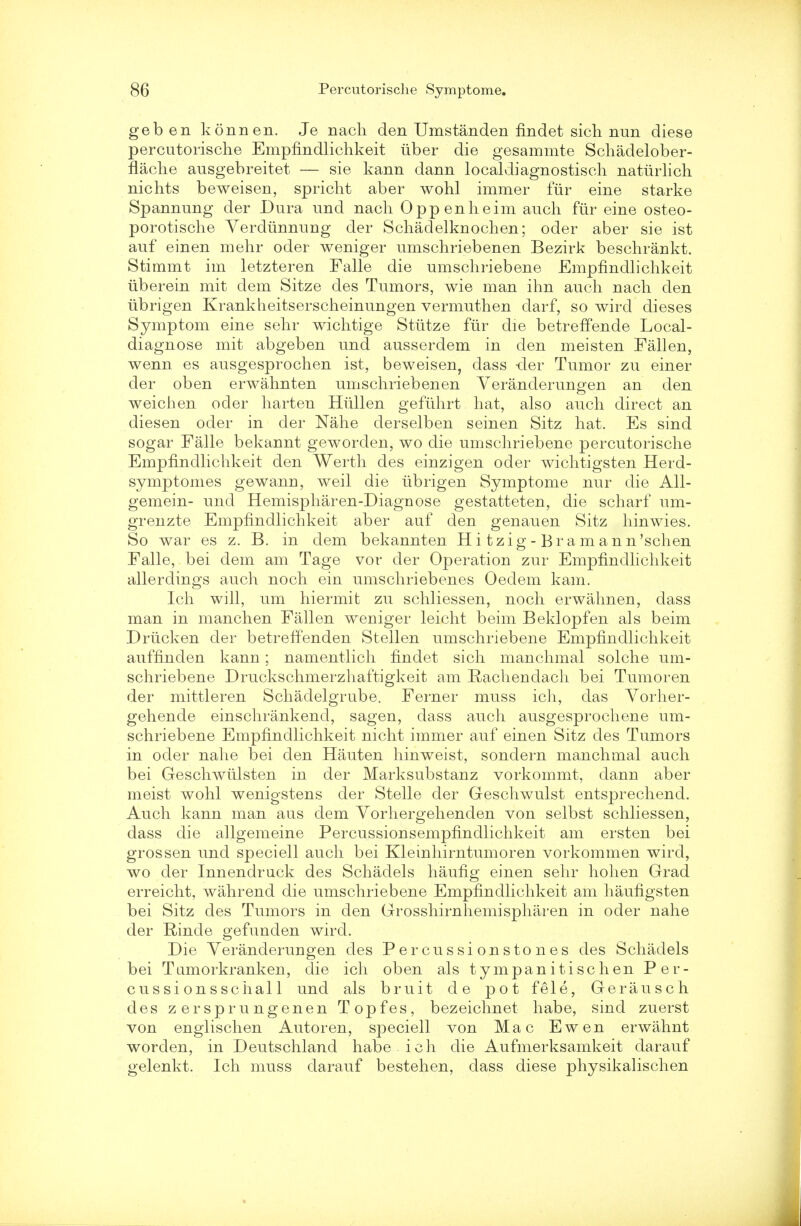 geb en konnen. Je nacli den Umstanden findet sich nun diese percutorische Empfindlichkeit iiber die gesammte Schadelober- flache ausgebreitet — sie kann dann localdiagnostisch naturlich nichts beweisen, spricht aber wohl immer fur eine starke Spannung der Dura und nach Oppenheim auch fur eine osteo- porotische YerdiVnnung der Schadelknochen; oder aber sie ist auf einen mehr oder weniger umschriebenen Bezirk beschrankt. Stimmt im letzteren Falle die umschriebene Empfindlichkeit uberein mit dem Sitze des Tumors, wie man ihn auch nach den ubrigen Krankheitserscheinungen vermuthen darf, so wircl dieses Symptom eine sehr wichtige Stiitze fur die betreffende Local- diagnose mit abgeben und ausserdem in den meisten Fallen, wenn es ausgesprochen ist, beweisen, dass -der Tumor zu einer der oben erwahnten umschriebenen Yeranderungen an den weichen oder harten Hiillen gefiihrt hat, also auch direct an diesen oder in der Nahe derselben seinen Sitz hat. Es sind sogar Falle bekannt geworden, wo die umschriebene percutorische Empfindlichkeit den Werth des einzigen oder wichtigsten Herd- symptomes gewann, weil die ubrigen Symptome nur die All- gemein- und Hemispharen-Diagnose gestatteten, die scharf um- grenzte Empfindlichkeit aber auf den genauen Sitz hinwies. So war es z. B. in dem bekannten Hi tzig-Bramann'schen Falle, bei dem am Tage vor der Operation zur Empfindlichkeit allerdings auch noch ein umschriebenes Oedem kam. Ich will, urn hiermit zu schliessen, noch erwahnen, dass man in manchen Fallen weniger leicht beim Beklopfen als beim Driicken der betreff'enden Stellen umschriebene Empfindlichkeit auffinden kann; namentlich findet sich manchmal solche um- schriebene Druckschmerzhaftigkeit am Rachendach bei Tumoren der mittleren Schadelgrube. Ferner muss ich, das Yorher- gehende einschrankend, sagen, dass auch ausgesprochene um- schriebene Empfindlichkeit nicht immer auf einen Sitz des Tumors in oder nahe bei den Hauten hinweist, sondern manchmal auch bei Geschwiilsten in der Marksubstanz vorkommt, dann aber meist wohl wenigstens der Stelle der Geschwulst entsprechend. Auch kann man aus dem Yorhergehenden von selbst schliessen, dass die allgemeine Percussionsempfindlichkeit am ersten bei grossen und speciell auch bei Kleinhirntumoren vorkommen wird, wo der Innendruck des Schaclels haufig einen sehr hohen Grad erreicht, wahrend die umschriebene Empfindlichkeit am haufigsten bei Sitz des Tumors in den Grosshirnhemispharen in oder nahe der Rinde gefunden wird. Die Yeranderungen des Percussionstones des Schadels bei Tamorkranken, die ich oben als tympanitischen Per- cussionsschall und als bruit d e pot fele, Gerausch des zersprungenen Topfes, bezeichnet habe, sind zuerst von englischen Autoren, speciell von Mac Ewen erwahnt worden, in Deutschland habe ich die Aufmerksamkeit clarauf gelenkt. Ich muss darauf bestehen, dass diese physikalischen