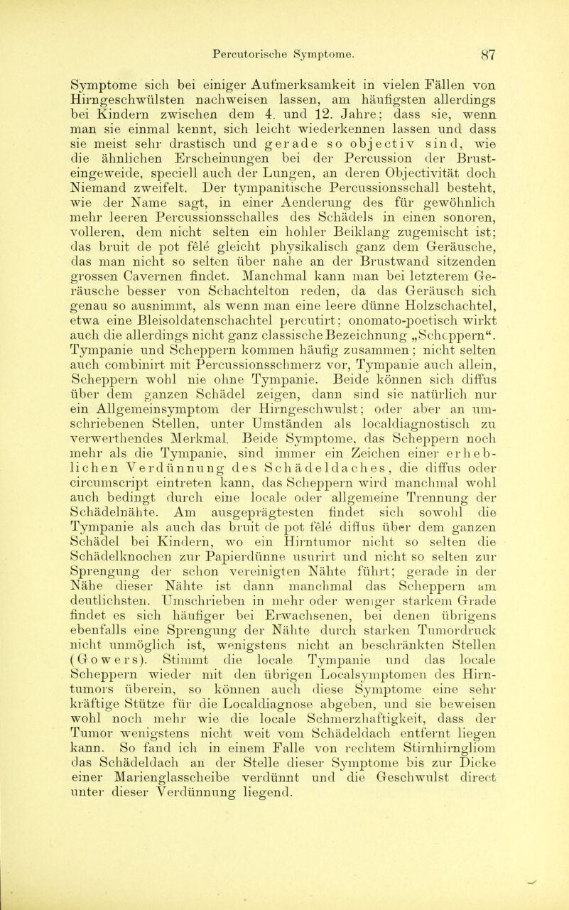 Symptome sich bei einiger Aufmerksamkeit in vielen Fallen von Hirngeschwtilsten nachweisen lassen, am hauflgsten allerdings bei Kindern zwischen dem 4. und 12. Jahre; dass sie, wenn man sie einmal kennt, sich leicht wiederkennen lassen und dass sie meist sehr drastisch und gerade so objectiv sind, wie die ahnlichen Erscheinungen bei der Percussion der Brust- eingeweide, speciell audi der Lungen, an deren Objectivitat doch Niemand zweifelt. Der tympanitische Percussionsschall besteht, wie der Name sagt, in einer Aenderung des fur gewohnlich mehr leeren Percussionsschall es des Schadel s in einen sonoren, volleren, dem nicht selten ein hohler Beiklang zugemischt ist; das bruit de pot fele gleicht physikalisch gariz dem Gerausche, das man nicht so selten uber nahe an der Brustwand sitzenden grossen Cavernen findet. Manchmal kann man bei letzterem Ge- rausche besser von Schachtelton reden, da das Gerausch sich genau so ausnimmt, als wenn man eine leere dunne Holzschachtel, etwa eine Bleisoldatenschachtel percutirt; onomato-poetisch wirkt auch die allerdings nicht ganz classischeBezeichnung „Schcppern. Tympanie und Scheppern kommen haufig zusammen ; nicht selten auch combinirt mit Percussionsschmerz vor, Tympanie auch allein, Scheppern wohl nie ohne Tympanie. Beide konnen sich diffus liber dem ganzen Schadel zeigen, dann sind sie naturlich nur ein Allgemeinsymptom der Hirngeschwulst; oder aber an urn- schriebenen Stellen, unter Umstanden als localdiagnostisch zu verwerthendes Merkmal. Beide Symptome. das Scheppern noch mehr als die Tympanie, sind immer ein Zeichen einer erheb- lichen Yerdiinnung des Schadeldaches, die diffus oder circumscript eintreten kann, das Scheppern wird manchmal wohl auch bedingt durch eine locale oder allgemeine Trennung der Schadelriahte. Am ausgepragtesten findet sich sowohl die Tympanie als auch das bruit de pot fele diffus uber dem ganzen Schadel bei Kindern, wo ein Hirntumor nicht so selten die Schadelknochen zur Papierdiinne usurirt und nicht so selten zur Sprengung der schon vereinigteri Nahte fiihrt; gerade in der Nahe dieser Nahte ist dann manchmal das Scheppern am deutlichsten. Umschrieben in mehr oder wemger starkem Grade findet es sich haufiger bei Erwachsenen, bei denen tibrigens ebenfalls eine Sprengung der Nahte durch starken Tumordruck nicht unmoglich ist, wenigstens nicht an beschrankten Stellen (Gowers). Stimmt die locale Tympanie und das locale Scheppern wieder mit den iibrigen Localsymptomen des Hirn- tumors iiberein, so konnen auch diese Symptome eine sehr kraftige Sttitze fur die Localdiagnose abgeben, und sie beweisen wohl noch mehr wie die locale Schmerzhaftigkeit, dass der Tumor wenigstens nicht weit vom Schadeldach entfernt liegen kann. So fand ich in einem Falle von rechtem Stirnhirngliom das Schadeldach an der Stelle dieser Symptome bis zur Dicke einer Marienglasscheibe verdunnt und die Geschwulst direct unter dieser Vercliinnung liegend.