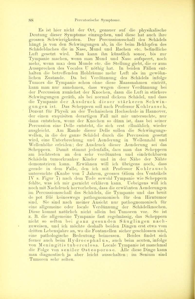 Es ist hier nicht der Ort, genauer auf die physikalische Deutnng dieser Symptome einzugehen, und diese hat audi ihre grossen Scbwierigkeiten. Der Percussionsschall des Schadels hangt ja von den Scliwingungen ab, in die beim Beklopfen des Schadeldaches die in Nase, Mund nnd Pachen etc. befindliche Luft gesetzt wird. Man kann ihn ktinstlich sonor, bis zur Tympanie machen, wenn man Mnnd und Nase anfsperrt, noch mehr, wenn man dem Munde etc. die Stellung giebt, die er znm Aussprechen des Vocales U nothig hat. In beiden Fallen ent- halten die betreffenden Hohlraume mehr Luft als im gewohn- lichen Znstande. Da bei Yerdiinnung des Schadels infolge Tumors die Tympanie schon ohne diese Maassnahmen eintritt, kann man nur annehmen, dass wegen dieser Verdiinnung bei der Percussion zunachst der Knochen, dann die Lnft in starkere Scliwingungen gerath, als bei normal dickem Schadel, und dass die Tympanie der Ausdruck dieser starkeren Scliwin- gungen ist. Das Scheppern soil nach Professor Kohlrausch, Dozent fur Physik an der Technischen Hochschule in Hannover, der einen exquisiten derartigen Fall mit mir untersuchte, nur dann entstehen, wenn der Knochen so diinn ist, dass bei seiner Percussion eine Delle entsteht, die sich erst allmahlich wieder ausgleicht. Am Rande dieser Delle sollen die Schwingungs- wellen, in die der ganze Schadel durch die Percussion gesetzt wird, eine Unterbrechung und Aenderung in Weilenzahl und Wellenhohe erleidea; der Ausdruck dieser Aenderung sei das Scheppern. Damit stimmt jedenfalls, dass man das Scheppern am leichtesten an den sehr verdiinnten und eindrxickbaren Schadeln tumorkranker Kinder und in der Nahe der Nahte demonstriren kann. Erwahnen will ich tibrigens noch, dass gerade in dem Falle, den ich mit Professor K o h 1 r a u s c h untersuchte (Knabe von 7 Jahren, grosses Grliom des Ventrikels IV s. Figur 7) nach dem Tode sowohl Tympanie wie Scheppern fehlte, was ich mir garnicht erklaren kann. Uebrigens will ich noch mit Nachdruck hervorheben, dass die erwahnten Aenderungen im Percussionsschall des Schadels, die Tympanie und das bruit de pot fele keineswegs pathognomonisch fur den Hirntumor sincl. Sie sind nach meiner Ansicht nur pathognomonisch fur eine allgemeine oder locale Verdiinnung der Schadelknochen. Diese kommt naturlich nicht allein bei Tumoren vor. So ist z. B. die allgemeine Tympanie fast regelmassig, das Scheppern nicht so selten bei ganz gesunden Sauglingen nach- zuweisen, und ich mochte deshalb beiden Dingen erst etwa vom dritten Lebensjahre an, wo die Fontanellen sicher geschlossen sind, eine pathologische Bedeutung beimessen. Beides findet sich ferner audi beim Hydrocephalus, audi beim acuten, infolge von Meningitis tub erculosa. Locale Tympanie ist manchmal die Folge von seniler Osteoporose. Alle diese Dinge kann man diagnostisch ja aber leicht ausschalten; im Senium sind Tumoren sehr selten.