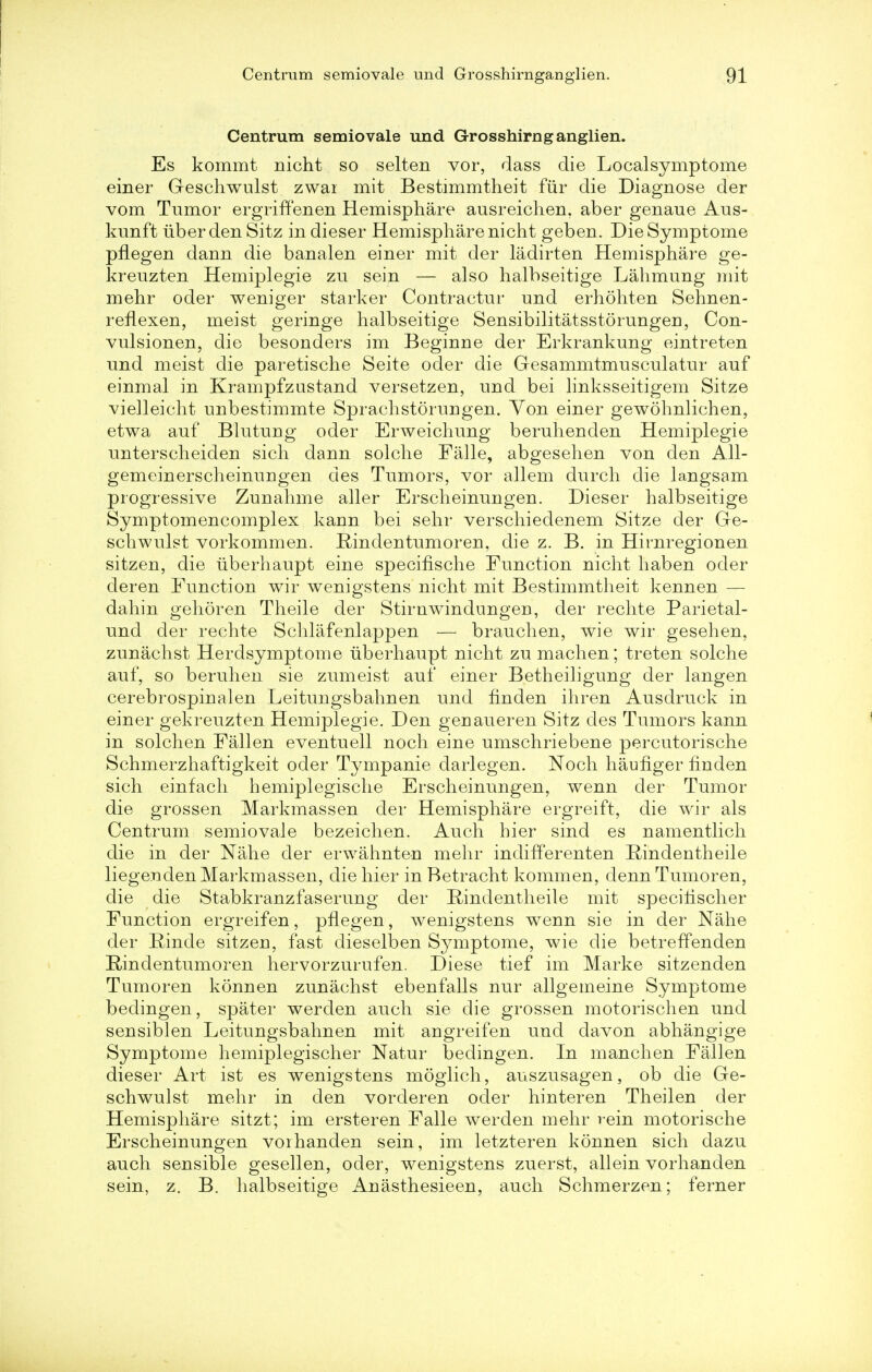 Centrum semiovale und Grosshirnganglien. Es kommt nicht so selten vor, class die Localsymptome einer Geschwulst zwar mit Bestimmtheit fur die Diagnose der vom Tumor ergriffenen Hemisphare ausreichen, aber genaue Aus- kunft iiber den Sitz in dieser Hemisphare nicht geben. Die Symptome pflegen dann die banalen einer mit der ladirten Hemisphare ge- kreuzten Hemiplegie zu sein — also halbseitige Lahmung mit mehr oder weniger starker Contractur und erhohten Sehnen- reflexen, meist geringe halbseitige Sensibilitatsstdrungen, Con- vulsionen, die besonders im Beginne der Erkrankung eintreten und meist die paretische Seite oder die Gesammtmusculatur auf einmal in Krampfzustand versetzen, und bei linksseitigem Sitze vielleicht unbestimmte Sprachstorungen. Yon einer gewohnlichen, etwa auf Blutung oder Erweichung beruhenden Hemiplegie unterscheiden sich dann solche Falle, abgesehen von den All- gemeinerscheinungen des Tumors, vor allem durch die langsam progressive Zunahme aller Erscheinungen. Dieser halbseitige Symptomencomplex kann bei sehr verschiedenem Sitze der Ge- schwulst vorkommen. Rindentumoren, die z. B. in Hirnregionen sitzen, die iiberhaupt eine specifische Function nicht haben oder der en Function wir wenigstens nicht mit Bestimmtheit kennen — dahin gehoren Theile der Stirnwindungen, der rechte Parietal- und der rechte Schlafenlappen — brauchen, wie wir gesehen, zunachst Herdsymptome iiberhaupt nicht zu machen; treten solche auf, so beruhen sie zumeist auf einer Betheiligung der langen cerebrospinalen Leitungsbahnen und hnden ihren Ausdruck in einer gekreuzten Hemiplegie. Den genaueren Sitz des Tumors kann in solchen Fallen eventuell noch eine umschriebene percutorische Schmerzhaftigkeit oder Tympanie darlegen. Noch haufiger finden sich einfach hemiplegische Erscheinungen, wenn der Tumor die grossen Markmassen der Hemisphare ergreift, die wir als Centrum semiovale bezeichen. Auch hier sind es namentlich die in der Nahe der erwahnten mehr indifferenten Rindentheile liegenden Markmassen, die hier in Betracht kommen, dennTumoren, die die Stabkranzfaserung der Rindentheile mit specihscher Function ergreifen, pflegen, wenigstens wenn sie in der Nahe der Rinde sitzen, fast dieselben Symptome, wie die betreffenden Rindentumoren hervorzurufen. Diese tief im Marke sitzenden Tumoren konnen zunachst ebenfalls nur allgemeine Symptome bedingen, spater werden auch sie die grossen motorischen und sensiblen Leitungsbahnen mit angreifen und davon abhangige Symptome hemiplegischer Natur bedingen. In manchen Fallen dieser Art ist es wenigstens moglich, auszusagen, ob die Ge- schwulst mehr in den vorderen oder hinteren Theilen der Hemisphare sitzt; im ersteren Falle werden mehr rein motorische Erscheinungen voihanden sein, im letzteren konnen sich dazu auch sensible gesellen, oder, wenigstens zuerst, allein vorhanden sein, z. B. halbseitige Anasthesieen, auch Schmerzen; ferner