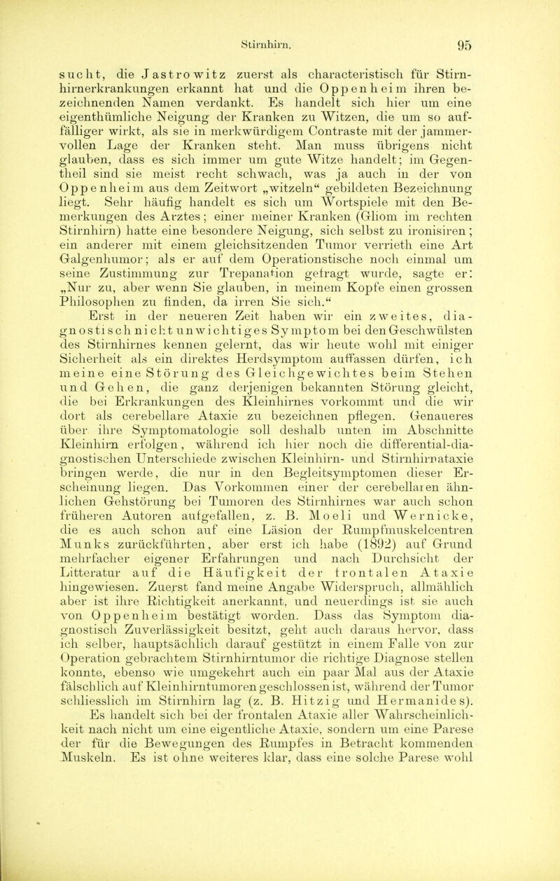 sue lit, die Jastrowitz zuerst als characteristisch fur Stirn- hirnerkrankungen erkannt hat und die Oppenheim ihren be- zeichnenden Nanien verdankt. Es handelt sich bier urn eine eigenthumliche Neigung der Kranken zu Witzen, die urn so auf- falliger wirkt, als sie in merkwurdigem Contraste mit der jammer- vollen Lage der Kranken stent. Man muss ubrigens nicht glauben, dass es sich immer um gute Witze handelt; im Gegen- theil sind sie meist recht schwach, was ja auch in der von Oppenheim aus dem Zeitwort „witzeln gebildeten Bezeichnung liegt. Sehr haufig handelt es sich um Wortspiele mit den Be- merkungen des Arztes ; einer meiner Kranken (Gliom im recht en Stirnhirn) hatte eine besondere Neigung, sich selbst zu ironisiren; ein anderer mit einem gleichsitzenden Tumor verrieth eine Art Galgenhumor; als er auf dem Operationstische noch einmal um seine Zustimmung zur Trepanation gefragt wurde, sagte er: „Nur zu, aber wenu Sie glauben, in meinem Kopfe einen grossen Philosophen zu finden, da irren Sie sich. Erst in der neueren Zeit haben wir ein zweites, dia- gnostisch ni cht unwichtiges Symptom bei den Geschwiilsten des Stirnhirnes kennen gelernt, das wir heute wohl mit einiger Sicherheit als ein direktes Herdsymptom auffassen diirfen, ich meine eine Sto rung des Gleichgewielites beim Stehen und Gehen, die ganz derjenigen bekannten Storung gleicht, die bei Erkrankungen des Kleinhirnes vorkommt und die wir dort als cerebellare Ataxie zu bezeichnen pnegen. Genaueres iiber ihre Symptomatologie soli deshalb unten im Abschnitte Kleinhirn erfolgen, wahrend ich hier noch die differential-dia- gnostischen Unterschiede zwischen Kleinhirn- und Stirnhirrataxie bringen werde, die nur in den Begleitsymptomen dieser Er- scheinung liegen. Das Vorkommen einer der cerebellar en ahn- lichen Gehstorung bei Tumoren des Stirnhirnes war auch schon friiheren Autoren aufgefallen, z. B. Moeli und Wernicke, die es auch schon auf eine Lasion der Rumpfmuskelcentren Munks zuriickfdhrten, aber erst ich habe (189^) auf Grund melirfacher eigener Erfahrungen und nach Durchsicht der Litteratur auf die Haufigkeit der trontalen Ataxie hingewiesen. Zuerst fand meine Angabe Widerspruch, allmahlich aber ist ihre Richtigkeit anerkannt, und neuerdings ist sie auch von Oppenheim bestatigt worden. Dass das Symptom dia- gnostisch Zuverlassigkeit besitzt, geht auch daraus hervor, dass ich selber, hauptsachlich darauf gestiitzt in einem Falle von zur Operation gebrachtem Stirnhirntumor die richtige Diagnose stellen konnte, ebenso wie umgekehrt auch ein paar Mai aus der Ataxie falschlich auf Kleinhirntumorengeschlossenist, wahrend der Tumor schliesslich im Stirnhirn lag (z. B. Hitzig und Hermanides). Es handelt sich bei der frontalen Ataxie aller Wahrscheinlich- keit nach nicht um eine eigentliche Ataxie, sondern um eine Parese der fiir die Bewegungen des Rumpfes in Betracht kommenden Muskeln. Es ist ohne weiteres klar, dass eine solche Parese wohl