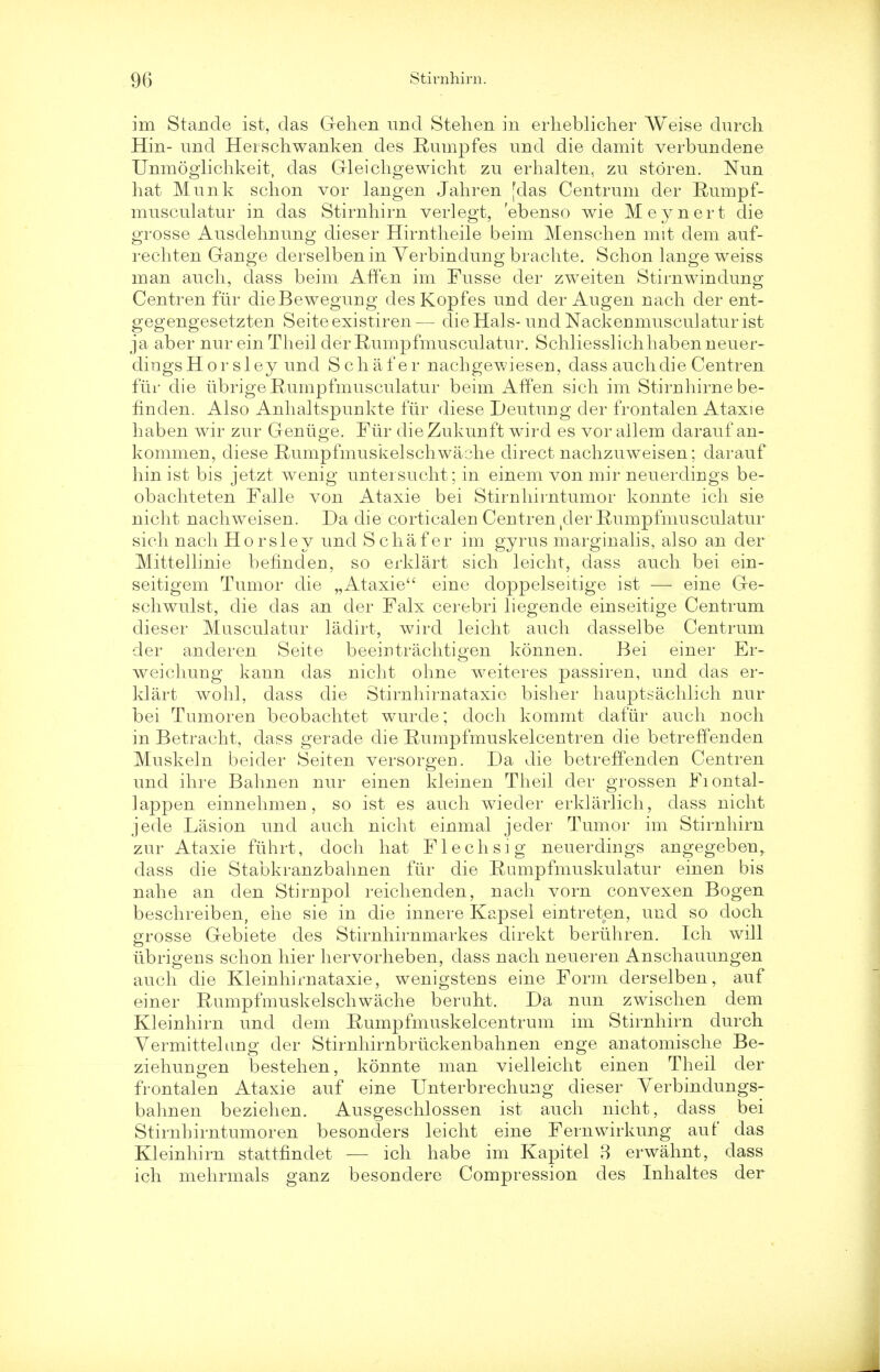 im Stande ist, das Gehen und Stehen in erheblicher Weise durch Hin- und Herschwanken des Rumpfes und die damit verbundene Unmoglichkeit, das Gleichgewicht zu erhalten, zu storen. Nun hat Munk schon vor langen Jahren [das Centrum der Rumpf- musculatur in das Stirnhirn verlegt, 'ebenso wie Meynert die grosse Ausdehnung dieser Hirntheile beim Menschen mit dem auf- rechten Gange derselbenin Yerbindung brachte. Schon lange weiss man auch, dass beim AfTen im Fusse der zweiten Stirnwindung Centren fur dieBewegung des Kopfes und der Augen nach der ent- gegengesetzten Seiteexistiren— die Hals- und Nackenmusculaturist ja aber nur ein Theil der Rumpfmusculatur. Schliesslichhabenneuer- dingsHorsley und S chafer nachgewieseu, dass auch die Centren fiir die iibrige Rumpfmusculatur beim AfTen sich im Stirnhirne be- finden. Also Anhaltspunkte fiir diese Deutung der frontalen Ataxie haben wir zur Geniige. Fiir dieZukunft wird es vor allem darauf an- kommen, diese Rumpfmuskelschwaohe direct nachzuweisen; darauf hin ist bis jetzt wenig untersucht; in einem von mir neuerdirigs be- obachteten Falle von Ataxie bei Stirnhirntumor konnte ich sie nicht nachweisen. Da die corticaleu Centren (cler Rumpfmusculatur sich nach Horsley und S chafer im gyrus marginalis, also an der Mittellinie befinden, so erklart sich leicht, class auch bei ein- seitigem Tumor die „Ataxie eine doppelseitige ist — eine Ge- schwulst, die das an der Falx cerebri liegende einseitige Centrum dieser Musculatur ladirt, wird leicht auch dasselbe Centrum der anderen Seite beeiutrachtigen konnen. Bei einer Er- weichung kann das nicht ohne weiteres passiren, und das er- klart wohl, dass die Stirnhirnataxie bisher hauptsachlich nur bei Tumoren beobachtet wurde; doch kommt dafiir auch noch in Betracht, dass gerade die Rumpfmuskelcentren die betreffenden Muskeln beider Seiten versorgen. Da die betreffenden Centren und ihre Bahnen nur einen kleinen Theil der grossen Fiontal- lappen einnehmen, so ist es auch wiecler erklarlich, dass nicht jede Lasion und auch nicht einmal jeder Tumor im Stirnhirn zur Ataxie fiihrt, doch hat Flechsig neuerdiugs angegebeu, dass die Stabkranzbahnen fiir die Rumpfmuskulatur einen bis nahe an den Stirupol reichenden, nach vorn convex en Bogen beschreiben, ehe sie in die innere Kapsel eintreten, und so doch grosse Gebiete des Stirnhirnmarkes direkt beriihren. Ich will ubrigens schon hier hervorheben, dass nach neueren Anschauungen auch die Kleinhirnataxie, wenigsteus eine Form derselben, auf einer Rumpfmuskelschwache beruht. Da nun zwischen dem Kleinhirn und dem Rumpfmuskelcentrum im Stirnhirn durch Vermittelung der Stirnhirnbriickenbahnen euge anatomische Be- ziehungen bestehen, konnte man vielleicht einen Theil der frontalen Ataxie auf eine Unterbrechung dieser Yerbindungs- bahnen beziehen. Ausgeschlossen ist auch nicht, dass bei Stirnhirntumoren besonders leicht eine Fernwirkung auf das Kleinhirn stattfindet — ich habe im Kapitel 8 erwahnt, dass ich mehrmals ganz besondere Compression cles Inhaltes der