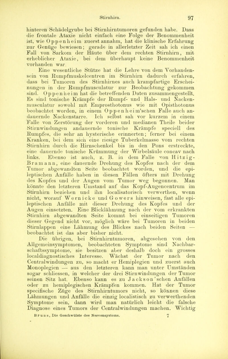 hinteren Schadelgrube bei Stirnhimtumoren gefunden habe. Dass die frontale Ataxie nicht einfach eine Folge der Benommenheit ist, wie Oppenheim zuerst annahm, hat die klinische Erfahrung zur Greniige bewiesen; gerade in allerletzter Zeit sah ich einen Fall von Sarkom der Haute uber dem rechten Stirnhirn, mit erheblicher Ataxie, bei dem iiberhaupt keine Benommenheit vorhanden war. Eine wesentliche Stiitze hat die Lehre von dem Yorhanden- sein von Rumpfmuskelcentren im Stirnhirn dadurch erfahren, dass bei Tumoren des Stirnhirnes auch krampfartige Erschei- nungen in der Rumpfmusculatur zur Beobachtung gekommen sind. Oppenheim hat die betreffenden Daten zusammengestellt. Es sind tonische Krampfe der Rumpf- und Hals- und Nacken- musculatur sowohl mit Emprosthotonus wie mit Opisthotonus beobachtet worden, in einem 0 p p en h ei m'schen Falle auch an- dauernde Nackenstarre. Ich selbst sah vor kurzem in einem Falle von Zerstorung der vorderen und medianen Theile beider Stirnwindungen andauernde tonische Krampfe speciell des Rumpfes, die sehr an hysterische ennnerten; ferner bei einem Kranken, bei dem sich eine riesige Tuberkelmasse vom rechten Stirnhirn durch die Hirnschenkel bis in den Pons erstreckte, eine dauernde tonische Krummung der Wirbelsaule concav nach links. Ebenso ist auch, z. B. in dem Falle von Hitzig- Bramann, eine dauernde Drehung des Kopfes nach der dem Tumor abgewandten Seite beobachtet worden, und die epi- leptischen Anfalle haben in diesen Fallen ofters mit Drehung des Kopfes und der Augen vom Tumor weg begonnen. Man konnte den letzteren Umstand auf das Kopf-Augencentrum im Stirnhirn beziehen und ihn localisatorisch verwerthen, wenn nicht, worauf Wernicke und Growers hinweisen, fast alle epi- leptischen Anfalle mit dieser Drehung des Kopfes und der Augen einsetzten. Eine Blicklahmung nach der vom erkrankten Stirnhirn abgewandten Seite kommt bei einseitigen Tumoren dieser Gegend nicht vor, moglich ware bei Tumoren in beiden Stirnlappen eine Lahmung des Blickes nach beiden Seiten — beobachtet ist das aber bisher nicht. Die ubrigen, bei Stirnhimtumoren, abgesehen von den Allgemeinsymptomen, beobachteten Symptome sind Nachbar- schaftssymptome, sie besitzen aber deshalb doch ein grosses localdiagnostisches Interesse. Wachst der Tumor nach den Centralwindungen zu, so macht er Hemiplegien und zuerst auch Monoplegien — aus den letzteren kann man unter Umstanden sogar schliessen, in welcher der drei Stirnwindungen der Tumor seinen Sitz hat. Ebenso kann es zu J a cks on ' schen Anfallen oder zu hemiplegischen Krampfen kommen. Hat der Tumor specifische Ziige des Stirnhirntumors nicht, so konnen diese Lahmungen und Anfalle die einzig localistisch zu verwerthenden Symptome sein, dann wird man naturlich leicht die falsche Diagnose eines Tumors der Centralwindungen machen. Wichtig Bruns, Die Geschwiilste des Nervensystems. 7