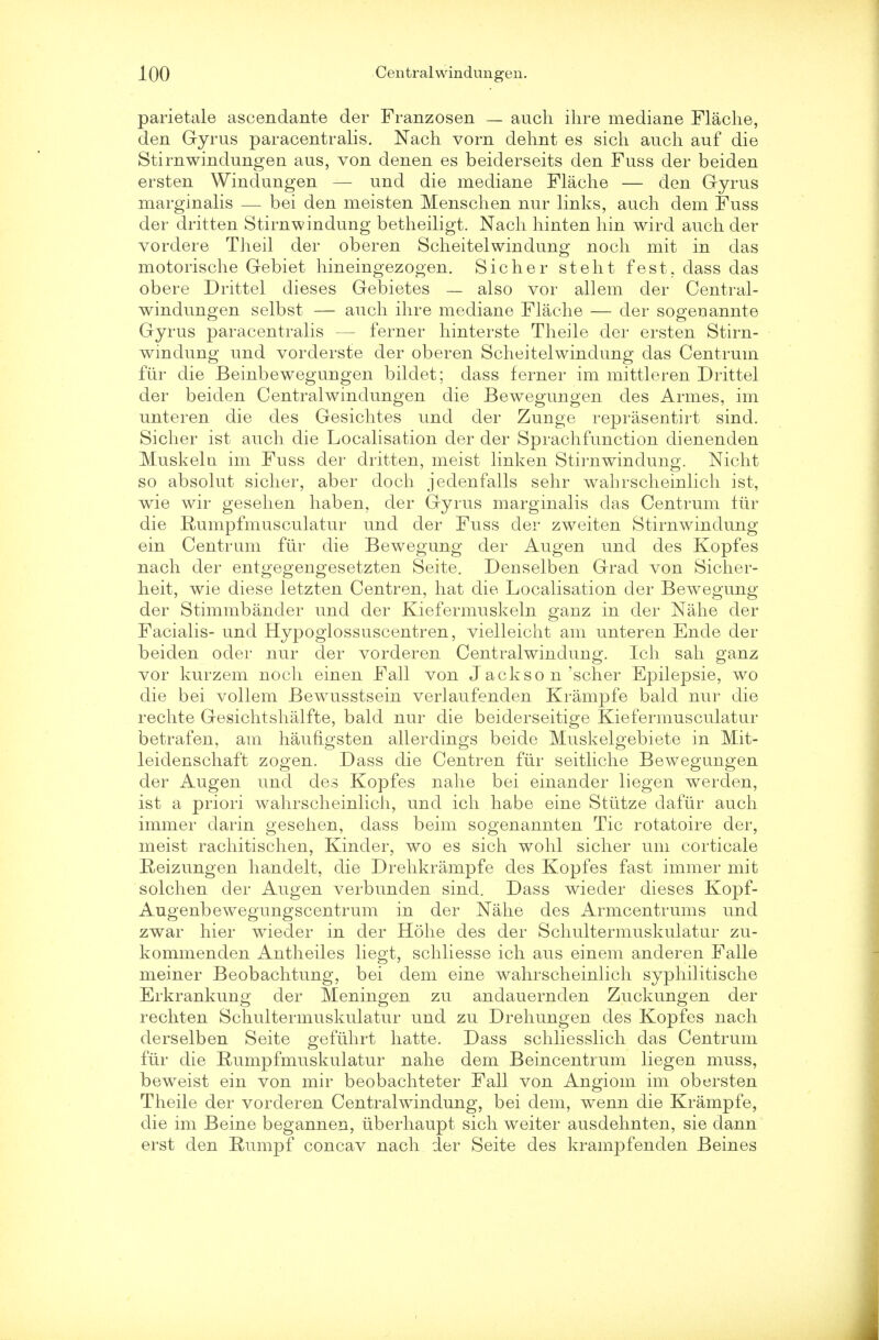 parietale ascendante der Franzosen — audi ihre mediane Flache, den Gyrus paracentralis. Nach vorn dehnt es sich auch auf die Stirnwindungen aus, von denen es beiderseits den Fuss der beiden ersten Windungen — und die mediane Flache — den Gyrus marginalis — bei den meisten Menschen nur links, audi dem Fuss der dritten Stirnwindung betheiligt. Nach hinten hin wird auch der vordere Theil der oberen Scheitelwindung noch mit in das motorische Gebiet hineingezogen. Sicher steht fest. dass das obere Drittel dieses Gebietes — also vor allem der Central- windungen selbst — auch ihre mediane Flache — der sogeuannte Gyrus paracentralis — ferner hinterste Theile der ersten Stirn- windung und vorderste der oberen Scheitelwindung das Centrum fur die Beinbewegungen bildet; dass ferner im mittleren Drittel der beiden Centralwindungen die Bewegungen des Armes, im unteren die des Gesichtes und der Zunge reprasentirt sind. Sicher ist auch die Localisation der der Sprachfunction dienenden Muskelu im Fuss der dritten, meist linken Stirnwindung. Nicht so absolut sicher, aber doch jedenfalls sehr wahrscheinlich ist, wie wir gesehen haben, der Gyrus marginalis das Centrum fur die Rumpfmusculatur und der Fuss der zweiten Stirnwindung ein Centrum fur die Bewegung der Augen und des Kopfes nach der entgegengesetzten Seite. Denselben Grad von Sicher- heit, wie diese letzten Centren, hat die Localisation der Bewegung der Stimmbander und der Kiefermuskeln ganz in der Nahe der Facialis- und Hypoglossuscentren, vielleicht am unteren Ende der beiden oder nur der vorderen Centralwindung. Ich sah ganz vor kurzem noch einen Fall von Jackso n'scher Epilepsie, wo die bei vollem Bewusstsein verlaufenden Krampfe bald nur die rechte Gesichtshalfte, bald nur die beiderseitige Kiefermusculatur betrafen, am haufigsten allerdings beide Muskelgebiete in Mit- leidenschaft zogen. Dass die Centren fur seitliche Bewegungen der Augen und des Kopfes nahe bei einander liegen werden, ist a priori wahrscheinlich, und ich habe eine Stiitze claftir auch immer darin gesehen, dass beim sogenannten Tic rotatoire der, meist rachitischen, Kinder, wo es sich wohl sicher um corticale Reizungen handelt, die Drehkrampfe des Kopfes fast immer mit solchen cler Augen verbunden sind. Dass wieder dieses Kopf- Augenbewegungscentrum in der Nahe des Armcentrums und zwar hier wieder in der Hohe des der Schultermuskulatur zu- kommenden Antheiles liegt, schliesse ich aus einem anderen Falle meiner Beobachtung, bei dem eine wahrscheinlich syphilitische Erkrankung der Meningen zu andauernden Zuckungen der rechten Schultermuskulatur und zu Drehungen des Kopfes nach derselben Seite gefuhrt hatte. Dass schliesslich das Centrum fur die Rumpfmuskulatur nahe dem Beincentrum liegen muss, beweist ein von mir beobachteter Fall von Angiom im obersten Theile der vorderen Centralwindung, bei dem, wenn die Krampfe, die im Beine begannen, uberhaupt sich weiter ausdehnten, sie dann erst den Ruinpf concav nach der Seite des krampfenden Beines