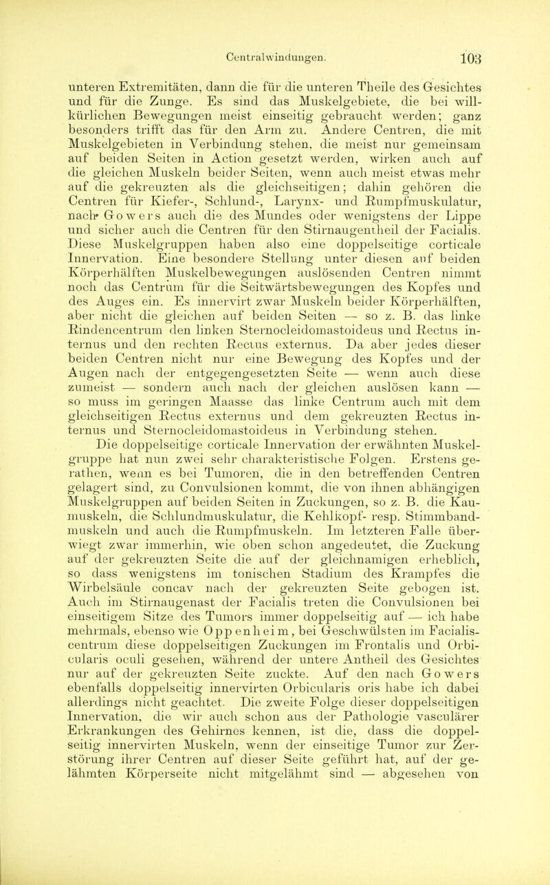 unteren Extremitaten, dann die fur die unteren Theile des Gesichtes und fur die Zunge. Es sind das Muskelgebiete, die bei will- kiirlichen Bewegungen meist einseitig gebraucht. werden; ganz besonders trifft das fiir den Arm zu. Andere Centren, die mit Muskelgebieten in Verbindung stehen, die meist nur gemeinsam auf beiden Seiten in Action gesetzt werden, wirken audi auf die gleichen Muskeln beider Seiten, wenn auch meist etwas mehr auf die gekreuzten als die gleichseitigen; dahin gehoren die Centren fiir Kiefer-, Schlund-, Larynx- und Rumpfmuskulatur, nach'Gowers audi die des Mundes oder wenigstens der Lippe und sicher auch die Centren fiir den Stirnaugentheil der Facialis. Diese Muskelgruppen haben also eine doppelseitige corticale Innervation. Eine besondere Stellung unter diesen auf beiden Korperhalften Muskelbewegungen auslosenden Centren nimmt noch das Centrum fiir die Seitwartsbewegungen des Kopfes und des Auges ein. Es innervirt zwar Muskeln beider Korperhalften, aber nicht die gleichen auf beiden Seiten — so z. B. das linke Rindencentrum den linken Sternocleidomastoideus und Rectus in- ternus und den rechten Rectus externus. Da aber jedes dieser beiden Centren nicht nur eine Bewegung des Kopfes und der Augen nach der entgegengesetzten Seite — wenn auch diese zumeist — sondern auch nach der gleichen auslosen kann — so muss im geringen Maasse das linke Centrum auch mit dem gleichseitigen Rectus externus und dem gekreuzten Rectus in- ternus und Sternocleidomastoideus in Verbindung stehen. Die doppelseitige corticale Innervation der erwahnten Muskel- gruppe hat nun zwei sehr charakteristische Folgen. Erstens ge- rathen, wenn es bei Tumoren, die in den betreffenden Centren gelagert sind, zu Convulsionen kommt, die von ihnen abhangigen Muskelgruppen auf beiden Seiten in Zuckungen, so z. B. die Kau- muskeln, die Schlundrnuskulatur, die Kehlkopf- resp. Stimmband- muskeln und auch die Rumpfmuskeln. Im letzteren Falle iiber- wiegt zwar immerhin, wie oben schon angedeutet, die Zuckung auf der gekreuzten Seite die auf der gleichnamigen erheblich, so dass wenigstens im tonischen Stadium des Krampfes die Wirbelsaule concav nach der gekreuzten Seite gebogen ist. Auch im Stirnaugenast der Facialis treten die Convulsionen bei einseitigem Sitze des Tumors immer doppelseitig auf — ich habe mehrmals, ebenso wie Oppenheim, bei Geschwiilsten im Facialis- centrum diese doppelseitigen Zuckungen im Frontalis und Orbi- cularis oculi gesehen, wahrend der untere Antheil des Gesichtes nur auf der gekreuzten Seite zuckte. Auf den nach Gowers ebenfalls doppelseitig innervirten Orbicularis oris habe ich dabei allerdings nicht geachtet. Die zweite Folge dieser doppelseitigen Innervation, die wir auch schon aus der Pathologie vascularer Erkrankungen des Gehirnes kennen, ist die, dass die doppel- seitig innervirten Muskeln, wenn der einseitige Tumor zur Zer- storung ihrer Centren auf dieser Seite gefiihrt hat, auf der ge- lahmten Korperseite nicht mitgelahmt sind — abgesehen von