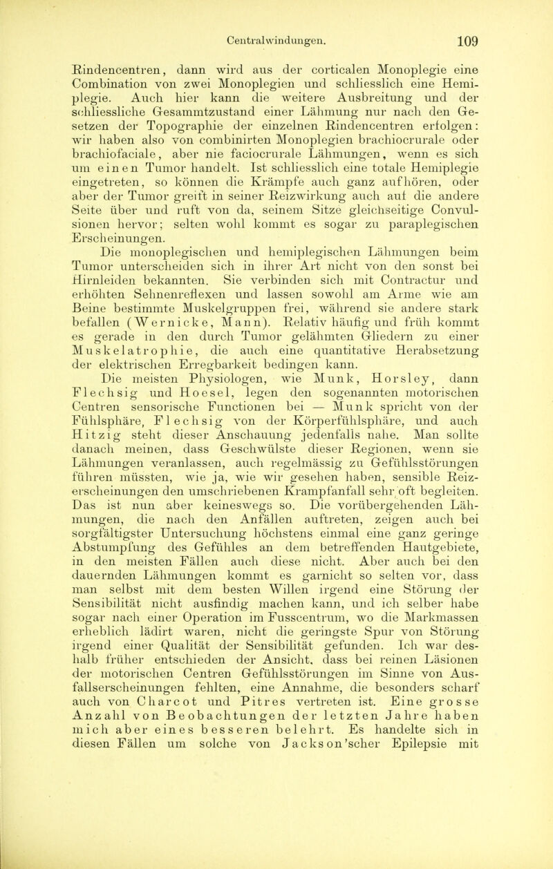 Bindencentren, dann wird aus der corticalen Monoplegie erne Combination von zwei Monoplegien und schliesslich eine Hemi- plegie. Auch hier kann die weitere Ausbreitung und der schliessliche Gesammtzustand einer Lahmung nur nach den Ge- setzen der Topographie der einzelnen Bindencentren erlolgen: wir haben also von combinirten Monoplegien brachiocrurale oder brachiofaciale, aber nie faciocrurale Lahmungen, wenn es sich urn einen Tumor handelt. 1st schliesslich eine totale Hemiplegie eingetreten, so konnen die Krampfe auch ganz aufhoren, oder aber der Tumor greift in seiner Beizwirkung auch auf die andere Seite iiber und ruft von da, seinem Sitze gleichseitige Convul- sionen hervor; selten wohl kommt es sogar zu paraplegischen Erscheinungen. Die monoplegischen und hemiplegischen Lahmungen beim Tumor unterscheiden sich in ihrer Art nicht von den sonst bei Hirnleiden bekannten. Sie verbinden sich mit Contractur und erhohten SehnenrefLexen und lassen sowohl am Arme wie am Beine bestimmte Muskelgruppen frei, wahrend sie andere stark befallen (Wernicke, Mann). Belativ haufig und friih kommt es gerade in den durch Tumor gelahmten Gliedern zu einer Muskelatrophie, die auch eine quantitative Herabsetzung der elektrischen Erregbarkeit bedingen kann. Die meisten Physiologen, wie Munk, Horsley, dann Flechsig und Hoesel, legen den sogenannten motorischen Centren sensorische Eunctionen bei — Munk spricht von der Fiihlsphare, Flechsig von der Korperfiihlsphare, und auch Hitzig steht dieser Anschauung jedenfalls nahe. Man sollte danach meinen, dass Geschwiilste dieser Begionen, wenn sie Lahmungen veranlassen, auch regelmassig zu Gefiihlsstorungen fiihren miissten, wie ja, wie wir gesehen haben, sensible Beiz- erscheinungen den umschriebenen Krampfanfall sehr oft begieiten. Das ist nun aber keineswegs so. Die vorubergehenden Lah- mungen, die nach den Anfallen auftreten, zeigen auch bei sorgfaltigster Untersuchung hochstens einmal eine ganz geringe Abstumpfung des Gefiihles an dem betreffenden Hautgebiete, in den meisten Fallen auch diese nicht. Aber auch bei den dauernden Lahmungen kommt es garnicht so selten vor, dass man selbst mit dem besten Willen irgend eine Stoning der Sensibilitat nicht ausfindig machen kann, und ich selber habe sogar nach einer Operation im Fusscentrum, wo die Markmassen erheblich ladirt war en, nicht die geringste Spur von Storung irgend einer Qualitat der Sensibilitat gefunden. Ich war des- halb friiher entschieden der Ansicht, dass bei reinen Lasionen der motorischen Centren Gefiihlsstorungen im Sinne von Aus- fallserscheinungen fehlten, eine Annahme, die besonders scharf auch von Charcot und Pit res vertreten ist. Eine grosse Anzahl von B e ob a chtun gen der letzten Jahre haben mich aber eines besseren belehrt. Es handelte sich in diesen Fallen um solche von Jacks on'scher Epilepsie mit