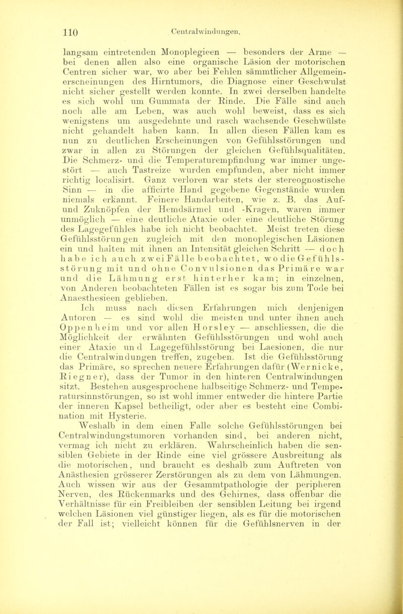 langsam eintretenden Monoplegieen — besonders der Arme — bei den en alien also eine organische Lasion der motorischen Centren sicher war, wo aber bei Fehlen sammtlicher Allgemein- erscneinnngen des Hirntumors, die Diagnose einer Geschwulst niclit sicher gestellt werden konnte. In zwei derselben handelte es sich wohl urn Gummata der Pinde. Die Falle sind auch noch alle am Leben, was auch wohl beweist, dass es sich wenigstens urn ausgedehnte und rasch wachsende Geschwiilste nicht gehandelt haben kann. In alien diesen Fallen kam es nun zn deutlichen Erscheinungen von Gefuhlsstorungen und zwar in alien zu Storungen der gleichen Gefiihlsqualitaten. Die Schmerz- und die Temperaturempfmdung war immer unge- stort — auch Tastreize wurden empfunclen, aber nicht immer richtig localisirt. Ganz verloren war stets der stereognostische Sinn — in die afficirte Hand gegebene Gegenstande wurden niemals erkannt. Feinere Handarbeiten, wie z. B. das Auf- und Zuknopfen der Hemdsarmel und -Kragen, waren immer unmoglich — eine deutliche Ataxie oder eine deutliche Storung des Lagegefuhles habe ich nicht beobachtet. Meist treten diese Gefuhlsstorungen zugleieh mit den monoplegischen Lasionen ein und haiten mit ihnen an Intensitat gleichen Schritt — doch habe ich auch zweiFalle beobachtet, wodieGefuhls- storung mit und ohne Convulsionen d a s Prima re war und die Lahmung erst- hinterher kam; in einzelnen, von Anderen beobachteten Fallen ist es sogar bis znm Tode bei Anaesthesieen geblieben. Ich muss nach diesen Erfahrnngen mich denjenigen Autoren — es sind wohl die meisten und unter ihnen auch Oppenheim und vor alien Horsley — aDSchliessen, die die Moglichkeit der erwahnten Gefuhlsstorungen und wohl auch einer Ataxie un d Lagegefuhlsstornng bei Laesionen, die nur die Centralwindungen treffen, zugeben. Ist die Gefuhlsstorung das Primare, so sprechen neuere Erfahrurigen dafur (Wei'nicke, Eiegner), dass der Tumor in den hinteren Centralwindungen sitzt. Bestehen ausgesprochene halbseitige Schmerz- und Tempe- ratursinnstorungen, so ist wohl immer entweder die hintere Partie der inneren Kapsel betheiligt, oder aber es besteht eine Combi- nation mit Hysterie. Weshalb in dem einen Falle solche Gefuhlsstorungen bei Centralwindungstumoren vorhanden sind, bei anderen nicht, vermag ich nicht zu erklaren. Wahrscheinlich haben die sen- siblen Gebiete in der Einde eine viel grossere Ausbreitung als die motorischen, und braucht es deshalb zum Auftreten von Anasthesien grosserer Zerstorungen als zu dem von Lahmungen. Auch wissen wir aus der Gesammtpathologie der peripheren Nerven, des Ruckenmarks und des Gehirnes, dass ofienbar die Yerhaltnisse fur ein Freibleiben der sensiblen Leitung bei irgend. welchen Lasionen viel giinstiger liegen, als es fur die motorischen der Fall ist; vielleicht konnen fur die Gefuhlsnerven in der