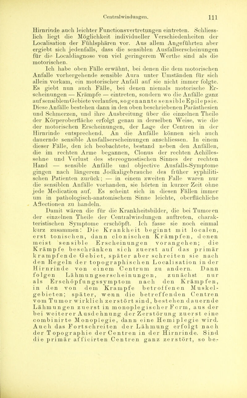 Hirnrinde auch leichter Functionsvertretungen eintreten. Schliess- lich liegt die Moglichkeit individueller Verschiedenheiten del- Localisation der Fiihlspharen vor. Aus allem Angefiihrten aber ergiebt sich jedenfalls, dass die sensiblen Ausfallserscheinungen fur die Localdiagnose von viel geringerem Werthe sind als die mo.t6risch.en. Ich habe oben Falle erwahnt, bei den en die dem motorischen Anfalle vorhergehende sensible Aura miter Umstanden fur sich allein vorkam, ein motorischer Anfall auf sie nicht immer folgte. Es giebt nun auch Falle, bei denen niemals motorische Er- scheinungen — Krampfe — eintreten, sondern wo die Anfalle ganz auf sensiblem Gebiete verlaufen, sogenanntesensibleEpilepsie. Diese Anfalle bestehen dann in den oben beschriebenenParasthesien und Schmerzen, und ihre Ausbreitung iiber die einzelnen Theile der KorperoberfLache erfolgt genau m derselben Weise, wie die der motorischen Erscheinungen, der Lage der Centren in der Hirnrinde entsprechend. An die Anfalle konnen sich auch dauernde sensible Ausfallserscheinungen anschliessen. In einem dieser Falle, den ich beobachtete, bestand neben den Anfall en, die im rechten Anne begannen, Clonus der rechten Achilles- sehne und Yerlust des stereognostischen Sinnes der rechten Hand — sensible Anfalle und objective Ausfalls-Symptome gingen nach langerem Jodkaligebrauche des frtiher syphiliti- schen Patienten zuriick; — in einem zweiten Falle waren nur die sensiblen Anfalle vorhanden, sie horten in kurzer Zeit ohne jede Medication auf. Es scheint sich in diesen Fallen immer um in pathologisch-anatomischem Sinne leichte, obernachliche Affectionen zu handeln. Damit waren die fur die Krankheitsbilder, die bei Tumor en der einzelnen Theile der Central windungen auftreten, charak- teristischen Symptome erschopft. Ich fasse sie noch einmal kurz zusammen: Die Krankheit beginnt mit localen, erst tonischen, dann clonischen Krampfen, d onen meist sensible Erscheinungen vorangehen; die Krampfe beschranken sich zuerst auf das primar krampfende Gebiet, spater aber schreiten sie nach den Regeln der topographischen Localisation in der Hirnrinde von einem Centrum zu andern. Dann folgen Lahmungserscheinungen, zunachst nur als Erschopf ungssymptom nach den Krampfen, in den von dem Krampfe betroffenen Muskel- gebieten; spater, wenn die betreffenden Centren v o m Tumor wir kli c h z e r s 16 rt sind, bestehen dauernde Lahmungen zuerst in monoplegischerForm, aus der bei weitererAusdehnung der Z erst or ung zuerst eine combinirte Monoplegie, dann eine Hemiplegie wird. Auch das F o rt s chrei t en der Lahmung erfolgt nach der Topographie der Centren in der Hirnrinde. Sind die primar afficirten Centren ganz zerstort, so be-