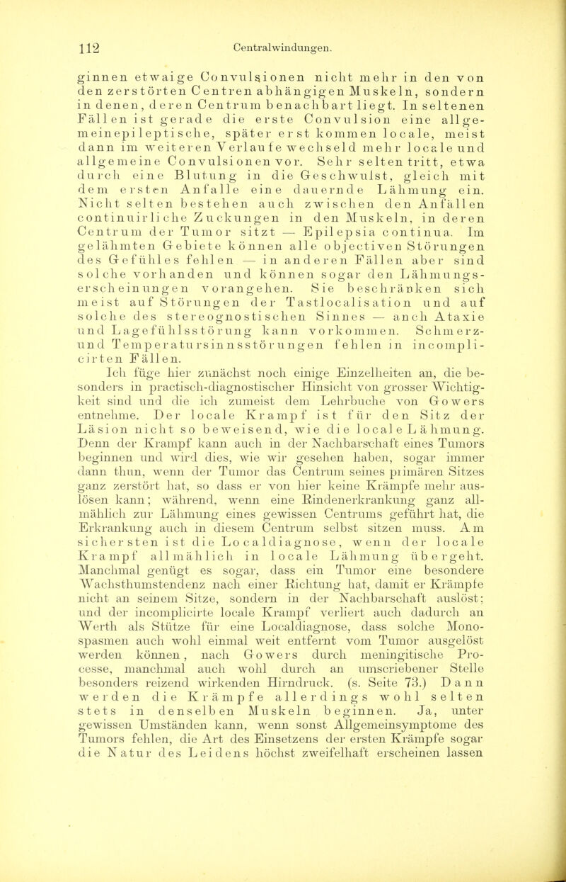 ginnen etwaige Convuls.i onen nicht melir in den von den zerstorten Centren abhangigen Muskeln, sondern in denen, deren Centrum b enachbart liegt. In seltenen Fallen ist gerade die erste Convulsion eine allge- meinepi 1 ep ti sche, spater erst kommen locale, meist dann im weit eren Yerlau f e wechseld melir locale und allgemeine C o n vulsi on en vo r. Sehr selten tritt, etwa durch eine Blutung in die Geschwulst, gleich mit dem erst en An fa lie eine dauernde Lahmung ein. Nicht selten bestehen audi zwischen den Anfallen continuirli che Zuckungen in den Muskeln, in deren Centrum der Tumor sitzt —■ Epilepsia continua. Im gelahmten Gebiete konnen alle objectiven Storungen des Gefiihles felilen — in anderen Fallen aber sind sol che vorhanden und konnen sogar den Lahmungs- ersch einungen vorangehen. Sie beschranken sich meist auf Storungen der Tastlocalis ation und auf sole he des stereognostischen Sinnes — anch Ataxie und Lagefiihlss to rung kann vorkommen. Schmerz- und Temperatursinnsstorungen fehlen in incompli- cirten Fallen. Ich fuge hier zunachst noch einige Einzelheiten an, die be- sonders in practisch-diagnostischer Hinsicht von grosser Wichtig- keit sind und die ich zumeist dem Lehrbuche von Gowers entnehme. Der locale Krampf ist fiir den Sitz der La si on nicht so beweisend, wie die locale Lahmung. Denn der Krampf kann auch in der Nachbars'chaft eines Tumors beginnen und wird dies, wie wir gesehen haben, sogar immer dann thun, wenn der Tumor das Centrum seines piimaren Sitzes ganz zerstort hat, so dass er von hier keine Krampfe mehr aus- losen kann; wahrend, wenn eine Rindenerkrankung ganz all- mahlich zur Lahmung eines gewissen Centrums gefuhrt hat, die Erkrankung auch in diesem Centrum selbst sitzen muss. Am sicker sten ist die Localdiagnose, wenn der locale Krampf allmahlich in locale Lahmung iibergeht. Manchmal geniigt es sogar, dass ein Tumor erne besondere Wachsthumstendenz nach einer Richtung hat, damit er Krampfe nicht an seiuem Sitze, sondern in der Nachbarschaft auslost; und der incomplicirte locale Krampf verliert auch dadurch an Werth als Stiitze fiir eine Localdiagnose, dass solche Mono- spasmen auch wohl einmal weit entfernt vom Tumor ausgelost werden konnen, nach Gowers durch meningitische Pro- cesse, manchmal auch wohl durch an umscriebener Stelle besonders reizend wirkenden Hirndruck. (s. Seite 73.) Dann werden die Krampfe alle r dings wohl selten stets in clenselben Muskeln beginnen. Ja, unter gewissen Umstanden kann, wenn sonst Allgemeinsymptome des Tumors fehlen, die Art des Einsetzens der ersten Krampfe sogar die Natur des Leidens hochst zweifelhaft erscheinen lassen