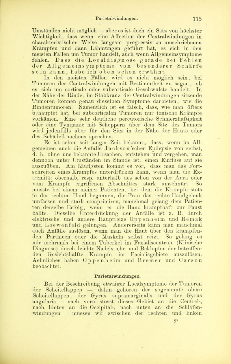 Umstanden niclit moglich — aber es ist doch ein Satz von hochster Wichtigkeit, dass wenn eine Affection der Centralwindungen in charakteristischer Weise langsam progressiv zu umschriebenen Krampfen und dann Lahmungen gefiihrt hat, es sich in den meisten Fallen urn Tumor handelt, auch wenn AUgemeinsymptome fehlen. Dass die Lo c al d iagn o se gerade bei Fehlen der AUgemeinsymptome von besonderer Scharfe sein kann, habe ich oben schon erwalmt. In den meisten Fallen wird es nicht moglich sein, bei Tumoren der Central win dungen mit Bestimmtheit zu sagen, ob es sich um corticale oder subcorticale Geschwiilste handelt. In der Nahe der Rinde, im Stabkranz der Central windun gen sitzende Tumoren konnen genau dieselben Symptome darbieten, wie die .Rindentumoren. Namentlich ist es falsch, dass, wie man ofters bimauptet hat, bei subcorticalen Tumoren nur tonische Krampfe vorkamen. Eine sehr deutliche percutorische Schmerzhaftigkeit oder eine Tympanie mit Scheppern iiber dem Sitz des Tumors wird jedenfalls aber fiir den Sitz in der Nahe der Haute oder des Schadelknochens sprechen. Es ist schon seit langer Zeit bekannt, dass, wenn im All- gemeinen auch die Anfalle Jackson'scher Epilepsie von selbst, d. h. ohne uns bekannte Ursachen, entstehen und vergehen, man dennoch unter Umstanden im Stande ist, einen Einfluss auf sie auszuiiben. Am haufigsten kommt es vor, dass man das Fort- schreiten eines Krampfes unterdriicken kann, wenn man die Ex- tremist oberhalb, resp. unterhalb des schon von der Aura oder vom Krampfe ergriffenen Abschnittes stark umschniirt So musste bei einem meiner Patienten, bei dem die Krampfe stets in der rechten Hand begannen, die Frau das rechte Handgelenk umfassen und stark comprimiren, manchmal gelang dem Patien- ten derselbe Erfolg, wenn er die Hand krampfhaft zur Faust ballte. Dieselbe Unterdriickung der Anfalle ist z. B. durch elektrische und anclere Hauptreize Oppenheim und Eemak und Loewenfeld gelungen. Andererseits kann man manchmal auch Anfalle auslosen, wenn man die Haut iiber den krampfen- den Parthieen oder die Muskeln selbst reizt. So gelang es mir mehrmals bei einem Tuberkel im Facialiscentrum (Klinische Diagnose) durch leichte Nadelstiche und Beklopfen der betreffen- den Gesichtshalfte Krampfe im Facialisgebiete auszulosen. Aehnliches haben Oppenheim und Bremer und Carson beobachtet. Parietaiwindungen. Bei der Beschreibuhg etwaiger Localsymptome der Tumoren der Scheitellappen — dahin gehoren der sogenannte obere Scheitellappen, der Gryrus supramarginalis und der Gyrus angularis — nach vorn stosst dieses Gebiet an die Central-, nach hinten an die Occipital-, nach unten an die Schlafen- windungen — miissen wir zwischen der rechten und linken