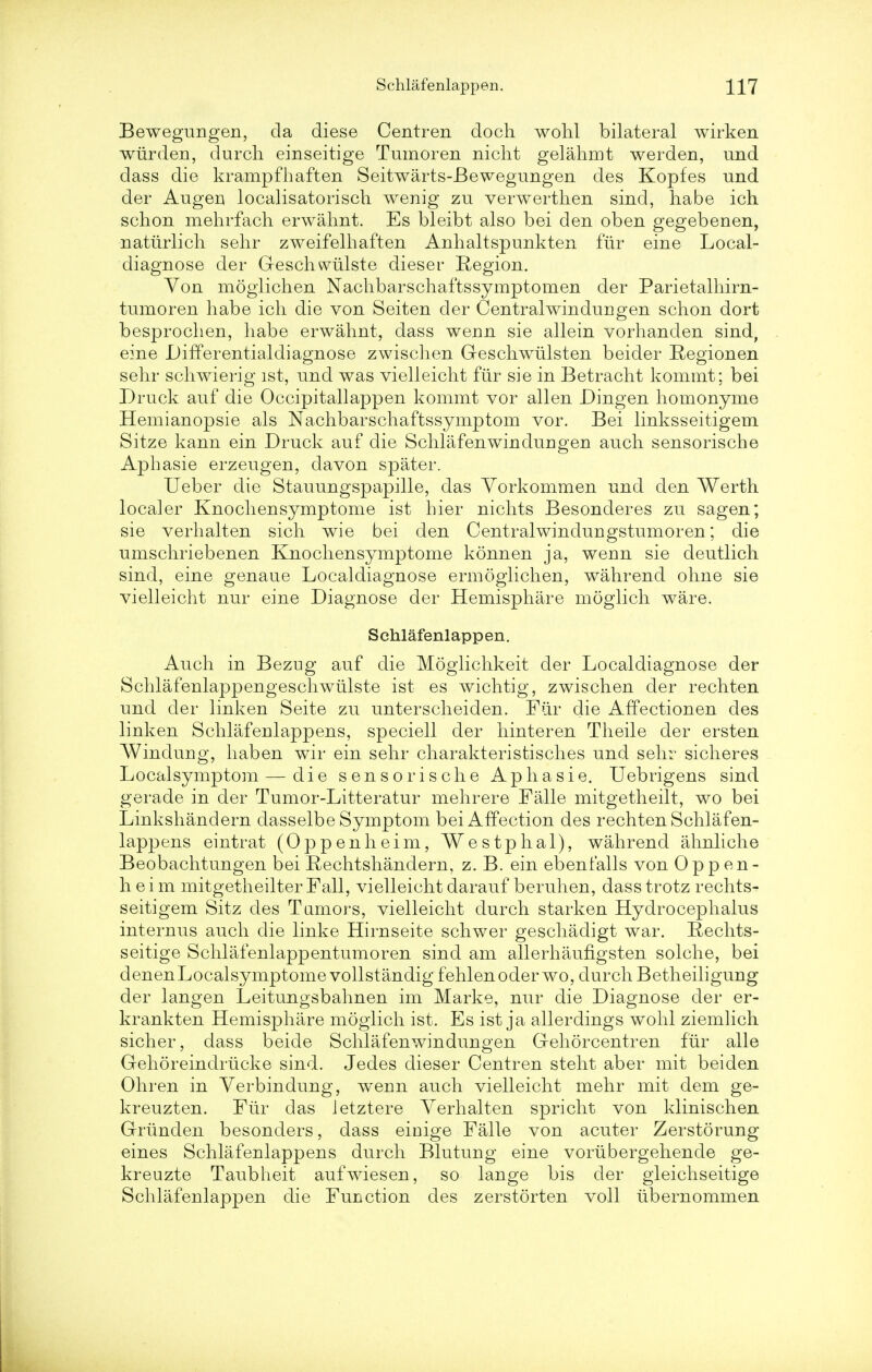 Bewegungen, cla diese Centren doch wohl bilateral wirken wiirden, durch einseitige Tumoren nicht gelahmt werden, und dass die krampfhaften Seitwarts-Bewegungen des Kopfes und der Augen localisatorisch wenig zu verwerthen sind, habe ich. schon mehrfach erwahnt. Es bleibt also bei den oben gegebenen, natiirlich sehr zweifelhaften Anhaltspunkten fur eine Local- diagnose der Geschwiilste dieser Region. Yon moglichen Nachbarschaftssymptomen der Parietalhirn- tumoren habe ich die von Seiten der Centralwindungen. schon dort besprochen, habe erwahnt, dass wenn sie allein vorhanden sind, eine Differentialdiagnose zwischen Geschwulsten beider Regionen sehr schwierig ist, und was vielleicht fiir sie in Betracht kommt; bei Druck anf die Occipitallappen kommt vor alien Dingen homonyme Hemianopsie als Nachbarschaftssymptom vor. Bei linksseitigem Sitze kann ein Druck auf die Schlafenwindungen auch sensorische Aphasie erzeugen, davon spater. Ueber die Stauungspapille, das Yorkommen und den Werth localer Knochensymptome ist hier nichts Besonderes zu sagen; sie verhalten sich wie bei den Centralwindungstumoren; die umschriebenen Knochensymptome konnen ja, wenn sie deutlich sind, eine genaue Localdiagnose ermoglichen, wahrend ohne sie vielleicht nur eine Diagnose der Hemisphare moglich ware. Schlafenlappen. Auch in Bezug auf die Moglichkeit der Localdiagnose der Schlafenlappengeschwiilste ist es wichtig, zwischen der rechten und der linken Seite zu unterscheiden. Fur die Affectionen des linken Schlafenlappens, speciell der hinteren Theile der ersten Windung, haben wir ein sehr charakteristisches und sehr sicheres Localsymptom — die sensorische Aphasie. Uebrigens sind gerade in der Tumor-Litteratur mehrere Falle mitgetheilt, wo bei Linkshandern dasselbe Symptom bei Affection des rechten Schlafen- lappens eintrat (Oppenheim, Westphal), wahrend ahnliche Beobachtungen bei Rechtshandern, z. B. ein ebenfalls von Oppen- heim mitgetheilter Fall, vielleicht darauf beruhen, dass trotz rechts- seitigem Sitz des Tamors, vielleicht durch starken Hydrocephalus internus auch die linke Hirnseite schwer geschadigt war. Rechts- seitige Schlafenlappentumoren sind am allerhaufigsten solche, bei denenLocalsymptomevollstandig fehlenoderwo, durch Betheiligung der langen Leitungsbahnen im Marke, nur die Diagnose der er- krankten Hemisphare moglich ist. Es ist ja allerdings wohl ziemlich sicher, dass beide Schlafenwindungen Gehorcentren fur alle Gehoreindrucke sind. Jedes dieser Centren steht aber mit bei den Ohren in Yerbindung, werm auch vielleicht mehr mit dem ge- kreuzten. Fiir das letztere Yerhalten spricht von klinischen Griinden besonders, dass einige Falle von acuter Zerstorung eines Schlafenlappens durch Blutung eine voriibergehende ge- kreuzte Taubheit aufwiesen, so lange bis der gleichseitige Schlafenlappen die Function des zerstorten voll ubernommen
