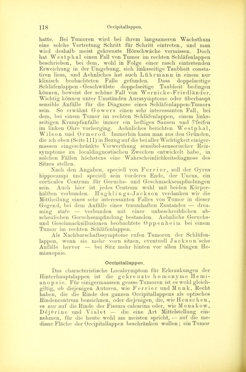 hatte. Bei Tumoren wird bei ihrem langsameren Wachsthum eine solche Vertretung Schritt fiir Schritt eintreten, und man wird deshalb meist gekreuzte Horschwache vermissen. Doch hat Westphal einen Fall von Tumor im rechten Schlafenlappen beschrieben, bei dem, wohl in Folge einer rasch eintretenden Erweichung in der Umgebung, sich linksseitige Taubheit consta- tiren liess, und Aehnliches hat auch Liihrmann in einem nur klinisch beobachteten Falle gefunden. Dass doppelseitige Schlafenlappen - Geschwiilste doppelseitige Taubheit bedingen konnen, beweist der schone Fall von Wernicke-Friedlander. Wichtig kormen unter Umstanden Aurasymptome oder iiberhaupt sensible An falle fiir die Diagnose eines Schlafenlappen-Tumors sein. So erwahnt Gowers einen sehr interessanten Fall, bei dem, bei einem Tumor im rechten Schlafenlappen, einem links- seitigen Krampfanfalle immer ein heftiges Sausen und Pfeifen im linken Ohre vorherging. Aehnliches berichten Westphal, Wilson und Ormerod. Immerhin kann man aus den Grim den, die ich oben (Seitelll) inBezug auf die beiallerWichtigkeit einiger- massen eingeschrankte Yerwerthung sensibel-sensorischer Reiz- symptome zu localdiagnostischen Zwecken entwickelt habe, in solchen Fallen hochstens eine Wahrscheinlichkeitsdiagnose des Sitzes stellen. Nach den Angaben, speciell von Ferrier, soil der Gyrus hippocampi und speciell sein vorderes Ende, der Uncus, ein corticales Centrum fiir Geruchs- und Geschmacksempfindungen sein. Auch hier ist jedes Centrum wohl mit beiden Korper- halften verbunden. Hugh lings-Jack son verdanken wir die Mittheilung eines sehr interessanten Falles von Tumor in dieser Gegend, bei dem Anfalle eines traumhaften Zustandes — drea- mmo: state — verbunden mit einer unbeschreiblichen ab- scheulichen Geruchsemphndung bestanden. Aehnliche Geruchs- uncl Geschmacksillusionen beobachtete Oppenheim bei einem Tumor im rechten Schlafenlappen. Als Nachbarschaftssymptome rufen Tumoren der Schlafen- lappen, wenn sie mehr vorn sitzen, eventuell J a cks o n'sche- Anfalle hervor — bei Sitz mehr hinten vor alien Dingen He- mianopsie. OccipitallappeD. Das characteristische Localsymptom fiir Erkrankungen der Hinterhauptslappen ist die gekreuzte homonyme Hemi- ano p s ie. Fiir einigermaassen grosse Tumoren ist es wohl gleich- giltig, ob diejenigen Autoren, wie Ferrier undMunk, Recht haben, die die Rinde des ganzen Occipitallappens als optisches Rindencentrum bezeichnen, oder diejenigen, die, wie Henschen , es nur auf die Rinde der Fissura calcarina oder, wie Monakow, Dejerine und Vialet — die eine Art Mittelstellung ein- nehmen, fiir die heute wohl am meisten spricht, — auf die me- diane Flache der Occipitallappen beschranken wollen ; ein Tumor