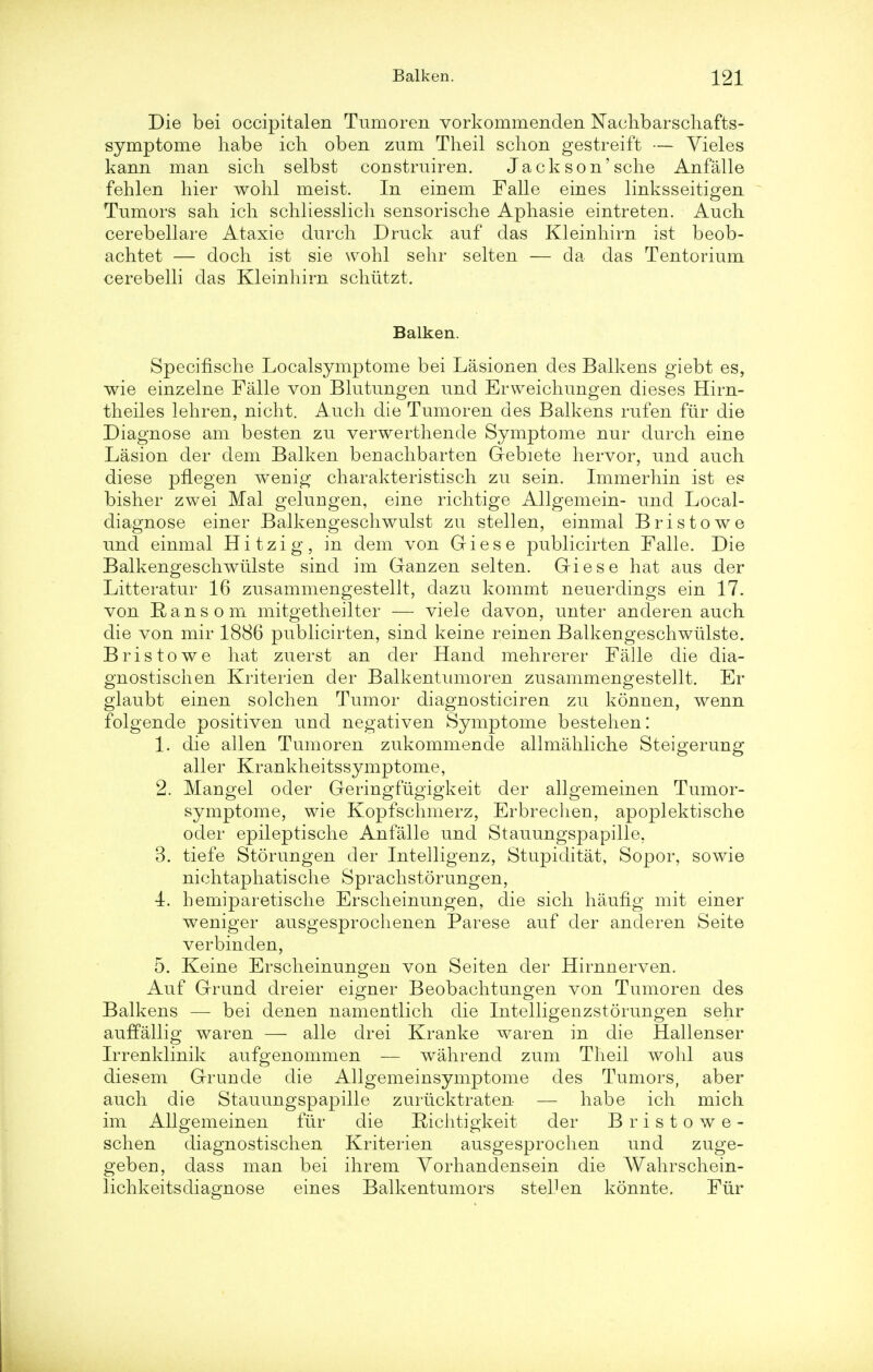 Die bei occipitalen Tumoren vorkommenclen Naehbarschafts- symptome habe ich oben zum Theil schon gestreift — Vieles kann man sich selbst construiren. Jack son'sclie Anfalle fehlen hier wohl meist. In einem Falle eines linksseitigen Tumors sah ich schliesslich sensorische Apliasie eintreten. Auch cerebellare Ataxie durch Druck auf das Kleinliirn ist beob- achtet — doch ist sie wohl sehr selten — da das Tentorium cerebelli das Kleinliirn sclriitzt. Balken. Specifische Localsymptome bei Lasionen des Balkens giebt es, wie einzelne Falle von Blutungen und Erweichungen dieses Hirn- theiles lehren, nicht. Audi die Tumoren des Balkens rufen fur die Diagnose am besten zu verwerthende Symptome nur durch eine Lasion der dem Balken benachbarten Gebiete hervor, und auch diese pfiegen wenig charakteristisch zu sein. Immerhin ist es bisher zwei Mai gelungen, eine richtige Allgemein- und Local- diagnose einer Balkengeschwulst zu stellen, einmal Bristowe und einmal Hitzig, in dem von Giese publicirten Falle. Die Balkengeschwiilste sind im Ganzen selten. Giese hat aus der Litteratur 16 zusammengestellt, dazu kommt neuerdings ein 17. von Ransom mitgetheilter — viele davon, unter anderen auch. die von mir 1886 publicirten, sind keine reinen Balkengeschwiilste. Bristowe hat zuerst an der Hand mehrerer Falle die dia- gnostischen Kriterien der Balkentumoren zusammengestellt. Er glaubt einen solchen Tumor diagnosticiren zu konnen, wenn folgende positiven und negativen Symptome bestehen: 1. die alien Tumoren zukommende allmahliche Steigerung aller Krankheitssymptome, 2. Mangel oder Geringfugigkeit der allgemeinen Tumor- symptome, wie Kopfsehmerz, Erbrechen, apoplektische oder epileptische Anfalle und Stauungspapille, 3. tiefe Storungen der Intelligenz, Stupiditat, Sopor, sowie nichtaphatische Sprachstorungen, 4. hemiparetische Erscheinungen, die sich haufig mit einer weniger ausgesprochenen Parese auf der anderen Seite verbinden, 5. Keine Erscheinungen von Seiten der Hirnnerven. Auf Grund dreier eigner Beobachtungen von Tumoren des Balkens — bei denen namentlich die Intelligenzstorungen sehr auffallig waren — alle drei Kranke waren in die Hallenser Irrenklinik aufgenommen — wahrend zum Theil wohl aus diesem Grunde die Allgemeinsymptome des Tumors, aber auch die Stauungspapille zuriicktraten — habe ich mich im Allgemeinen fiir die Kichtigkeit der Bristowe- schen diagnostischen Kriterien ausgesprochen und zuge- geben, dass man bei ihrem Vorhandensein die Wahrschein- lichkeitsdiagnose eines Balkentumors stel.len konnte. Fiir