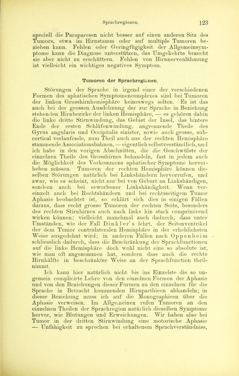 speciell die Paraparesen nicht besser auf einen anderen Sitz des Tumors, etwa im Himstamm oder auf multiple Tumoren be- ziehen kann. Fehlen oder Geringfugigkeit der Allgemeinsym- ptome kaun die Diagnose unterstiitzen, das Umgekehrte braucht sie aber nicht zu erschuttern. Fehlen von Hirnnervenlahmung ist vielleiclit ein wichtiges negatives Symptom. Tumoren der Sprachregionen. Storungen der Spraclie in irgend einer der verschiedenen Formen des aphatischen Symptomencomplexes sind bei Tumoren der linken Grosshirnhemisphare keineswegs selten. Es ist das auch bei der grossen Ausdehnung der zur Sprache in Beziehung stehenden Hirnbezirke der linken Hemisphere, — es gehoren dahin die linke dritte Stirnwindung, das Gebiet der Insel, das hintere Ende der ersten Schlafenwindung, angrenzende Theile des Gyrus angularis und Occipitalis sinister, sowie auch grosse, sub- cortical verlaufende, zum Theil auch aus der rechten Hemisphare stammende Associationsbahnen, — eigentlich selbstverstandlich, und ich habe in den vorigen Abschnitten, die die Geschwiilste der einzelnen Theile des Grosshirnes behandeln, fast in jedem auch die Moglichkeit des Yorkommens aphatischer Symptome hervoi- heben mussen. Tumoren der rechten Hemisphare konnen die- selben Storungen naturlich bei Linkshandern hervorrufen, und zwar, wie es scheint, nicht nur bei von Geburt an Linkshandigen, sondern auch bei erworbener Linkshandigkeit. Wenn ver- einzelt auch bei Rechtshandern und bei rechtsseitigem Tumor Aphasie beobachtet ist, so erklart sich dies in einigen Fallen daraus, dass recht grosse Tumoren der rechten Seite, besonders des rechten Stirnhirnes auch nach links bin stark comprimirend wirken konnen; vielleicht manchmal auch dadurch, dass unter Umstanden, wie der Fall Dinkier's lehrt, der Seitenventrikel der dem Tumor contralateralen Hemisphare in der erheblichsten Weise ausgedehnt wird; in anderen Fallen nach Oppenheim schliesslich dadurch, dass die Beschrankung der Sprachfunctionen auf die linke Hemisphare doch wohl nicht eine so absolute ist, wie man oft angenommen hat, sondern dass auch die rechte Hirnhalfte in beschrankter Weise an der Sprachfunction theil- nimmt. Ich kann hier naturlich nicht bis ins Einzelste die so un- gemein complicirte Lehre von den einzelnen Formen der Aphasie und von den Beziehungen dieser Formen zu den einzelnen fur die Sprache in Betracht kommenden Hirnparthieen abhandeln; in dieser Beziehung muss ich auf die Monographieen iiber die Aphasie verweisen. Im Allgemeinen rufen Tumoren an den einzelnen Theilen der Sprachregion natuilich dieselben Symptome hervor, wie Blutungen und Erweichungen. Wir haben also' bei Tumor in der dritten Stirnwindung eine motorische Aphasie — Unfahigkeit zu sprechen bei erhaltenem Sprachverstandniss,