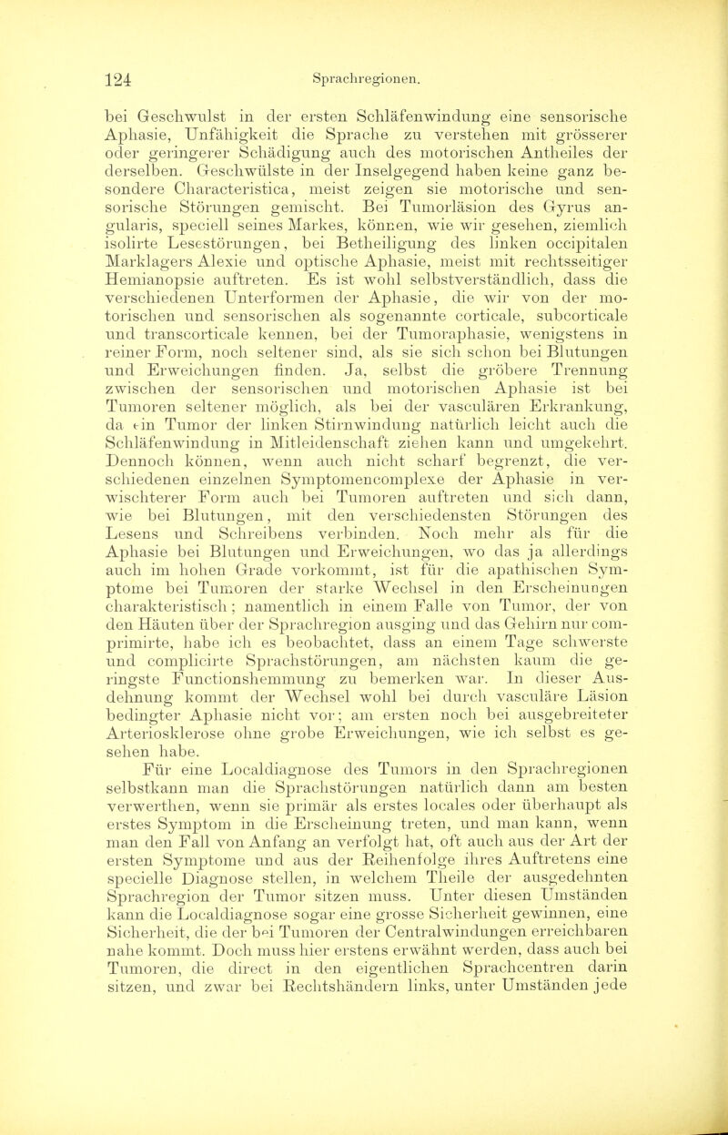 bei Geschwulst in der ersten Schlafenwindung eine sensorische Apliasie, Unfahigkeit die Spraclie zu verstehen mit grosserer oder geringerer Schadigung auch des motorischen Antheiles der derselben. Geschwiilste in der Inselgegend haben keine ganz be- sondere Characteristica, meist zeigen sie motorische und sen- sorische Storungen gemischt. Bei Tumorlasion des Gyrus an- gularis, speciell seines Markes, konnen, wie wir gesehen, ziemlicli isolirte Lesestorungen, bei Betheiligung des linken occipitalen Marklagers Alexie und optische Apliasie, meist mit rechtsseitiger Hemianopsie auftreten. Es ist wohl selbstverstandlich, dass die verschiedenen Unterformen der Aphasie, die wir von der mo- torischen und sensorischen als sogenannte corticale, subcorticale und transcorticale kennen, bei der Tumoraphasie, wenigstens in reiner Form, noch seltener sind, als sie sich schon bei Blutungen und Erweichungen fin den. Ja, selbst die grobere Trennung zwischen der sensorischen und motorischen Aphasie ist bei Tumoren seltener moglich, als bei der vascularen Erkrankung, da tin Tumor der linken Stirnwindung naturlich leicht auch die Schlafenwindung in Mitleidenschaft ziehen kann und umgekehrt. Dennoch konnen, wenn auch nicht scharf begrenzt, die ver- schiedenen einzelnen Symptomencomplexe der Aphasie in ver- wischterer Form auch bei Tumoren auftreten und sich dann, wie bei Blutungen, mit den verschiedensten Storungen des Lesens und Schreibens verbinden. Noch mehr als fur die Aphasie bei Blutungen und Erweichungen, wo das ja allerclings auch im hohen Grade vorkommt, ist fur die apathischen Sym- ptome bei Tumoren der starke Wechsel in den Erscheinuagen charakteristisch; namentlich in einem Falle von Tumor, der von den Hauten iiber der Sprachregion ausging unci das Gehirn nur com- primirte, habe ich es beobachtet, dass an einem Tage schwerste und complicirte Sprachstorungen, am nachsten kaum die ge- ringste Functionshemmung zu bemerken war. In dieser Aus- dehnung kommt der Wechsel wohl bei durch vasculare Lasion bedingter Aphasie nicht vor; am ersten noch bei ausgebreiteter Arteriosklerose ohne grobe Erweichungen, wie ich selbst es ge- selien habe. Fur eine Localdiagnose des Tumors in den Sprachregionen selbstkann man die Sprachstorungen natiirlich dann am besten verwerthen, wenn sie primar als erstes locales oder uberhaupt als erstes Symptom in die Erscheinung treten, und man kann, wenn man den Fall von Anfang an verfolgt hat, oft auch aus der Art der ersten Symptome urid aus der Reihenfolge ihres Auftretens eine specielle Diagnose stellen, in welchem Theile der ausgedehnten Sprachregion der Tumor sitzen muss. Unter diesen Umstanden kann die Localdiagnose sogar eine grosse Sicherheit gewinnen, eine Sicherheit, die der b^i Tumoren der Centralwindungen erreichbaren nahe kommt. Doch muss hier erstens erwahnt werden, dass auch bei Tumoren, die direct in den eigentlichen Sprachcentren darin sitzen, und zwar bei Rechtshandern links, unter Umstanden jede