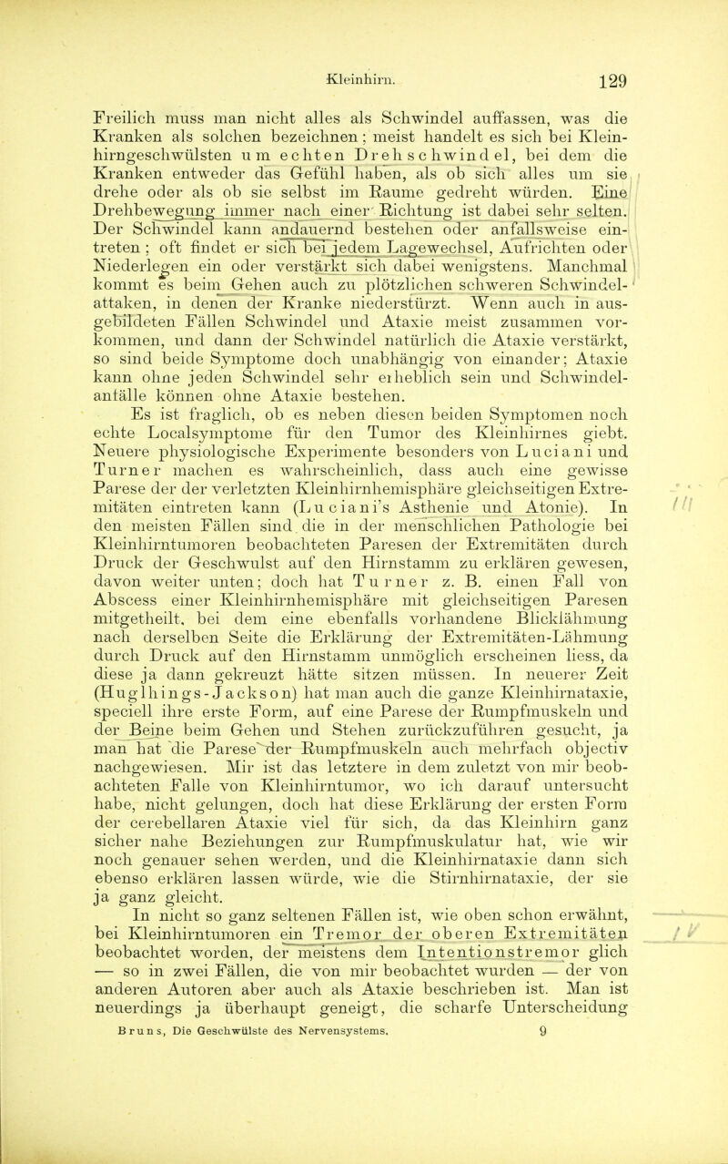 Freilich muss man nicht alles als Schwindel auffassen, was die Kranken als solchen bezeichnen; meist handelt es sicli bei Klein- hirngeschwiilsten um echten Dr eh schwindel, bei dem die Kranken entweder das Gefuhl haben, als ob sich alles um sie drehe oder als ob sie selbst im Eaume gedreht wiirden. Eine Drehbewegiing immer nach einer Bichtung ist dabei sehr selten. Der Schwindel kann andauernd bestehen oder anfallsweise ein- treten ; oft findet er sich bei jedem Lagewechsel, Aufrichten oder Niederlegen ein oder verstarkt sich dabei wenigstens. Manchmal kommt es beim Gehen auch zu plotzlichen schweren Schwindel- attaken, in denen der Kranke niederstiirzt. Wenn audi in aus- gebildeten Fallen Schwindel und Ataxie meist zusammen vor- kommen, und dann der Schwindel naturlich die Ataxie verstarkt, so sind beide Symptome doch unabhangig von einander; Ataxie kann ohne jeden Schwindel sehr eiheblich sein und Schwindel- antalle konnen ohne Ataxie bestehen. Es ist fragiich, ob es neben diesen beiden Symptomen noch echte Localsymptome fur den Tumor des Kleinhirnes giebt. Neuere physiologische Experimente besonders von Luciani und Turner machen es wahrscheinlich, dass auch eine gewisse Parese der der verletzten Kleinhirnhemisphare gleichseitigen Extre- mitaten eintreten kann (Luciani's Asthenie und Atonie). In den meisten Fallen sind . die in der menschlichen Pathologie bei Kleinhirntumoren beobachteten Paresen der Extremitaten durch Druck der Geschwulst auf den Hirnstamm zu erklaren gewesen, davon weiter unten; doch hat Turner z. B. einen Fall von Abscess einer Kleinhirnhemisphare mit gleichseitigen Paresen mitgetheilt, bei dem eine ebenfalls vorhandene Blicklahm.ung nach derselben Seite die Erklarung der Extremitaten-Lahmung durch Druck auf den Hirnstamm unmoglich erscheinen liess, da diese ja dann gekreuzt hatte sitzen miissen. In neuerer Zeit (Huglhings-Jackson) hat man auch die ganze Kleinhirnataxie, speciell ihre erste Form, auf eine Parese der Rumpfmuskeln und der^JBeine beim Gehen und Stehen zuriickzufuhren gesucht, ja man hat die Parese der Rumpfmuskeln auch mehrfach objectiv nachgewiesen. Mir ist das letztere in dem zuletzt von mir beob- achteten Falle von Kleinhirntumor, wo ich darauf untersucht habe, nicht gelungen, doch hat diese Erklarung der ersten Form der cerebellaren Ataxie viel fur sich, da das Kleinhirn ganz sicher nahe Beziehungen zur Rumpfmuskulatur hat, wie wir noch genauer sehen werden, und die Kleinhirnataxie dann sich ebenso erklaren lassen wiirde, wie die Stirnhirnataxie, der sie ja ganz gleicht. In nicht so ganz selten en Fallen ist, wie oben schon erwalmt, bei Kleinhirntumoren ein Tremor der oberen Extremitaten beobachtet worden, der meistens dem Intentionstremor glich — so in zwei Fallen, die von mir beobachtet wurden — der von anderen Autoren aber auch als Ataxie beschrieben ist. Man ist neuerdings ja iiberhaupt geneigt, die scharfe Unterscheidung Bruns, Die Geschwiilste des Nervensystems. 9