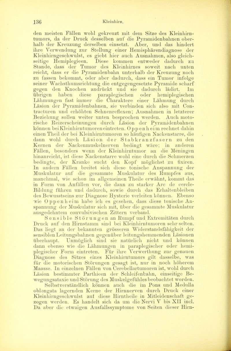 den meisten Fallen wohl gekreuzt rait dem Sitze des Kleinhirn- tumors, da der Druck desselben auf die Pyramidenbahnen ober- halb der Kreuzung derselben einsetzt. Aber, und das hindert ihre Verwendung zur Stellnng einer Hemispharendiagnose der Kleinhirngeschwulst, es giebt hier audi Ausnahmen, also gleich- seitige Hemiplegieen. Diese kommen entweder dadurch zu Stande, dass der Tumor des Kleinhirnes soweit nacli unten reicht, dass er die Pyramidenbahn unterhalb der Kreuzung noch zu fassen bekommt, oder aber dadurch, dass em Tumor infolge seiner Wachstliumsrichtung die entgegengesetzte Pyramide scliarf gegen den Knochen andriickt und sie dadurch ladirt. Im iibrigen haben diese paraplegischen oder hemiplegischen Lahmungen fast immer die Charaktere einer Lahmung durch Lasion der Pyramidenbahnen, sie verbinden sich also mit Con- tracturen und erhohten SehnenrefLexen; Ausnahmen in letzterer Beziehung sollen weiter unten besprochen werden. Auch moto- rische Reizerscheinungen durch Lasion der Pyramidenbahnen konnen beiKleinhirntumoreneintreten. Opp enheim rechnet dahin einen Theil der bei Kleinhirntumoren so haufigen Nackenstarre, die dann wohl durch Lasion der Stabkr anzf asern zu clen Kernen der Nackenmuskelnerven bedingt ware; in anderen Fallen, besonders wenn der Kleinhirntumor an die Meningen hinanreicht, ist diese Nackenstarre wohl eine durch die Schmerzen bedingte, der Kranke sucht den Kopf moglichst zu hxiren. In andern Fallen breitet sich diese tonische Anspannung der Muskulatur auf die gesammte Muskulatur des Rumpfes aus, manchmal, wie schon im allgemeinen Theile erwahnt, kommt das in Form von Anfalien vor, die dann zu starker Arc de cercle- Bildung fiihren und dadurch, sowie durch clas Erhaltenbleiben des Bewusstseins zur Diagnose Hysterie verleiten konnen. Ebenso wie Opp enheim habe ich es gesehen, dass diese touische An- spannung der Muskulatur sich mit, tiber die gesammte Muskulatur ausgedehntem convulsivischen Zittern verband. Sensible Storungen an Rumpf und Extremitaten durch Druck auf den Hirnstamm sind bei Kleinhirntumoren sehr selten. Das liegt an der bekannten grosseren Widerstandsfahigkeit der sensiblen Leitungsbahnen gegeniiber leitungshemmenden Lasionen iiberhaupt. Unmoglich sind sie nattirlich nicht und konnen dann ebenso wie die Lahmungen in paraplegischer oder hemi- plegischer Form eintreten. Fur ihre Verwerthung zur genauen Diagnose des Sitzes eines Kleinhirntumors gilt dasselbe, was fur die motorischen Storungen gesagt ist, nur in noch hoherem Maasse. In einzelnen Fallen von Cerebellartumoren ist, wohl durch Lasion bestimmter Parthieen der Schleifenbahn, einseitige Be- wegungsataxie undStorung des Muskelgefuhlesbeobachtet worden. Selbstverstandlich konnen auch die im Pons und Medulla oblongata lagernden Kerne der Hirnnerven durch Druck einer Kleinhirngeschwulst auf diese Hirntheile in Mitleidenschaft ge- zogen werden. Es hanclelt sich da um die Nervi V bis XII inch Da aber die etwaigen Ausfallssymptome von Seiten dieser Hirn-