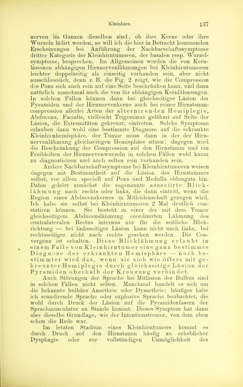 nerven im Ganzen dieselben sind, ob ihre Kerne oder ihre Wurzeln ladirt werden, so will ich die hier in Betracht kommenden Erscheinungen bei Anfuhrung der Nachbarschaftssymptome dritter Kategorie der Kleinhirntumoren, der basal en resp. Wurzel- symptome, besprechen. Im Allgemeinen werden die von Kern- lasionen abhangigen Hirnnervenlahmungen bei Kleinhirntumoren leichter doppelseitig als einseitig vorhanden sein, aber nicht ausschliesslich, denn z. B. die Fig. 2 zeigt, wie die Compression dos Pons sich audi rein auf eine Seite beschranken kann, und dann naturlich mancbmal auch die von ihr abhangigen Kernlahmungen. In solchen Fallen konnen clann bei gleichseitiger Lasion der Pyramiden und der Hirnnervenkerne auch bei reiner Hirnstamm- compressiou allerlei Arten der alternirenden Hemiplegie, Abducens, Facialis, vielleicht Trigeminus gelahmt auf Seite der Lasion, die Extremitaten gekreuzt, eintreten. Solche Symptome erlauben clann wohl eine bestimmte Diagnose auf die erkrankte Kleinhirnhemisphare, der Tumor muss dann in der der Hirn- nervenlahmung gleichseitigen Hemisphare sitzen; dagegen wird die Beschrankung der Compression auf den Hirnstamm und ein Freibleiben der Hirnnervenwurzeln in solchen Fallen wohl kaum zu diagnosticiren uud auch selten rein vorhanden sein. Andere Nachbarschaftssymptome bei Kleinhirntumoren weisen dagegen mit Bestimmtheit auf die Lasion des Hirnstammes selbst, vor allem speciell auf Pons und Medulla oblongata hin. Dahin gehort zunachst die sogenaunte associirte Blick- lahmung nach rechts oder links, die dann eintritt, wenn die Region eines Abducenskernes m Mitleidenschaft gezogen wird. Ich habe sie selbst bei Kleinhirntumoren 2 Mai deutlich con- statiren konnen. Sie besteht in einer der mit dem Tumor gleichseitigem Abducenslahmung coordinirten Lahmung des contralateralen Rectus internus nur fiir die seitliche Blick- richtung — bei linksseitiger Lasion kann nicht nach links, bei rechtsseitiger nicht nach rechts gesehen werdeu. Die Con- vergenz ist erhalten. Diese Blicklahmung erlaubt in einem Falle von Kleinhirntumor eine ganz bestimmte Diagnose der erkrankten Hemisphare — noch be- stimmter wird das, wenn sie sich wie ofters mit ge- kreuz ter Hemiplegi e durch gl eich seitig e La si on der Pyramiden oberhalb der Kreuzung verbindet. Auch Storungen der Sprache bei Mitlasion des Bulbus sind in solchen Fallen nicht selten. Manchmal handelt es sich um die bekannte bulbare Anarthrie oder Dysarthrie; haufiger habe ich scandirende Sprache oder explosive Sprache beobachtet, die wohl durch Druck der Lasion auf die Pyramidenfasern cler Sprachmusculatur zu Stande kommt. Dieses Symptom hat dann also dieselbe Grundlage, wie der Intentionstremor, von dem oben schon die Rede war. Im letzten Stadium eines Kleinhirntumors kommt es durch Druck auf den Hirnstamm hauflg zu erheblicher Dysphagie oder zur vollstandigen Unmoglichkeit des