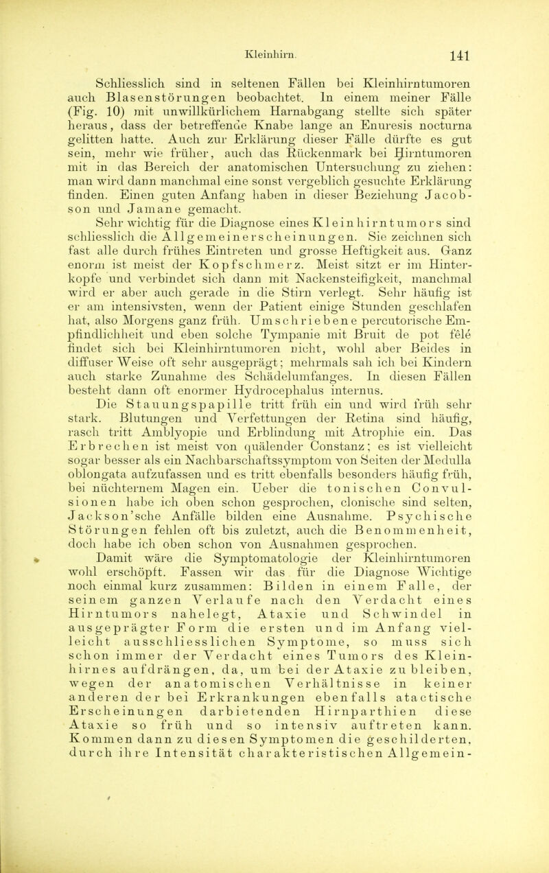 Schliesslich sind in seltenen Fallen bei Kleinhirn fcumoren auch Blasenstorungen beobachtet. In einem meiner Falle (Fig. 10) mit unwillkiirlichem Harnabgang stellte sich spater heraus, dass der betreffende Knabe lange an Enuresis nocturna gelitten hatte. Anch zur Erklarung dieser Falle diirfte es gut sein, mehr wie friiher, auch das Riickenmark bei JJirntumoren mit in das Bereich der anatomischen Untersuchung zu ziehen: man wird darin manchmal eine sonst vergeblich gesuchte Erklarung fmden. Einen guten An fang haben in dieser Beziehung Jacob- son und Jam an e gemacht. Sehr wichtig fur die Diagnose eines Kleinhirntumors sind schliesslich die Allgemeinerscheinungen. Sie zeichnen sich fast alle durch friihes Eintreten und grosse Heftigkeit aus. Granz enorm ist meist der Kopfschinerz. Meist sitzt er im Hinter- kopfe und verbindet sich dann mit Nackensteifigkeit, manchmal wird er aber auch gerade in die Stirn verlegt. Sehr haufig ist er am intensivsten, wenn der Patient einige Stunden geschlafen hat, also Morgens ganz friih. Umschriebene percutorische Em- pfindlichheit und eben solche Tympanie mit Bruit de pot fele findet sich bei Kleinhirn tumor en mcht, wohl aber Beicles in diffaser Weise oft sehr ausgepragt; mehrmals sah ich bei Kinclern auch starke Zunahme des Schadelumfanges. In diesen Fallen besteht dann oft enormer Hydrocephalus internus. Die Stauungspapille tritt friih ein und wird friih sehr stark. Blutungen und Yerfettungen der Retina sind haufig, rasch tritt Amblyopie und Erblindung mit Atropine ein. Das E r b r e c h e n ist meist von qualender Constanz ; es ist vielleicht sogar besser als ein Nachbarschaftssymptom von Seiten der Medulla oblongata aufzufassen und es tritt ebenfalls besonders haufig friih, bei niichternem Magen ein. Ueber die tonischen Convul- sion en habe ich oben schon gesprochen, clonische sind seiten, Jacks on'sch e Anfalle bilden eine Ausnahme. Psychische Storungen fehlen oft bis zuletzt, auch die Benommenheit, doch habe ich oben schon von Ausnahmen gesprochen. Damit ware die Symptomatologie der Kleinhirntumoren wohl erschopft. Fassen wir das fur die Diagnose Wichtige noch einmal kurz zusammen: Bilden in einem Falle, der seinem ganzen Yerlaufe nach den Yerdacht eines Hirntumors nahelegt, Ataxie und Schwindel in ausgepragter Form die ersten und im Anfang viel- leicht ausschliesslichen Symptome, so muss sich schon immer der Yerdacht eines Tumors des Klein- hirnes aufdrangen, da, um bei der Ataxie zubleiben, wegen der anatomischen Verhaltnisse in keiner anderen der bei Erkrankungen ebenfalls atactische Er sche inung en darbietenden Hirnparthien diese Ataxie so friih und so intensiv auftreten kann. Kommen dann zu diesen Symptomen die geschilderten, durch ih re Intensitat charakteristischenAllgemein-