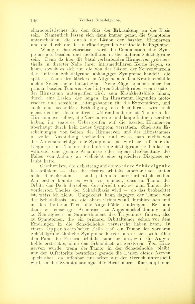 characteristisches fur den Sitz der Erkrankung an der Basis sein. Namentlich lassen sich dann immer genau die Symptome unterscheiden, die durch die Lasion der basalen Hirnnerven und die durch die der dariiberliegenden Hirntheile bedingt sind. Weniger characteristisch wird die Combination der Sym- ptome aus basalen und medullaren in der hinteren Schadelgrube seiri. Denn da hier die basal verlaufenden Hirnnerven grossten- theils in directer Nahe ihrer intramedullaren Kerne liegen, so kann, soweit es sich um die von der Lasion der Nervenwurzeln der hinteren Schadelgrube abhangigen Symptome handelt, die spatere Lasion des Markes im Allgemeinen dem Krankheitsbilde riichts Neues mehr hinzufiigen. Neue Ziige kommen aber bei primar basalen Tumoren der hinteren Schadelgrube, wenn spater der Hirnstamm untergriffen wird, zum Krankheitsbilde hinzu, durch eine Lasion der langen, im Hirnstamm liegenden moto- rischen und sensiblen Leitungsbahuen fiir die Extremitaten, und auch eine secundare Betheiliguug des Kleinhirnes wird sich meist deutlich documentiren; wahrend andererseits Tumoren des Hirnstammes selber, die Nervenkerne und lange Bahnen zerstort haben, ihr spateres Uebergreifen auf die basalen Hirnnerven tiberhaupt durch kein neues Symptom verrathen. Sind also Er- scheinungen von Seiten der Hirnnerven und des Hirnstammes in voller Ausbildung vorhanden, und weiss man nichts von der Aufeinanderfolge der Symptome, so wird sich oft nur die Diagnose eines Tumors der hinteren Schadelgrube stellen lassen, wahrend eine genaue Anamnese oder eigene Beobachtung des Falles von Anfang an vielleicht eine speciellere Diagnose er- laubt hatte. Geschwiilste, die sich streng auf die vordere Schadelgrube beschranken — also die fissura orbitalis superior nach hinten nicht iiberschreiten — sind jedenfalls ausserordentlich seiten. Am ersten konnte es wohl vorkommen, dass ein Tumor der Orbita das Dach derselben durchbricht und so zum Tumor des vordersten Theiles der Schadelbasis wird — ob das beobachtet ist, weiss ich nicht. Umgekehrt kann dagegen der Tumor von der Schadelbasis aus die obere Orbitalwand durchbrechen und in den hinteren Theil der Augenhohle eindringen. Er kann dann zu einseitiger Amaurose, zu Augenmuskellahmung und zu Neuralgieen im Supraorbitalast des Trigeminus fiihren, also zu Symptomen, die ein primarer Orbitaltumor schon vor dem Eindringen in die Schadelhohle verursacht haben kann. In einem Opp enh e im'schen Ealle rief ein Tumor der vorderen Schadelgrube ahnliche Symptome hervor, als er sich wohl liber den Rand der Fissura orbitalis superior hinweg in die Augen- hohle erstreckte, ohne das Orbitaldach zu zerstoren. Von Hirn- nerven wiirde, wenn der Tumor in der Schadelhohle bleibt, nur der Olfactorius betroffen; gerade die Lasion dieses Nerven spielt aber, da offenbar nur seiten auf den Gernch untersucht wird, in der Symptomatologye der Hirntumoren tiberhaupt eine