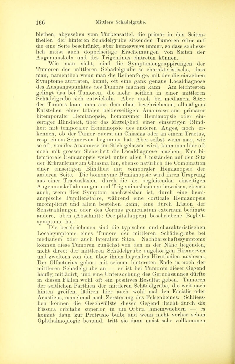 bleiben, abgesehen vom Tiirkensattel, die primar in den Seiten- theilen der hinteren Schadelgrube sitzenden Tumoren ofter auf die eine Seite beschrankt, aber keineswegs immer, so dass schliess- lich meist audi doppelseitige Erscheinungen von Seiten der Augenmuskeln und des Trigeminus eintreten konnen. Wie man sieht, sind die Symptomengruppirungen der Tumoren der miltleren Schadelgrube so charakteristische, dass man, namentlich wenn man die Reihenfolge, mit der die einzelnen Symptome auitraten, kennt, oft eine ganz genaue Localdiagnose des Ausgangspunktes des Tumors machen kann. Am leichtesten gelingt das bei Tumoren, die mehr seitlich in einer mittleren Schadelgrube sich entwickeln. Aber auch bei medianem Sitze des Tumors kann man aus dem oben beschriebenen, allmaligem Entstehen einer totalen beiderseitigen Amaurose aus primarer bitemporaler Hemianopsie, homonymer Hemianopsie oder ein- seitiger Blindheit, iiber das Mittelglied einer einseitigen Blind- heit mit temporaler Hemianopsie des anderen Auges, noch er- kennen, ob der Tumor zuerst am Chiasma oder an einem Tractus, resp. einem Sehnerven begonnen hat. Aber selbst wenn man, wie so oft, von der Anamnese im Stich gelassen wird, kann man hier oft noch mit grosser Sicherheit die Localdiagnose machen. Eine bi- temporale Hemianopsie weist unter alien Umstanden auf den Sitz der Erkrankung am Chiasma hin, ebenso naturlich die Combination einer einseitigen Blindheit mit temporaler Hemianopsie der anderen Seite. Die homonyme Hemianopsie wird ihren Ursprung aus einer Tractuslasion durch die sie begleitenden einseitigen Augenmuskellahmungen und Trigeminuslasionen beweisen, ebenso auch, wenn dies Symptom nachweisbar ist, durch eine hemi- anopische Pupillenstarre, wahrend eine corticale Hemianopsie incomplicirt und allein bestehen kann, eine durch Lasion der Sehstrahlungen oder des Corpus geniculatum externum bedingte andere, oben (Abschnitt: Occipitallappen) beschriebene Begleit- symptome hat. Die beschriebenen sind die typischen und charakteristischen Localsymptome eines Tumors der mittleren Schadelgiube bei medianem oder auch lateralem Sitze. Nachbarschaftssymptome konnen diese Tumoren zunachst von den in der Nahe liegenden, nicht direct der mittleren Schadelgrube angehorigen Hirnnerven und zweitens von den tiber ihnen liegenden Hirntheilen auslosen. Der Olfactorius gehort mit seinem hintersten Ende ja noch der mittleren Schadelgrube an — er ist bei Tumoren dieser G-egend haufig mitladirt, und eine Untersuchurjg des Geruchssinnes diirfte in diesen Fallen wohl oft ein positives Resultat geben. Tumoren der seitlich en Parthien der mittleren Schadelgrube, die weit nach hinten greifen, ladiren hier auch wohl mal den Facialis oder Acusticus, manchmal nach Zerstoiung des Felsenbeines. Schliess- lich konnen die Geschwiilste dieser Gregend leicht durch die Fissura orbitalis superior in die Orbita hineinwuchern — es kommt dann zur Protrusio bulbi und wenn nicht vorher schon Ophthalmoplegie bestand, tritt sie dann meist sehr vollkommen
