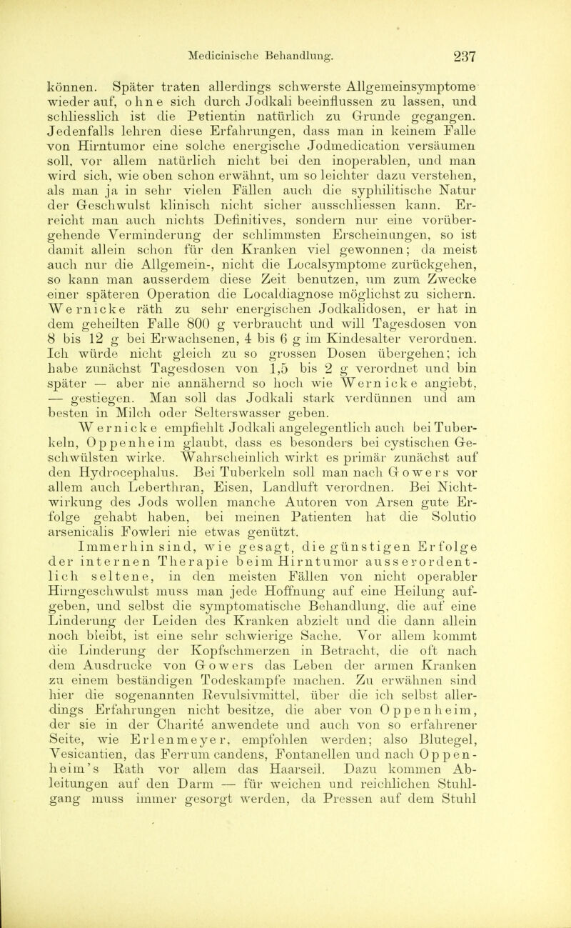 konnen. Spater traten allerdings schwerste Allgemeinsymptome wieder auf, ohne sich durch Jodkali beeinflussen zu lassen, und schliesslich ist die P^tientin naturlich zu Grunde gegangen. Jedenfalls lehren diese Erfahrungen, dass man in keinem Falle von Hirntumor eine solche energische Jodmedication versaumen soil, vor allem naturlich nicht bei den inoperablen, und man wird sich, wie oben schon erwahnt, um so leichter dazu verstehen, als man ja in sehr vielen Fallen auch die syphilitische Natur der Geschwulst klinisch nicht sicher ausschliessen kann. Er- reicht man auch nichts Definitives, sondern nur eine voruber- gehende Verminderung der schlimmsten Erscheinungen, so ist damit allein schon fur den Kranken viel gewonnen; da meist auch nur die Allgemein-, nicht die Localsymptome zuruckgehen, so kann man ausserdem diese Zeit benutzen, um zum Zwecke einer spateren Operation die Localdiagnose moglichst zu sichern. Wernicke rath zu sehr energischen Jodkalidosen, er hat in dem geheilten Falle 800 g verbraucht und will Tagesdosen von 8 bis 12 g bei Erwachsenen, 4 bis 6 g im Kindesalter verordnen. Ich wurde nicht gleich zu so grossen Dosen tibergehen; ich habe zunachst Tagesdosen von 1,5 bis 2 g verordnet und bin spater — aber nie annahernd so hoch wie Wernicke angiebt, — gestiegen. Man soli das Jodkali stark verdunnen und am besten in Milch oder Selterswasser geben. Wernicke empfiehlt Jodkali angelegentlich auch beiTuber- keln, Oppenheim glaubt, dass es besonders bei cystischen Ge- schwiilsten wirke. Wahrscheinlich wirkt es primar zunachst auf den Hydrocephalus. Bei Tuberkeln soli man nach G o w e r s vor allem auch Leberthran, Eisen, Landluft verordnen. Bei Nicht- wirkung des Jods wollen manche Autoren von Arsen gute Er- folge gehabt haben, bei meinen Patienten hat die Solutio -arsenicalis Fowleri nie etwas geniitzt. I mine r h in sin d, wie gesagt, diegiinstigen Erfolge •der internen Therapie b ei m Him tumor auss erordent- lich seltene, in den meisten Fallen von nicht operabler Hirngeschwulst muss man jede Hoffnung auf eine Heilung auf- geben, und selbst die symptomatische Behandlung, die auf eine Linderung der Leiden des Kranken abzielt und die dann allein noch bleibt, ist eine sehr schwierige Sache. Vor allem kommt die Linderung der Kopfschmerzen in Betracht, die oft nach dem Ausdrucke von Gowers das Leben der arm en Kranken zu einem bestaDdigen Todeskampfe machen. Zu erwahnen sind hier die sogenannten Revulsivmittel, iiber die ich selbst aller- dings Erfahrungen nicht besitze, die aber von Oppenheim, der sie in der Charite anwendete und auch von so erfahrener Seite, wie Erlenmeyer, empfohlen werden; also Blutegel, Vesicantien, das Ferrum candens, Fontanellen und nach Op pen- heim's Rath vor allem das Haarseil. Dazu kommen Ab- leitungen auf den Darm — fur weichen und reichlichen Stuhl- gang muss immer gesorgt werden, da Pressen auf dem Stuhl