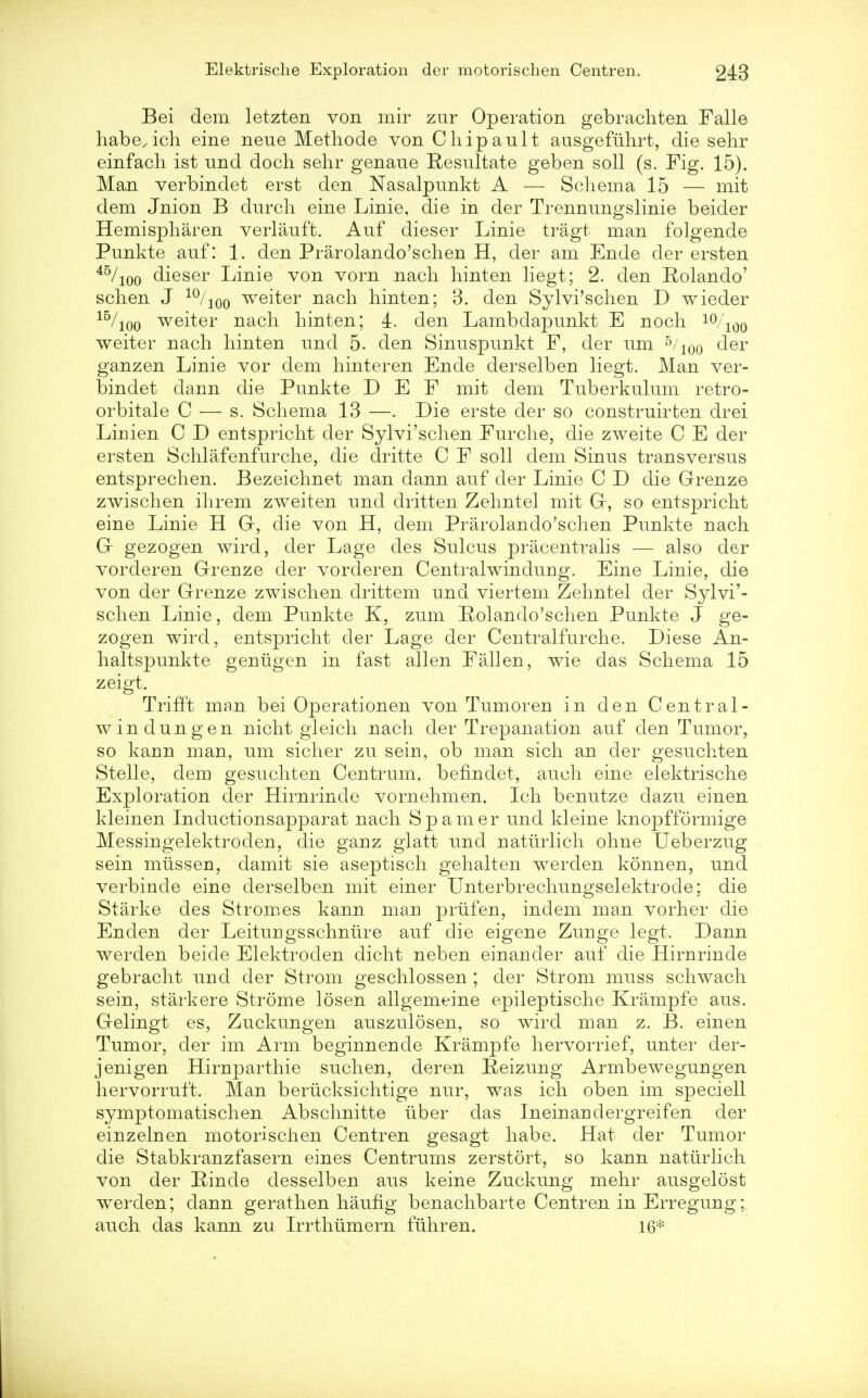 Bei dem letzten von mir zur Operation gebrachten Falle habe^ich eine neue Methode von Chipault ausgeflihrt, die sehr einfach ist und doch sehr genaue Resultate geben soli (s. Fig. 15). Man verbindet erst den Nasalpunkt A — Schema 15 — mit dem Jnion B durch eine Linie, die in der Trennungslinie beider Hemispharen verlauft. Auf dieser Linie tragt man folgende Punkte auf: 1. den Prarolando'schen H, der am Ende der ersten 45/100 dieser Linie von vorn nach hinten liegt; 2. den Rolando' schen J 10/ioo weiter nach hinten; 3. den Sylvi'schen D wieder 15/10o weiter nach hinten; 4. den Lambdapunkt E noch 10/1()o weiter nach hinten und 5. den Sinuspunkt F, der urn 5/100 der ganzen Linie vor dem hinteren Ende derselben liegt. Man ver- bindet dann die Punkte D E F mit dem Tuberkulum retro- orbital e C — s. Schema 13 —. Die erste der so construirten drei Liriien C D entspricht der Sylvi'schen Furche, die zweite C E der ersten Schlafenfurche, die dritte C F soli dem Sinus transversus entsprechen. Bezeichnet man dann auf der Linie C D die Grenze zwischen ihrem zweiten und dritten Zehntel mit G, so entspricht eine Linie H G, die von H, dem Prarolando'schen Punkte nach G gezogen wird, der Lage des Sulcus pracentralis — also der vorderen Greuze der vorderen Centralwinduug. Eine Linie, die von der Grenze zwischen drittem und viertem Zehntel der Sylvi'- schen Linie, dem Punkte K, zum Rolando'sch en Punkte J ge- zogen wird, entspricht der Lage der Centralfurche. Diese An- haltspunkte genligen in fast alien Fallen, wie das Schema 15 zeigt. Trifft man bei Operationen von Tumoren in den Central- winduug en nicht gleich nach der Trepanation auf den Tumor, so kaun man, um sicher zu sein, ob man sich an der gesuchten Stelle, dem gesuchten Centrum, befindet, auch eine elektrische Exploration der Hirnrinde vornehmen. Ich benutze dazu einen kleinen Inductionsapparat nach Spamer und kleine knopfformige Messingelektroden, die ganz glatt und naturlich ohne Ueberzug sein miisseu, damit sie aseptisch gehalten werden konnen, und verbincle eine derselben mit einer Unterbrechungselektrode; die Starke des Stromes kann mau prufen, indem man vorher die Enden der Leitungsschniire auf die eigene Zunge legt. Dann werden beide Elektroden dicht neben einander auf die Hirnrinde gebracht und der Strom geschlossen ; der Strom muss schwach sein, starkere Strome losen allgemeine epileptische Krampfe aus. Gelingt es, Zuckungen auszulosen, so wird man z. B. einen Tumor, der im Arm beginnende Krampfe hervorrief, unter der- jenigen Hiruparthie such en, deren Reizung Armbeweguugen hervorruft. Man beriicksichtige nur, was ich oben im speciell symptomatischen Abschnitte liber das Ineinaudergreifen der einzelnen motorischen Centren gesagt habe. Hat der Tumor die Stabkranzfasern eines Centrums zerstort, so kann naturlich von der Rinde desselben aus keine Zuckung mehr ausgelost werden; dann gerathen haufig benachbarte Centren in Erregung; auch das kann zu Irrthumern fiihren. 16*