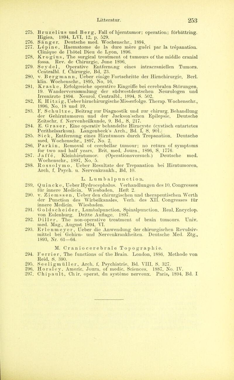 275. Bruzelius und Berg, Fall of hjerntumor; operation; forbattring. Higiea. 1894, LVI, 12, p. 529. 276. Sanger. Deutsche med. Wochenschr., 1894. 277. Lepine, Haematome de la dure mere gueri par la trepanation. Clinique de l'hotel Dieu de Lyon, 1896. 278. Krogius, The surgical treatment of tumours of the middle cranial fossa. Rev. de Chirurgie, June 1896. 279. Seydel, Operative Entfernung eines intracraniellen Tumors. Centralbl. f. Chirurgie, Bd. 23. 280. v. Bergmann, Ueber einige Fortschritte der Hirnchirurgie. Berl. klin. Wochenschr., 1895, No. 16. 281. Kraske, Erfolgreiche operative Eingriffe bei cerebralen Storungen. 19. Wanderversammlung der sudwestdeutschen Neurologen und Irrenarzte 1894. Neurol. Centralbl., 1894, S. 502. 282. E. Hitzig, UeberhirnchirurgischeMisserfolge. Therap. Wochenschr., 1896, No. 18 und 19. 283. F. Schultze, Beitrag zur Diagnostik und zur chirurg. Behandlung der Gehirntumoren und der Jackson'schen Epilepsie. Deutsche Zeitschr. f. Nervenheilkunde, 9. Bd., S. 217. 284. E. Graser, Eine operativ behandelte Hirncyste (cystisch entartetes Perithelsarkom). Langenbeck's Arch., Bd. I, S. 901.;; 285. Sick, Entfernung eines Hirntumors durch Trepanation. Deutsche med. Wochenschr., 1897, No. 2. 286. Parkin, Removal of cerebellar tumour; no return of symptoms for two and half years. Brit. med. Journ., 1896, S. 1776. 287. Jaffe, Kleinhirntumor. (Operationsversuch.) Deutsche med. Wochenschr., 1897, No. 5. 288. Rossolymo, Ueber Resultate der Trepanation bei Hirntumoren. Arch. f. Psych, u. Nervenkrankh., Bd. 10. L. Lumbalpunction. 289. Quincke, Ueber Hydrocephalus. Verhandlungen des 10. Congresses fur innere Medicin. Wiesbaden. Heft 2. 290. v. Ziemssen, Ueber den chirurgischen und therapeutischen Werth der Punction des Wirbelkanales. Verh. des XII. Congresses fur innere Medicin. Wiesbaden. 291. Goldscheider, Lumbalpunction, Spinalpunction. Peal. En cyclop, von Eulenburg. Dritte Auflage. 1897. 292. Diller, The non-operative treatment of brain tumours. Univ. med. Mag., August 1894, VI. 293. Erlenmeyer, Ueber die Anwendung der chirurgischen Revulsiv- mittel bei Gehirn- und Ner^enkrankheiten. Deutsche Med. Ztg., 1893, Nr. 61—64. M. Craniocerebral Topographie. 294. Ferrier, The functions of the Brain. London, 1886. Methode von Reid, S. 390. 295. Seeligmuller, Arch. f. Psychiatrie. Bd. VIII, S. 327. 296. Horsley, Americ. Journ. of medic. Sciences. 1887, No. IV. 297. Chipault, Ch ir. operat. du systeme nerveux. Paris, 1894, Bd. I