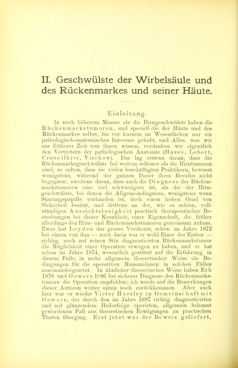 des Ruckenmarkes und seiner Haute. E i n 1 e i t u n g. In noch hoherem Maasse als die Hirngeschwiilste haben die Riickenm ar ks turn or en, und speciell die der Haute und des Ruckenmarkes selbst, bis vor kurzem im Wesentlichcn nur ein pathologisch-anatomisches Inter esse gehabt, und Alles, was wir aus friiherer Zeit von ihnen wissen, verdanken wir eigentlich den Yertretern der pathologischen Anatomie (Hasse, Lebert, Cruveilhier, V ire how). Das lag erstens daran, dass die Ruckenmarksgeschwiilste bei weitem seltener als die Hirntumoren sind, so selten, dass sie vielen beschaftigten Praktikern, bewusst wenigstens, wahrend der ganzen Dauer ihres Berufes nicht begegnen; zweitens daran, dass auch die Diagnose der Riicken- markstumoren eine viel schwierigere ist, als die der Hirn- geschwiilste, bei denen die Allgemeindiagnose, wenigstens wenn Stauungspapille vorhanden ist, doch einen hoheii Grad von Sicherheit besitzt, und drittens an der, wie es schien, voll- standigen A u s si chtsl o s i gk e it practisch therapeutischer Be- strebungen bei dieser Krankheit, einer Eigenschaft, die friiher allerdings den Hirn- und Ruckenmarkstumoren gemeinsam zukam. Zwar hat Ley den das grosse Yerdienst, schon im Jahre 1872 bei einem von ihm — auch darin war er wohl Einer der Ersten — richtig, auch auf seinen Sitz diagnosticirten Riickenmarkstumor die Moglichkeit einer Operation erwogen zu haben, und er hat schon im Jahre 1874, wesentlich gestiitzt auf die Erfahrung in diesem Falle, in mehr allgemein theoretischer Weise die Be- dingungen fur die operativen Maassnahmen in solchen Fallen auseinandergesetzt. In ahnlicher theoretischer Weise haben Erb 1878 und Gowers lb86 bei sicherer Diagnose des Rtickenmarks- tumors die Operation empfohlen; ich werde auf die Bemerkungen dieser Autoren weiter unten noch zurlickkommen. Aber auch hier war es wieder Yictor Horsley in Gemeinschaftmit Gowers, der durch den im Jahre 1887 richtig diagnosticirten und mit glanzendem Heilerfolge operirten, allgemein bekannt gewordenen Fall aus theoretischen Erwagungen zu practischen Thaten iiberging. Erst jetzt war der Beweis geliefert,