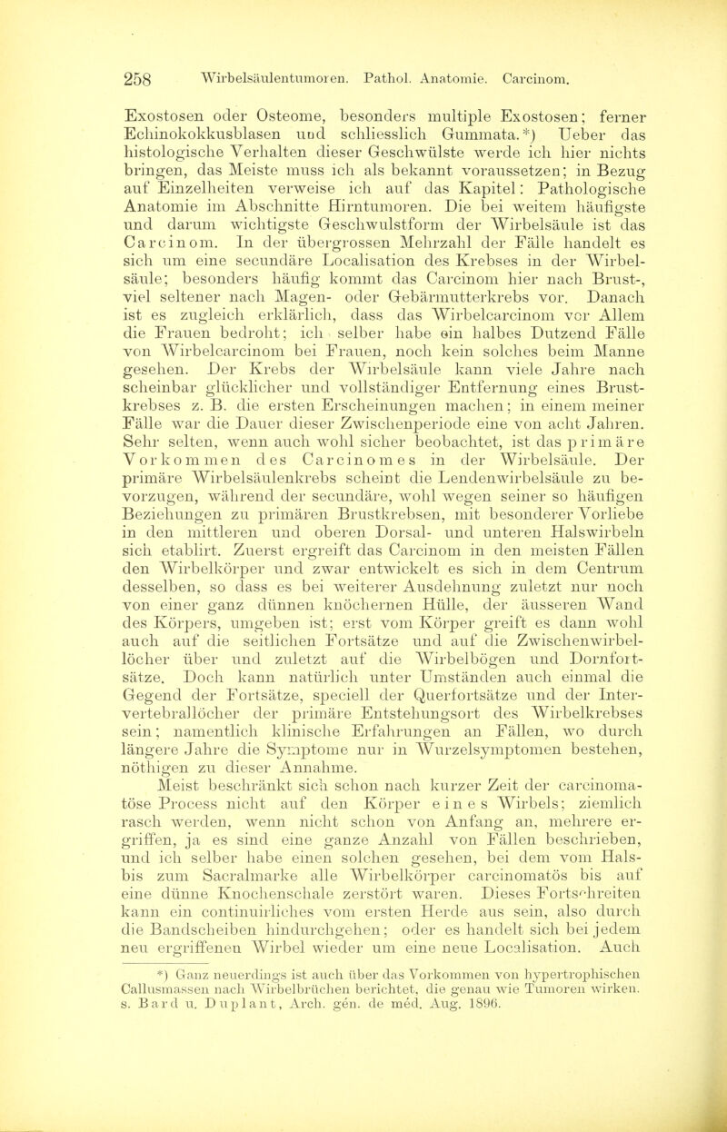 Exostosen oder Osteome, besonders multiple Exostosen; ferner Echinokokkusblasen und scliliesslich Gummata.*) Ueber das histologische Verhalten dieser Geschwiilste werde icli hier nichts bringen, das Meiste muss icli als bekannt voraussetzen; in Bezug auf Einzelheiten verweise ich auf das Kapitel: Pathologische Anatomie im Abschnitte Hirntumoren. Die bei weitem haufigste und darum wichtigste Geschwulstform der Wirbelsaule ist das Carcinom. In der libergrossen Mehrzahl der Falle handelt es sich um eine secundare Localisation des Krebses in der Wirbel- saule; besonders liaufig kommt das Carcinom hier nach Brust-, viel seltener nach Magen- oder Gebarmutterkrebs vor. Danach ist es zugleich erklarlich, dass das Wirbelcarcinom vor Allem die Frauen bedroht; icli selber habe ein halbes Dutzend Falle von Wirbelcarcinom bei Frauen, noch kein solches beim Manne gesehen. Der Krebs der Wirbelsaule kann viele Jahre nach scheinbar glucklicher und vollstandiger Entfernung eines Brust- krebses z. B. die ersten Erscheinungen maclien; in einem meiner Falle war die Dauer dieser Zwischenperiode eine von acht Jahren. Sehr selten, wenn auch wohl sicher beobachtet, ist das prim are Yorkommen des Carcinomes in der Wirbelsaule. Der primare Wirbelsaulenkrebs scheint die Lendenwirbelsaule zu be- vorzugen, wahrend der secundare, wohl wegen seiner so hauflgen Beziehungen zu primaren Brustkrebsen, mit besonderer Yorliebe in den mittleren und oberen Dorsal- und unteren Halswirbeln sich etablirt. Zuerst ergreift das Carcinom in den meisten Fallen den Wirbelkorper und zwar entwickelt es sich in dem Centrum desselben, so dass es bei weiterer Ausdehnung zuletzt nur noch von einer ganz dirnnen knochernen Hiille, der ausseren Wand des Korpers, umgeben ist; erst vom Korper greift es dann wohl auch auf die seitlichen Fortsatze und auf die Zwischenwirbel- locher liber und zuletzt auf die Wirbelbogen und Dornfort- satze. Doch kann nattirlich unter Umstanden auch einmal die Gegend der Fortsatze, speciell der Querfortsatze und der Inter- vertebrallocher der primare Entstehungsort des Wirbelkrebses sein; namentlich klinische Erfahrungen an Fallen, wo durch langere Jahre die Symptome nur in Wurzelsymptomen bestehen, nothigen zu dieser Annahme. Meist beschrankt sich schon nach kurzer Zeit der carcinoma- tose Process nicht auf den Korper eines Wirbels; ziemlich rasch werden, wenn nicht schon von Anfang an, mehrere er- griffen, ja es sind eine ganze Anzahl von Fallen beschriebeu, und ich selber habe einen solchen gesehen, bei dem vom Hals- bis zum Sacralmarke alle Wirbelkorper carcinomatos bis auf eine diinne Knochenschale zerstort waren. Dieses Forts^hreiten kann ein continuirliches vom ersten Herde aus sein, also durch die Bandscheiben hindurchgehen; oder es hanclelt sich bei jeclem neu ergriffenen Wirbel wiecler um eine neue Localisation. Auch *) Ganz neuerclmgs ist auch iiber das Vorkommen von hypertrophischen Callusmassen nach Wirbelbrtichen berichtet, die genau wie Tumoren wirken. s. Bard u. Duplant, Arch. gen. de med. Aug. 1896.