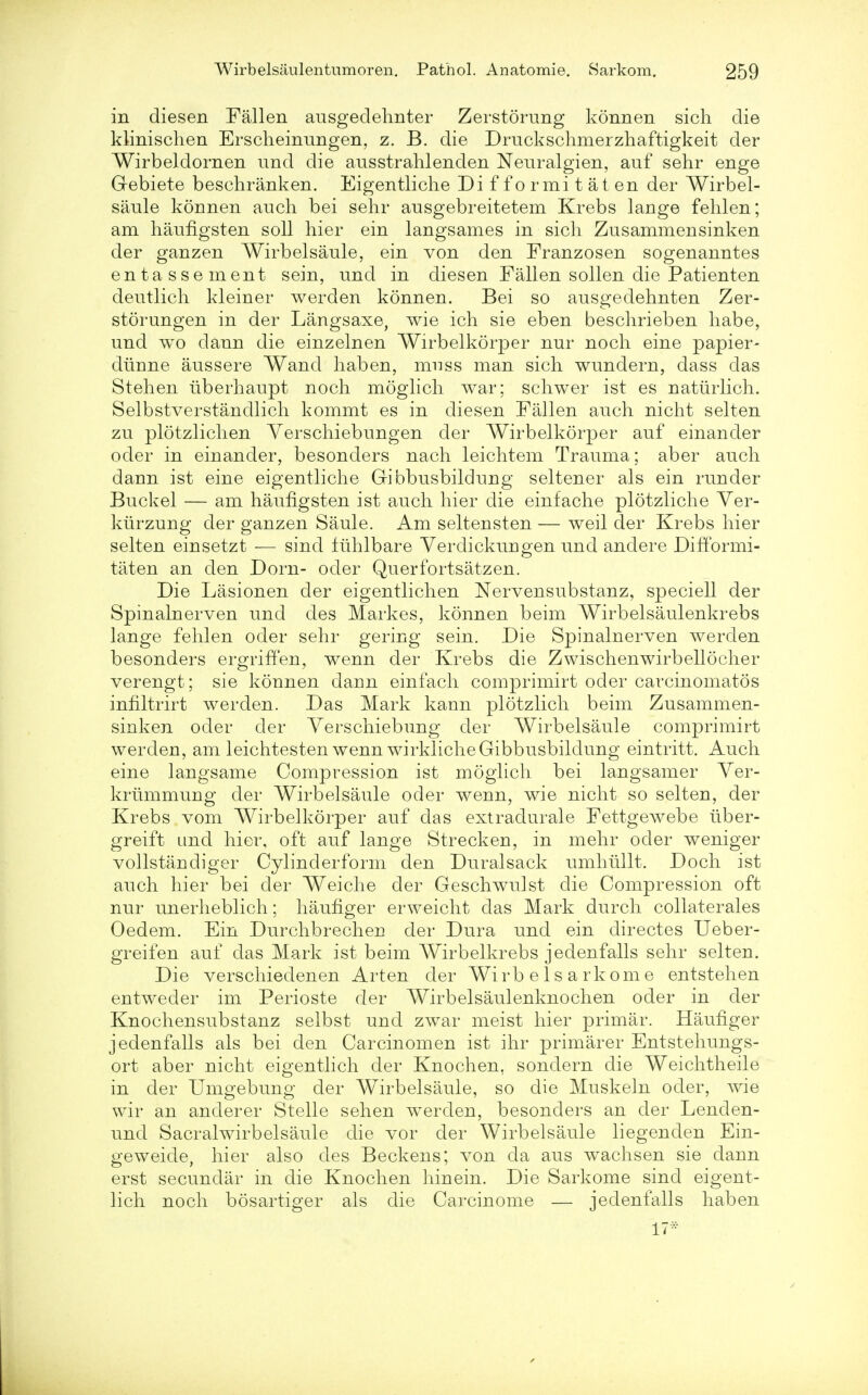 in diesen Fallen ausgedehnter Zerstorung konnen sich die klinischen Erscheinungen, z. B. die Druckschmerzhaftigkeit der Wirbeldornen und die ausstrahlenden Neuralgien, auf sehr enge Gebiete beschranken. Eigentliche Di f f o rmi t at en der Wirbel- saule konnen auch bei sehr ausgebreitetem Krebs lange fehlen; am haufigsten soli hier ein langsames in sich Zusammensinken der ganzen Wirbelsaule, ein von den Franzosen sogenanntes entassement sein, nnd in diesen Fallen sollen die Patienten deutlich kleiner werden konnen. Bei so ausgedehnten Zer- storungen in der Langsaxe, wie ich sie eben beschrieben habe, und wo dann die einzelnen Wirbelkorper nur noch eine papier- diinne aussere Wand haben, nrnss man sich wundern, dass das St eh en iiberhaupt noch moglich war; schwer ist es natiirlich. Selbstverstandlich kommt es in diesen Fallen auch nicht selten zu plotzlichen Yerschiebungen der Wirbelkorper anf einander oder in einander, besonders nach leichtem Trauma; aber auch dann ist eine eigentliche Gibbusbildung seltener als ein runder Buckel — am haufigsten ist auch hier die einfache plotzliche Yer- kurzung der ganzen Saule. Am seltensten — weil der Krebs hier selten einsetzt — sind fiihlbare Yerclickungen und andere Difformi- taten an den Dorn- oder Querfortsatzen. Die Lasionen der eigentlichen Nervensubstanz, speciell der Spinalnerven und des Markes, konnen beim Wirbelsaulenkrebs lange fehlen oder sehr gering sein. Die Spinalnerven werden besonders ergriffen, wenn der Krebs die Zwischenwirbellocher verengt; sie konnen daun einfach comprimirt oder carcinomatos infiltrirt werden. Das Mark kann plotzlich beim Zusammen- sinken oder der Yerschiebung der Wirbelsaule comprimirt werden, am leichtesten wenn wirkliche Gibbusbildung eintritt. Auch eine langsame Compression ist moglich bei langsamer Yer- krummung der Wirbelsaule oder wenn, wie nicht so selten, der Krebs vom Wirbelkorper auf das extradurale Fettgewebe iiber- greift und hier, oft auf lange Strecken, in mehr oder weniger vollstandiger Cylinderform den Duralsack umhullt. Doch ist auch hier bei der Weiche der Geschwulst die Compression oft nur unerheblich; haufiger erweicht das Mark durch collaterales Oedem. Ein Durchbrechen der Dura und ein directes Ueber- greifen auf das Mark ist beim Wirbelkrebs jedenfalls sehr selten. Die verschieclenen Arten der Wirb e 1 s a rkom e entstehen entweder im Perioste der Wirbelsaulenknochen oder in der Knochensubstanz selbst und zwar meist hier primar. Haufiger jedenfalls als bei den Carcinomen ist ihr primarer Entstehungs- ort aber nicht eigentlich der Knochen, sondern die Weichtheile in der Umgebung der Wirbelsaule, so die Muskeln oder, wie wir an anderer Stelle sehen werden, besonders an der Lenclen- und Sacralwirbelsaule die vor der Wirbelsaule liegenden Ein- geweide, hier also des Beckens; von da aus wachsen sie dann erst secundar in die Knochen hinein. Die Sarkome sind eigent- lich noch bosartiger als die Carcinome — jedenfalls haben 17*