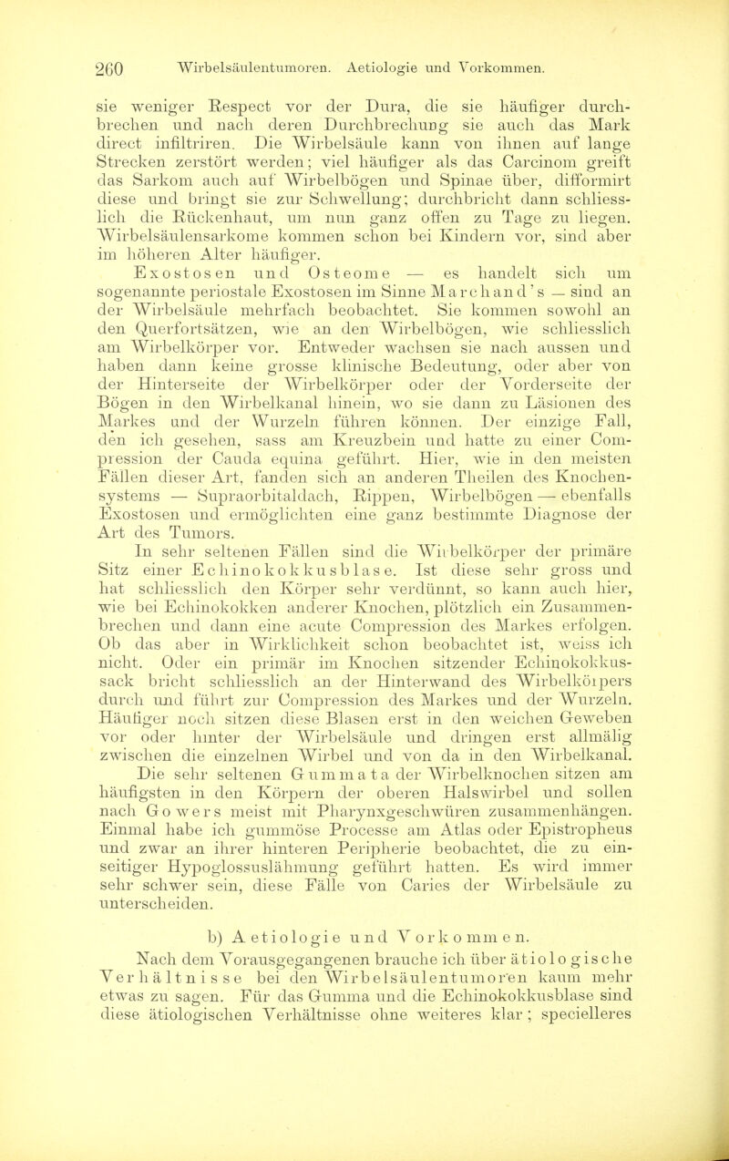 sie weniger Respect vor der Dura, die sie haufiger durch- brechen und nach deren Durchbrechurig sie audi das Mark direct infiltriren. Die Wirbelsaule kann von ihnen auf lange Strecken zerstort werden; viel haufiger als das Carcinom greift das Sarkom auch auf Wirbelbogen und Spinae uber, difformirt diese und bringt sie zur Schwellung; durchbricht dann schliess- licli die Ruckenhaut, um nun ganz offen zu Tage zu liegen. Wirbelsaulensarkome kommen schon bei Kindern vor, sind aber im hoheren Alter haufiger. Exostosen und Osteome — es handelt sick um sogenannte periostale Exostosen im Sinne Marc band's — sind an der Wirbelsaule mehrfach beobaclitet. Sie kommen sowohl an den Querfortsatzen, wie an den Wirbelbogen, wie schliesslich am Wirbelkorper vor. Entweder wachsen sie nach aussen und haben dann keine grosse klinische Bedeutung, oder aber von der Hinterseite der Wirbelkorper oder der Yorderseite der Bogen in den Wirbelkanal hinein, wo sie dann zu Lasionen des Markes und der Wurzeln fuhren konnen. Der einzige Fall, den ich gesehen, sass am Kreuzbein und hatte zu einer Com- pression der Cauda equina gefiihrt. Hier, wie in den meisten Fallen dieser Art, fanden sich an anderen Theilen des Knoch en- systems — Supraorbitaldach, Eippen, Wirbelbogen — ebenfalls Exostosen und ermoglichten eine ganz bestiinmte Diagnose der Art des Tumors. In sehr seltenen Fallen sind die Wirbelkorper der primare Sitz einer Echino kokku sb las e. 1st diese sehr gross und hat schliesslich den Korper sehr verdunnt, so kann auch hier, wie bei Echinokokken anderer Knochen, plotzlich ein Zusammen- brechen und dann eine acute Compression des Markes erfolgen. Ob das aber in Wirklichkeit schon beobaclitet ist, weiss ich nicht. Oder ein primar im Knochen sitzender Echiriokokkus- sack bricht schliesslich an der Hinterwand des Wirbelkoipers durch und fiihrt zur Compression des Markes und der Wurzela. Hautiger noch sitzen diese Blasen erst in den weichen Greweben vor oder hmter der Wirbelsaule und dringen erst allmalig zwischen die einzelnen Wirbel und von da in den Wirbelkanal. Die sehr seltenen G umm a t a der Wirbelknochen sitzen am haufigsten in den Korpern der oberen Hals wirbel und soil en nach Gowers meist mit Pharynxgeschwuren zusammenhangen. Einmal habe ich gummose Processe am Atlas oder Epistropheus und zwar an ihrer hinteren Peripherie beobaclitet, die zu ein- seitiger Hypoglossuslahmung gefiihrt hatten. Es wird immer sehr schwer sein, diese Falle von Caries der Wirbelsaule zu unterscheiden. b) Aetiologie und Vorkommen. Nach dem Vorausgegangenen brauche ich tiber a t i o 1 o g i s c h e Yerhaltnisse bei den WirbeIsaulentumor'en kaum mehr etwas zu sagen. Fur das Gumma und die Echinokokkusblase sind diese atiologischen Yerhaltnisse ohne weiteres klar ; specielleres