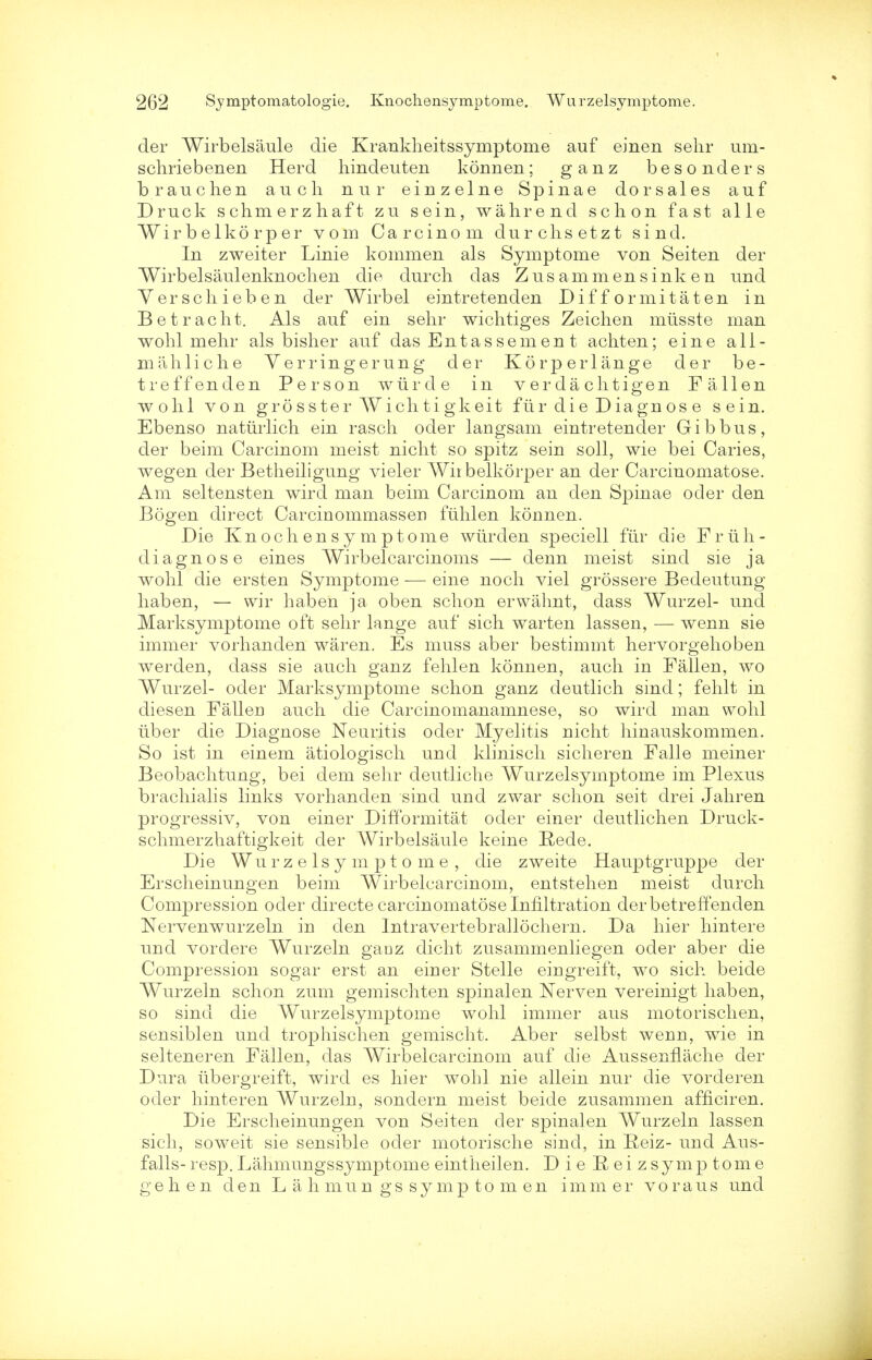 der Wirbelsaule die Krankheitssymptome auf einen selir um- schriebenen Herd hindeuten konnen; ganz besonders brauchen auch nur einzelne Spinae dorsales auf Druck schmerzhaft zu sein, wahrend schon fast alle Wirbelkorper vom Carcinom durclisetzt sind. In zweiter Linie kommen als Symptome von Seiten der Wirbelsaulenknochen die clurch das Zusammensinken und Yerscliieben der Wirbel eintretenden Difformitaten in Betraclit. Als auf ein sehr wichtiges Zeichen mtisste man wohl mehr als bisher auf das Entassement achten; eine a 11 - mahliche Verringerung der Korperlange der be- treffenden Person wiirde in v er da ch tigen Fallen wolil von grosster Wichti gkeit fiir die Diagn os e sein. Ebenso naturlich ein rasch oder langsam eintretender Gib bus, der beim Carcinom meist nicht so spitz sein soli, wie bei Caries, wegen der Betheiligung vieler Wirbelkorper an der Carcinomatose. Am seltensten wird man beim Carcinom an den Spinae oder den Bogen direct Carcinommassei) ftihlen konnen. Die Knocliensymptome wiirden speciell fiir die Friih- diagnose eines Wirbelcarcinoms — denn meist sind sie ja wohl die ersten Symptome — eine noch viel grossere Bedeutung haben, — wir haben ja oben schon erwahnt, dass Wurzel- und Marksymptome oft sehr lange auf sich warten lassen, — wenn sie immer vorhanden waren. Es muss aber bestimmt hervorgehoben werden, dass sie auch ganz fehlen konnen, auch in Fallen, wo Wurzel- oder Marksymptome schon ganz deutlich sind; fehlt in diesen Fallen auch die Carcinomanamnese, so wird man wohl iiber die Diagnose Neuritis oder Myelitis nicht hinauskommen. So ist in einem atiologisch und klinisch sicheren Falle meiner Beobachtung, bei dem sehr deutliche Wurzelsymptome im Plexus brachialis links vorhanden sind und zwar schon seit drei Jahren progressiv, von einer DifTormitat oder einer deutlichen Druck- schmerzhaftigkeit der Wirbelsaule keine E-ede. Die Wurzelsymptome, die zweite Hauptgruppe der Erscheinungen beim Wirbelcarcinom, entstehen meist durch Compression oder directe carcinomatose Infiltration derbetrefTenden Nervenwurzeln in den Intravertebrallochern. Da hier hintere und vordere Wurzeln gaDz dicht zusammenliegen oder aber die Compression sogar erst an einer Stelle eingreift, wo sich beide Wurzeln schon zum gemischten spinalen Nerven vereinigt haben, so sind die Wurzelsymptome wohl immer aus motorischen, sensiblen und trophischen gemischt. Aber selbst wenn, wie in selteneren Fallen, das Wirbelcarcinom auf die Aussenflache der Dura iibergreift, wird es hier wohl nie allein nur die vorderen oder hinteren Wurzeln, sondern meist beide zusammen afnciren. Die Erscheinungen von Seiten der spinalen Wurzeln lassen sich, soweit sie sensible oder motorische sind, in Reiz- und Aus- falls- resp. Lahmungssymptome eintheilen. Die Eeizsymptome g e h e n den L a h m u n g s s y m p t o m e n immer v o r a u s und