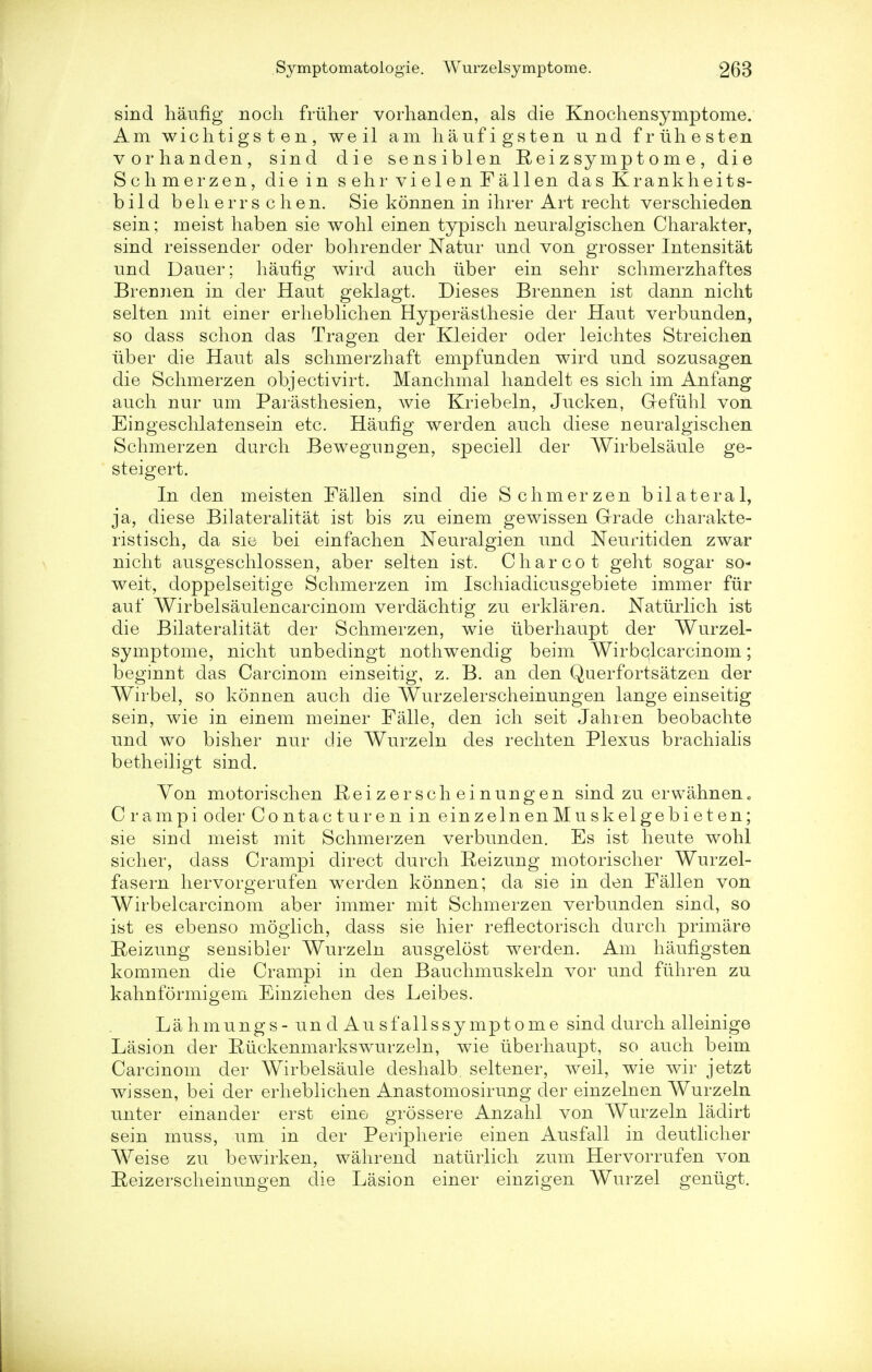 sind haufig noch friiher vorhanden, als die Knochensymptome. Am wichtigs t en, weil am haufigsten u nd friihesten vorhanden, sind die sensiblen Reizsymptome, die Schmerzen, die in sehrvielenFallen dasKrankheits- bild beli errs chen. Sie konnen in ihrer Art recht verschieden sein; meist haben sie wohl einen typisch neuralgischen Charakter, sind reissender oder bohrender Natur und von grosser Intensitat und Dauer; haufig wird auch iiber ein sehr schmerzhaftes Brennen in der Haut geklagt. Dieses Brennen ist dann nicht selten mit einer erheblichen Hyperasthesie der Haut verbunden, so dass schon das Tragen der Kleider oder leichtes Streichen iiber die Haut als schmerzhaft empfunden wird und sozusagen die Schmerzen objectivirt. Manchmal handelt es sich im Anfang auch nur urn Parasthesien, wie Kriebeln, Jucken, Grefuhl von Eingeschlaiensein etc. Haufig werden auch diese neuralgischen Schmerzen durch Bewegungen, speciell der Wirbelsaule ge- steigert. In den meisten Fallen sind die Schmerzen bilateral, ja, diese Bilateralitat ist bis zu einem gewissen Grade charakte- ristisch, da sie bei einfachen Neuralgien und Neuritiden zwar nicht ausgeschlossen, aber selten ist. Charcot geht sogar so- weit, doppelseitige Schmerzen im Ischiadicusgebiete immer fur auf Wirbelsaulencarcinom verdachtig zu erklaren. Naturlich ist die Bilateralitat der Schmerzen, wie uberhaupt der Wurzel- symptome, nicht unbedingt nothwendig beim Wirbclcarcinom; beginnt das Carcinom einseitig, z. B. an den Querfortsatzen der Wirbel, so konnen auch die Wurzelerscheinungen lange einseitig sein, wie in einem meiner Falle, den ich seit Jahren beobachte und wo bisher nur die Wurzeln des rechten Plexus brachialis betheiligt sind. Yon motorischen Reizersch einungen sind zu erwahnen« C rampi oder Contacturen in einzelnenMuskelgebieten; sie sind meist mit Schmerzen verbunden. Es ist heute wohl sicher, dass Crampi direct durch Reizung motorischer Wurzel- fasern hervorgerufen werden konnen; da sie in den Fallen von Wirbelcarcinom aber immer mit Schmerzen verbunden sind, so ist es ebenso moglich, dass sie hier reflectorisch durch primare Reizung sensibler Wurzeln ausgelost werden. Am haufigsten kommen die Crampi in den Bauchmuskeln vor und fiihren zu kahnformigem Einziehen des Leibes. Lahmungs-undAusfallssymptome sind durch alleinige Lasion der Ruckenmarkswurzeln, wie uberhaupt, so auch beim Carcinom der Wirbelsaule deshalb seltener, weil, wie wir jetzt wissen, bei der erheblichen Anastomosirung der einzelnen Wurzeln unter einander erst eine grossere Anzahl von Wurzeln ladirt sein muss, urn in der Peripherie einen Ausfall in deutlicher Weise zu bewirken, wahrend naturlich zum Hervorrufen von E^eizerscheinungen die Lasion einer einzigen Wurzel geniigt.