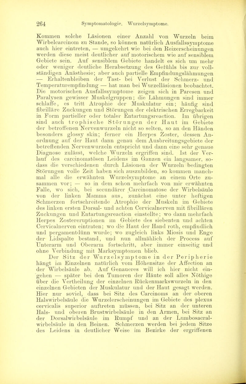 Kommen solche Lasionen einer Anzalil von Wurzeln beim Wirbelcarcinom zu Stande, so konnen natiirlich Ausfallssymptome audi hier eintreten, — umgekehrt wie bei den Reizerscheinungen werden diese meist deutlicher anf motorischem wie auf sensiblem Gebiete sein. Auf sensiblem Gebiete handelt es sicli nm mehr oder weniger deutliche Herabsetzung des Gefiihls bis zur voll- standigen Anasthesie; aber audi partielle Empfindungslahmungen — Erhaltenbleiben der Tast- bei Yerlust der Schmerz- und Temperaturempfindung — hat man bei Wurzellasionen beobaclitet. Die motorischen Ausfallssymptome zeigen sieh in Paresen und Paralysen gewisser Muskelgruppen; die Lahmungen sind immer schlaffe, es tritt Atropine der Muskulatur ein; haufig sind fibrillare Zuckungen und Storungen der elektrischen Erregbarkeit in Form partieller oder totaler Entartungsreaction. Im iibrigen sind auch trophische Storungen der Haut im Gebiete der betroffenen Nervenwurzeln niclit so selten, so an den Handen besonders glossy skin; ferner ein Herpes Zoster, dessen An- ordnung auf der Haut clann genau dem Ausbreitungsgebiete der betreftenden Nervenwurzeln entspricht und darm eine sehr genaue Diagnose zulasst, welche Wurzeln ergriffen sind. 1st der Ver- lauf des carcinomatosen Leidens im Ganzen ein langsamer, so- dass die verschiedenen durch Lasionen der Wurzeln bedingten Storungen voile Zeit haben sick auszubilden, so kommen rnancli- mal alle die erwahnten Wurzelsymptome an einem Orte zu- sammen vor; — so in dem schon mehrfach von mir erwahnten Falle, wo sich, bei secundarer ^arcinomatose der Wirbelsaule von der linken Mamma aus, zunachst eine unter heftigen Schmerzen fortschreitende Atropine der Muskeln im Gebiete des linken ersten Dorsal- und achten Cervicalnerven mit fibrillar en Zuckungen und Entartungsreaction einstellte; wo clann mehrfach Herpes Zostereruptionen im Gebiete des siebenten und achten Cervicalnerven eintraten; wo die Haut der Hand roth, empfiudlich und pergamentdunn wurde; wo zugleich links Miosis und Enge der Lidspalte bestand, und nun allmahlich der Process auf Unterarm uud Oberarm fortschritt, aber immer einseitig und ohne Verbindung mit Marksymptomen blieb. Der Sitz der Wurzelsymptome in der Peripherie hangt im Einzelnen natiirlich vom Hohensitze der Affection an der Wirbelsaule ab. Auf Genaueres will ich hier nicht ein- gehen — spater bei den Tumoren der Haute soil alles Nothige iiber die Vertheilung der einzelnen Rtickenmarkswurzeln in den einzelnen Gebieten der Muskulatur und der Haut gesagt werden. Hier nur soviel, dass bei Sitz des Carcinoms an cler oberen Halswirbelsaule die Wurzelerscheinungen im Gebiete des plexus cervicalis superior auftreten miissen, bei Sitz an der unteren Hals- und oberen Brustwirbelsaule in den Arm en, bei Sitz an der Dorsalwirbelsaule im Rumpf und an der Lumbosacral- wirbelsaule in den Beinen. Schmerzen werden bei jedem Sitze des Leidens in deutlicher Weise im Bezirke der ergriffenen