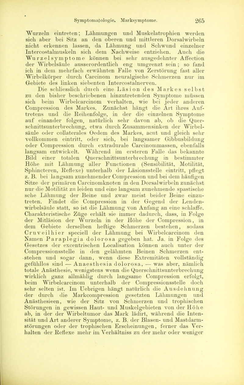 Wurzeln eintreten; Lahmungen und Muskelatrophien werden sich aber bei Sitz an den oberen und mittleren Dorsalwirbeln nicht erkennen lassen, da Lahmung und Schwund einzelner Intercostalmuskeln sich dem Nachweise entziehen. Auch die ¥u rz el symptome konnen bei sehr ausgedehnter Affection der Wirbelsaule ansserordentlicli eng umgrenzt sein ; so fand ich in dem mehrfach erwahnten Falle von Zerstorung fast aller Wirbelkorper durch Carcinom neuralgische Schmerzen nur im Gebiete des linken siebenten Intercostalnerven. Die schliesslich durch eine Las ion des Markes selbst zu den bisher beschriebenen hinzutretenden Symptome miissen sich beim Wirbelcarcinom verhalten, wie bei jeder anderen Compression des Markes. Zunachst hangt die Art ihres Auf- tretens und die Reihenfolge, in der die einzelnen Symptome auf einander folgen, naturlich sehr davon ab, ob die Quer- schnittsunterbrechung, etwa durch Zusammensinken der Wirbel- saule oder collaterales Oedem des Markes, acut und gleich sehr vollkommen eintritt, oder sich, bei langsamer Gibbusbildung oder Compression durch extradurale Carcinommassen, ebenfalls langsam entwickelt. Wahrend im ersteren Falle das bekannte Bild einer totalen Querschnittsunterbrechung in bestimmter Hohe mit Lahmung aller Functionen (Sensibilitat, Motilitat, Sphincteren, Reflexe) unterhalb der Lasionsstelle eintritt, pflegt z. B. bei langsam zunehmender Compression und bei dem haufigen Sitze der primaren Carcinomknoten in den Dorsalwirbeln zunachst nur die Motilitat zu leiden und eine langsam zunehmende spastische sche Lahmung der Beine und zwar meist beider Beine einzu- treten. Findet die Compression in der Gegend der Lenden- wirbelsaule statt, so ist die Lahmung von Anfang an eine schlaffe. Charakteristische Ziige erhalt sie immer dadurch, dass, in Folge der Mitlasion der Wurzeln in der Hohe der Compression, in dem Gebiete derselben heftige Schmerzen bestehen, sodass Cruveilhier speciell der Lahmung bei Wirbelcarcinom den Namen Paraplegia dolorosa gegeben hat. Ja, in Folge des Gesetzes der excentrischen Localisation konnen auch unter der Compressionsstelle in den gelahmten Beinen Schmerzen ent- stehen und sogar dann, wenn diese Extremitaten vollstandig gefiihllos sind — Anaesthesia dolorosa, — was aber, namlich totale Anasthesie, wenigstens wenn die Querschnittsunterbrechung wirklich ganz allmahlig durch langsame Compression erfolgt, beim Wirbelcarcinom unterhalb der Compressionsstelle doch sehr selten ist. Im Uebrigen hangt naturlich die Ausdehnung der durch die Markcompression gesetzten Lahmungen und Anasthesieen, wie der Sitz von Schmerzen und trophischen Storungen in gewissen Haut- und Muskelgebieten von der Hohe ab, in der der Wirbeltumor das Mark ladirt, wahrend die Inten- sity und Art anderer Symptome, z. B. der Blasen- und Mastdarm- storungen oder der trophischen Erscheinungen, ferner das Ver- halten der RefLexe mehr im Yerhaltniss zu der mehr oder weniger