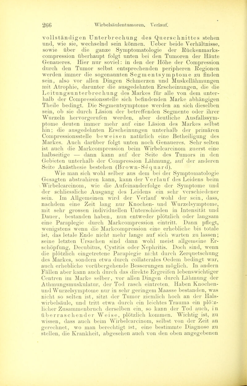 vollstandigen Unterbr echung des Quersc hnitte s stehen and, wie sie, weehselnd sein konnen. Ueber beide Verhaltnisse, sowie iiber die ganze Symptomatologie der Ruckenmarks- compression iiberhaupt folgt unten bei den Tumoren der Haute Genaueres. Hier nur soviel: in den der Hohe der Compression durch den Tumor selbst entspreehenden peripheren Regionen werden immer die sogenannten Segmentsymptorne zu finden sein, also vor alien Dingen Sclimerzen unci Muskellahmungen mit Atropine, darunter die ausgedehnten Erscheinungen, die die Leitungsunterbrechung des Markes fur alle von dem unter- halb der Compressionsstelle sich benndenden Marke abhangigen Theile bedingt. Die Segmentsymptome werden an sich dieselben sein, ob sie durch Lasion der betreffenden Segmente oder ihrer Wurzeln hervorgerufen werclen, aber deutliche Ausfallssym- ptome deuten immer mehr auf eine Lasion des Markes selbst hin; die ausgedehnten Erscheinungen unterhalb der primaren Compressionsstelle beweisen naturlich eine Betheiligung des Markes. Auch dariiber folgt unten noch Genaueres. Sehr selten ist auch die Markcompression beim Wirbelcarcinom zuerst eine halbseitige — dann kann auf der Seite des Tumors in den Gebieten unterhalb der Compression Lahmung, auf der anderen Seite Anasthesie bestehen (Brown- Se q uard). Wie man sich wohl selber aus dem bei der Symptomatologie Gesagten abstrahiren kann, kann der Verlauf des Leidens beim Wirbelcarcinom, wie die Aufeinanderfolge der Symptome und der schliessliche Ausgang des Leidens ein sehr verschiedener sein. Im Allgemeinen wird der Verlauf wohl der sein, dass, nachdem eine Zeit lang nur Knochen- und Wurzelsymptome, mit sehr grossen individuellen Untersehieden in Intensitat und Dauer, bestanden haben, nun entweder plotzlich oder langsam eine Paraplegie durch Markcompression eintritt. Dann pliegt, wenigstens wenn die Markcompression eine erhebliche bis totale ist, das letale Ende nicht mehr lange auf sich warten zulassen; seine letzten Ursachen sind dann wohl meist allgemeine Er- schopfung, Decubitus, Cystitis ocler Nephritis. Doch sind, wenn die plotzlich eingetretene Paraplegie nicht durch Zerquetschung des Markes, sonclern etwa durch collaterales Oedem bedingt war, auch erhebliche vortibergehende Besserungen moglich. In andern Fallen aber kann auch durch das direkte Ergreifen lebenswichtiger Centren im Marke selber, vor alien Dingen durch Lahmung der Athmungsmuskulatur, der Tod rasch eintreten. Haben Knochen- und Wurzelsymptome nur in sehr geringem Maasse bestanden, was nicht so selten ist, sitzt der Tumor ziemlich hoch an der Hals- wirbelsaule, und tritt etwa durch ein leichtes Trauma ein plotz- licher Zusammenbruch derselben ein, so karm der Tod auch, i n lib er rasch en der Weise, plotzlich kommen. Wichtig ist, zu wissen, dass auch beim Wirbelcarcinom, selbst von der Zeit an p*erechnet, wo man berechtipt ist, eine bestimmte Diagnose zu stellen, die Krankheit, abgesehen auch von den oben angegebenen