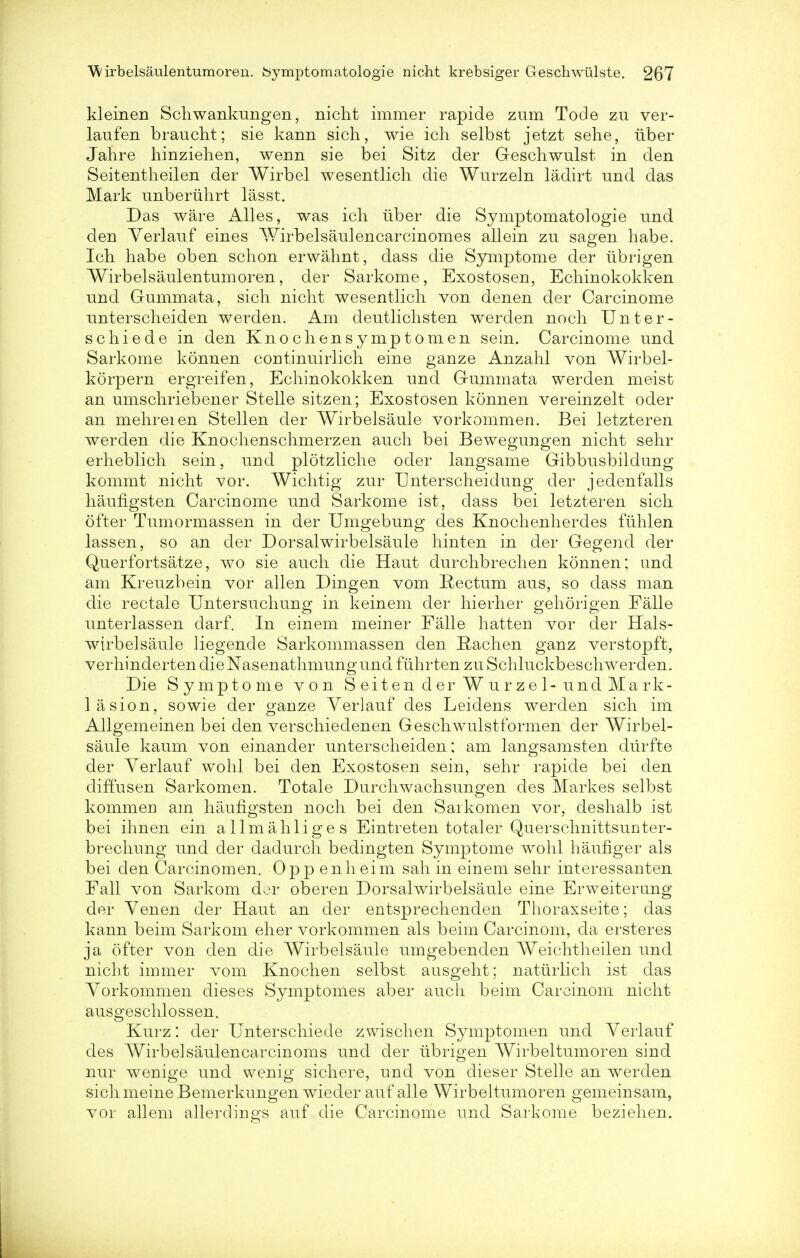 kleinen Schwankungen, nicht immer rapide zum Tode zu ver- laufen braucht; sie kann sich, wie ich selbst jetzt sehe, iiber Jahre hinziehen, wenn sie bei Sitz der Geschwulst in den Seitentheilen der Wirbel wesentlich die Wurzeln ladirt und das Mark unberiihrt lasst. Das ware Alles, was ich iiber die Symptomatologie und den Yerlauf eines Wirbelsaulencarcinomes allein zu sagen habe. Ich habe oben schon erwahnt, dass die Symptome der ubrigen Wirbelsaulentumoren, der Sarkome, Exostosen, Echinokokken und Gummata, sich nicht wesentlich von denen der Carcinome unterscheiden werden. Am deutlichsten werden noch Unter- se hiede in den Knochensymptomen sein. Carcinome und Sarkome konnen coutinuirlich eine ganze Anzahl von Wirbel- korpern ergreifen, Echinokokken und Gummata werden meist an umschriebener Stelle sitzen; Exostosen konnen vereinzelt oder an mehreien Stellen der Wirbelsaule vorkommen. Bei letzteren werden die Knochenschmerzen audi bei Bewegungen nicht sehr erheblich sein, und plotzliche oder langsame Gibbusbildung kommt nicht vor. Wichtig zur Unterscheidung der jedenfalls haufigsten Carcinome und Sarkome ist, dass bei letzteren sich ofter Tumormassen in der Umgebung des Knochenherdes fuhlen lassen, so an der Dorsalwirbelsaule hinten in der Gegend der Querfortsatze, wo sie audi die Haut durchbrechen konnen; und am Kreuzbein vor alien Dingen vom Rectum aus, so dass man die rectale Untersuchung in keinem der hierher gehorigen Falle unterlassen darf. In einem meiner Falle hatten vor der Hals- wtrbelsaule liegende Sarkommassen den Hachen ganz verstopft, verhinderten dieNasenathmungund fuhrten zu Schluckbeschwerden. Die Symptome von Seiten der Wurzel-und Mark- lasion, sowie der ganze Yerlauf des Leidens werden sich im Allgemeinen bei den verschiedenen Geschwulstformen der Wirbel- saule kaum von einander unterscheiden; am langsamsten durfte der Yerlauf wohl bei den Exostosen sein, sehr rapide bei den diffusen Sarkomen. Totale Durchwachsungen des Markes selbst kommeri am haufigsten noch bei den Saikomen vor, deshalb ist bei ihnen ein allmahliges Eintieten totaler Querschnittsunter- brechung und der dadurch bedingten Symptome wohl haufiger als bei den Carcinomen. Oppenheim sah in einem sehr interessanten Fall von Sarkom der oberen Dorsalwirbelsaule eine Erweiterung der Yenen der Haut an der entsprechenden Thoraxseite; das kann beim Sarkom eher vorkommen als beim Carcinom, da ersteres ja ofter von den die Wirbelsaule umgebenden Weichtheilen und nicht immer vom Knochen selbst ausgeht; natiirlich ist das Yorkommen dieses Symptomes aber audi beim Carcinom nicht ausgeschlossen. Kurz: der Unterschiede zwischen Symptomen und Yerlauf des Wirbelsaulencarcinoms und cler tibrigen Wirbeltumoren sind nur wenige und wenig sichere, und von dieser Stelle an werden sichmeineBemerkungen wieder auf alle Wirbeltumoren gemeinsam, vor allem allerdings auf die Carcinome und Sarkome beziehen.