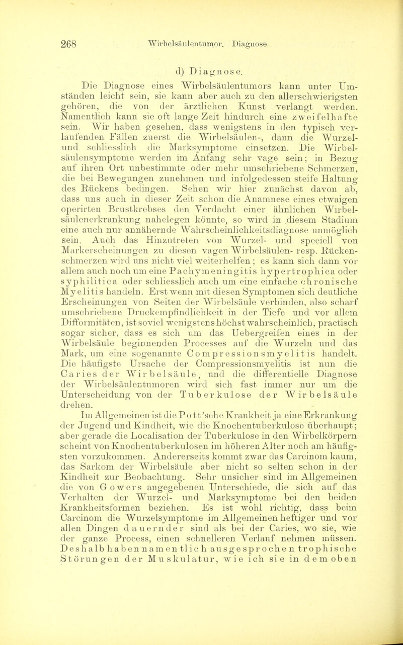 cl) Diagnose. Die Diagnose eines Wirbelsaulentumors kann unter Um- standen leicht sein, sie kann aber audi zu den allerschwierigsten gehoren, die von der arztlichen Kunst verlangt werden. Namentlich kann sie oft lange Zeit hindnrch eine zweifelhafte sein. Wir haben gesehen, dass wenigstens in den typisch ver- laufenden Fallen zuerst die Wirbelsaulen-, dann die Wurzel- nnd schliesslicli die Marksymptome einsetzen. Die Wirbel- saulensymptome werden im Anfang sehr vage sein; in Bezng auf ihren Ort nnbestimmte oder mehr nmschriebene Schmerzen, die bei Bewegnngen zunehmen nnd infolgedessen steife Haltnng des Ruck ens bedingen. Sehen wir hier zunachst davon ab, dass uns auch in dieser Zeit schon die Anamnese eines etwaigen operirten Brustkrebses den Yerdacht einer ahnlichen Wirbel- saulenerkrankung nahelegen konnte, so wird in diesem Stadium eine ancli nur annahernde Wahrscheinlichkeitsdiagnose unmoglich sein. Auch das Hinzutreten von Wurzel- und speciell von Markerscheinungen zu diesen vagen Wirbelsaulen- resp. Rucken- schmerzen wird uns niclit viel weiterlielfen ; es kann si eh dann vor allem auch noch um eine Pachymeningitis hypertrophica oder syphilitica oder schliesslicli auch um eine einfache chronische Myelitis handeln. Erst wenn mit diesen Symptomen sich deutliche Erscheinungen von Seiten der Wirbelsaule verbinden, also scharf umschriebene Druckempfindlichkeit in der Tiefe und vor allem DifTormitaten, istsoviel wenigstens hochst wahrscheinlich, practisch sogar sicher, dass es sich um das Uebergreifen eines in der Wirbelsaule beginnenden Processes auf die Wurzeln und das Mark, um eine sogenannte Compressionsmyelitis handelt. Die haufigste Ursache der Compressionsmyelitis ist nun die Caries der Wirbelsaule, und die differentielle Diagnose der Wirbelsaulentumoren wird sich fast immer nur um die Unterscheidung von der Tuberkulose der Wirbelsaule drehen. Im AllgemeinenistdiePott'scheKrankheit ja eineErkrankung der Jugend und Kindheit, wie die Knochentuberkulose uberhaupt; aber gerade die Localisation der Tuberkulose in den Wirbelkorpern scheint von Knochentuberkulosen im hoheren Alter noch am haufig- sten vorzukommen. Andererseits kommt zwar das Carcinom kaum, das Sarkom der Wirbelsaule aber nicht so seiten schon in der Kindheit zur Beobachtung. Sehr unsicher sind im Allgemeinen die von Gowers angegebenen Unterschiede, die sich auf das Yerhalten der Wurzel- und Marksymptome bei den beiden Krankheitsformen beziehen. Es ist wohl richtig, dass beim Carcinom die Wurzelsymptome im Allgemeinen heftiger und vor alien Dingen dauernder sincl als bei der Caries, wo sie, wie der ganze Process, einen schnelleren Verlauf nehmen mtissen. Deshalbhabennamentlich ausgesprochen trophische Storungen der Muskulatur, wie ich sie in demoben